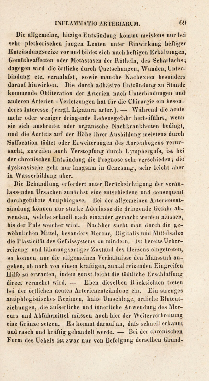 Die allgemeine, hitzige Eutzüiiduiig kommt meisteus nui* bei sehr plethorischeu juugeu Leuten unter Einwirkung heftiger EntzÜBduugsreize vor und bildet sich nach heftigen Erkaltungen, Gemüthsaffecten oder Metastasen der Rötheln, des Scharlachs; dagegen wird die örtliche durch Quetschungen, Wunden, Unter- bindung etc. veraulafst, sowie manche Kachexien besonders darauf hiuwirken. Die durch adhäsive Entzündung zu Stande kommende Obliteration der Arterien nach Unterbindungen und anderen Arterien-Verletzungen hat für die Chirurgie ein beson- deres Interesse (vergl. Ligatura arter.). — Während die acute mehr oder weniger dringende Lebensgefahr herbeiführt, wenn sie sich ausbreitet oder organische Nachkrankheiten bedingt, lind die Aortitis auf der Höhe ihrer Ausbildung meistens durch SulTocation tödtet oder Erweiterungen des Aortenbogens verur- sacht, zuweilen auch Verstopfung durch Lymphergufs, ist bei der chronischen Entzündung die Prognose sehr verschieden ; die dyskrasische geht nur langsam in Genesung, sehr leicht aber in Wasserbildung über. Die Behandlung erfordert unter Berücksichtigung der veran- lassenden Ursachen zunächst eine entschiedene und consequent durchgeführte Autiphlogose. Bei der allgemeinen Arterieueut- züuduug können nur starke Aderlässe die dringende Gefahr ab- wciideu, welche schnell nach einander gemacht werden müssen, bis der Puls weicher wird. Nachher sucht mau durch die ge- wöhnlichen Mittel, besonders Mercur, Digitalis und Mittelsalzo die Plasticität des Gefäfssystenis zu mindern. Ist bereits Ueber- reizung und lähmuugsartiger Zustand des Herzens eiugelreteu, BO können nur die allgemeinen Verhältnisse den Maasstab an- geben, ob noch von einem kräftigen, zumal reizenden Eingreifen Hilfe zu erwarten, indem sonst leicht die tödtliche ErschlalFung direct vermehrt wird. — Eben dieselben Rücksichten treten hei der ortlichcii acuten Arterieneutzünduug ein. Ein strenges antiphlogistisches Regimen, kalte Umschläge, örtliche Bluteut- ziehungeu, die äufserliche und innerliche Anwendung des Mer- curs und Abführmitter müssen auch hier der AVeiterverbreitung eine Gräuze setzen. Es kommt darauf au, dafs schnell erkannt und rasch und kräftig gehandelt werde. — Bei der chronischen Form des Uebels ist zwar nur von Befolgung derselben Grund-