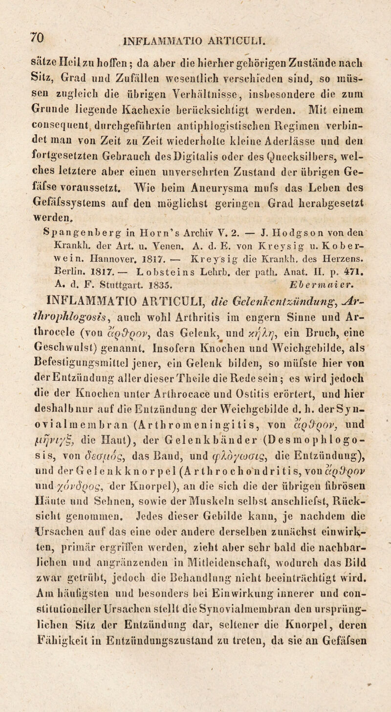 Sätze Heil zu hofFen; da aber die hierher gehörigen Zustäude naeli Sitz, Grad und Zufällen wesentlich verschieden sind, so müs- sen zugleich die übrigen Verhältnisse, insbesondere die zum Grunde liegende Kachexie berücksichtigt werden. Mit einem consefjuent, dnrchgeführteu antiphlogistischen Regimen verbin- det man von Zeit zu Zeit wiederholte kleine Aderlässe und den fortgesetzten Gebrauch desDigitalis oder des Quecksilbers, wel- ches letztere aber einen unversehrten Zustand der übrigen Ge- fäfse voraussetzt. W^ie beim Aneurysma mufs das Leben des Gefäfssystems auf den möglichst geringen Grad herabgesetzt werden. Spangenberg in Horn’s Archiv V. 2. — J. Hodgson von den Krankli. der Art. u. Venen. A. d. E. von Kreysig ii. Kober- wein. Hannover, 1817. — Kreysig die Krankh, des Herzens. Berlin. 1817.— Lobsteins Lelirb, der path. Anat. II. p. 471, A, d. F. Stuttgart. 1835. El) ermai er. INFLAMMATIO ARTICÜLI, die Geleiikeiitzündiing^ iJirophlogosis^ auch wohl Arthritis im engem Sinne und Ar- throcele (von das Gelenk, und xrihp ein Bruch, eine Geschwulst) genannt. Insofern Knochen und Weichgebilde, als Befesti gungsmittel jener, ein Gelenk bilden, so müfste hier von der Entzündung aller dieser Theile die Rede sein; es wird jedoch die der Knochen unter Arthrocace und Ostitis erörtert, und hier deshalbnur auf die Entzündung der Weichgebilde d. h. derSyu- 0 vi al m em br an (Ar th r 0m en i n gi ti s, von aQdQOV, und die Haut), der Gelenkbänder (Desmophlogo- sis, von das Band, und cpldycoaigj die Entzündung), und der G e 1 e ii k k n o r p e 1 (A r t h r o c h o n d r i t i s, von (xqSqov und der Knorpel), au die sich die der übrigen fibrösen Häute und Sehnen, sowie der Muskeln selbst anschliefst, Rück- siclit genommen. Jedes dieser Gebilde kann, je nachdem die AJrsacheii auf das eine oder andere derselben zunächst einwirk- ten, primär ergritfeii werden, zieht aber sehr bald die nachbar- lichen und angräuzendeu in Mitleidenschaft, wodurch das Bild zwar getrübt, jedoch die Behandlung nicht beeinträchtigt wird. Am häufigsten und besonders bei Einwirkung innerer und con- stitutioncller Ursachen stellt die Synovialmembran den ursprüng- lichen Sitz der Entzündung dar, seltener die Knorpel, deren Fähigkeit in Entzüudungszustand zu treten, da sie an Gefäfsen