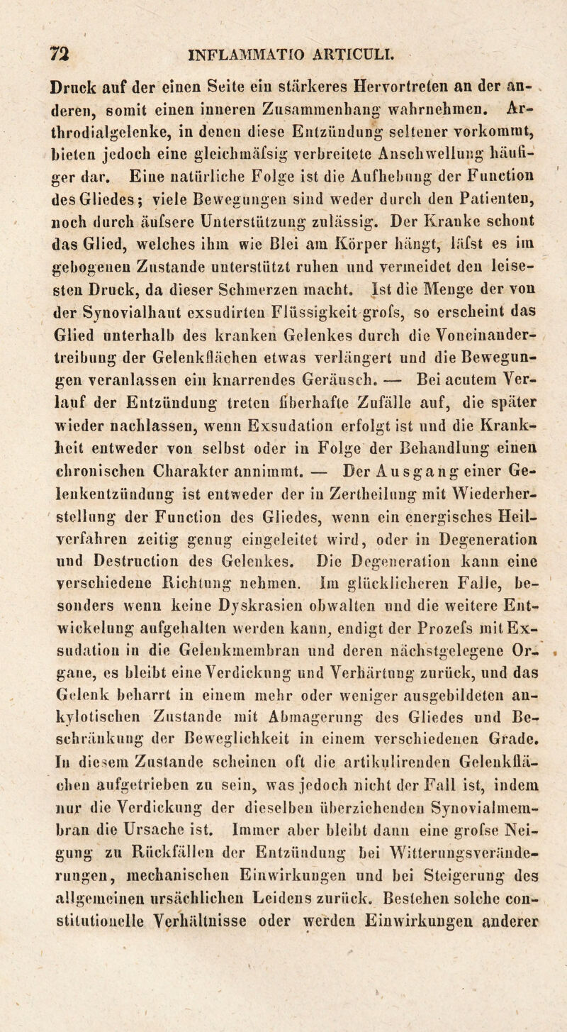 Druck auf der einen Seite ein stärkeres Hervortreten an der an- deren, somit einen inneren Zusammenhang wahrnehmen. Ar- throdialgelenke, in denen diese Entzündung seiteuer vorkommt, bieten jedoch eine gleichmäfsig verbreitete Anschwellung häufi- ger dar. Eine natürliche Folge ist die Aufhebung der Function des Gliedes; viele Bewegungen sind weder durch den Patienten, noch durch äufsere Unterstützung zulässig. Der Kranke schont das Glied, welches ihm wie Blei am Körper hängt, läfst es im gehogeuen Zustande unterstützt ruhen und vermeidet den leise- sten Druck, da dieser Schmerzen macht. Ist die Menge der von der Sjnovialhaut exsudirten Flüssigkeit grofs, so erscheint das Glied unterhalb des kranken Gelenkes durch die Voneinander- Ireibuug der Gelenkflächen etwas verlängert und die Bewegun- gen veranlassen ein knarrendes Geräusch. — Bei acutem Ver- lauf der Entzündung treten fiberhafte Zufälle auf, die später wieder nachlassen, wenn Exsudation erfolgt ist und die Krank- lieit entweder von selbst oder in Folge der Behandlung einen chronischen Charakter annimrat. — Der Ausgang einer Ge- lenkentzündung ist entweder der in Zertheilung mit Wiederher- stellung der Function des Gliedes, wenn ein energisches Heil- verfahren zeitig genug eingeleitet wird, oder in Degeneration und Destructioii des Gelenkes. Die Degeneration kann eine verschiedene Richtung nehmen. Im glücklicheren Falle, be- sonders wenn keine Djskrasien obwalten und die weitere Ent- wickelung aufgehalten werden kann, endigt der Prozefs initEx- sudatiou in die Gelenkmeinbran und deren nächstgelegene Or- gane, es bleibt eine Verdickung und Verhärtung zurück, und das Gelenk beharrt in einem mehr oder weniger aiisgebildeten au- kylotischen Zustande mit Abmagerung des Gliedes und Be- schränkung der Beweglichkeit in einem verschiedenen Grade, In diesem Zustande scheinen oft die artikulirenden Geleukflä- cheu aufgetrieben zu sein, was jedoch nicht der Fall ist, indem nur die Verdickung der dieselben überziehenden Sjnovialmem- hraii die Ursache ist. Immer aber bleibt dann eine grofse Nei- gung zu Rückfällen der Entzündung hei Witterungsveräiide- rungen, mechanischen Einwirkungen und hei Steigerung des allgeiueineu ursächlichen Leidens zurück, Bestehen solche con- stitutionclle Verhältnisse oder werden Einwirkungen anderer