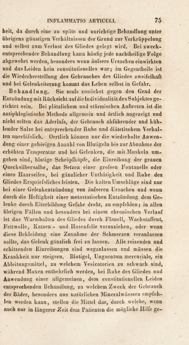 heit, da durch eine zu späte und unrichtige Behandlung unter übrigens günstigen Verhäitiiisseu der Grund zur Verkrüppelung und selbst zum Verlust des Gliedes gelegt wird. Bei zweck- entsprechender Behaiidluug kann häufig jede nachlheilige Folge abgewehrt werden, besonders wenn äufsere Ursachen einwirkten und das Leiden kein coustitutionelles war; im Gegeutheile ist die Wiederherstellung des Gebrauches des Gliedes zweifelhaft und bei Gelenkeiterung kommt das Leben selbst in Gefahr. Behandlung. Sie miifs zunächst gegen den Grad der Entzündung mit Rücksicht auf die Individualität des Subjektes ge- richtet sein. Bei plötzlichem und stürmischen Auftreten ist die antiphlogistische Methode allgemein und örtlich augezeigt und nicht selten das Aderlafs, der Gebrauch abführender und küh» leuder Salze bei entsprechender Ruhe und diätetischem Verhal- ten uncriäfslicb, Oertlich können nur die wiederholte Anwen- dung einer gehörigen Anzahl von Blutigeln bis zur Abnahme der erhöhten Temperatur und bei Gelenken, die mit Muskeln um- geben sind, blutige Schröpfköpfe, die Einreibung der grauen Quecksilbersalbe, das Setzen einer grofsen Fontanelle oder eines Kaarseiles, bei gänzlicher Unthätigkeit und Ruhe des Gliedes Erspriefsliches leisten. Die kalten Umschläge sind nur bei einer Gelenkentzündung von äufsereu Ursachen und wenn durch die Heftigkeit einer metastatischen Entzündung dem Ge- lenke durch Eiterbildung Gefahr droht, zu empfehlen; in allen übrigen Fällen und besonders bei einem chronischen Verlauf ist das Warmhalten des Gliedes durch Flanell, Wachstalfent, Fettwolle, Katzen - und Hasenfeile vorzuziehen, oder wenn diese Bekleidung eine Zunahme der Schmerzen veranlassen sollte, das Gelenk gänzlich frei zu lassen. Alle reizenden und erhitzenden Einreibungen sind wegzulassen und müssen die Krankheit nur steigern. Blutigel, Unguentum mercuriale, ein Ableituugsmittel, zu welchem Vesicatorien zu schwach sind, während Moxen entbehrlich werden, bei Ruhe des Gliedes und Anwendung einer allgemeinen, dem constitutionelien Leiden entsprechenden Behandlung, zu welchem Zweck der Gebrauch der Bäder, besonders aus natürlichen Mineralwässern empfoh- len werden kann, stellen die Mittel dar, durch welche, wenn auch nur in längerer ^eit dem Patienten die mögliche Hilfe ge-