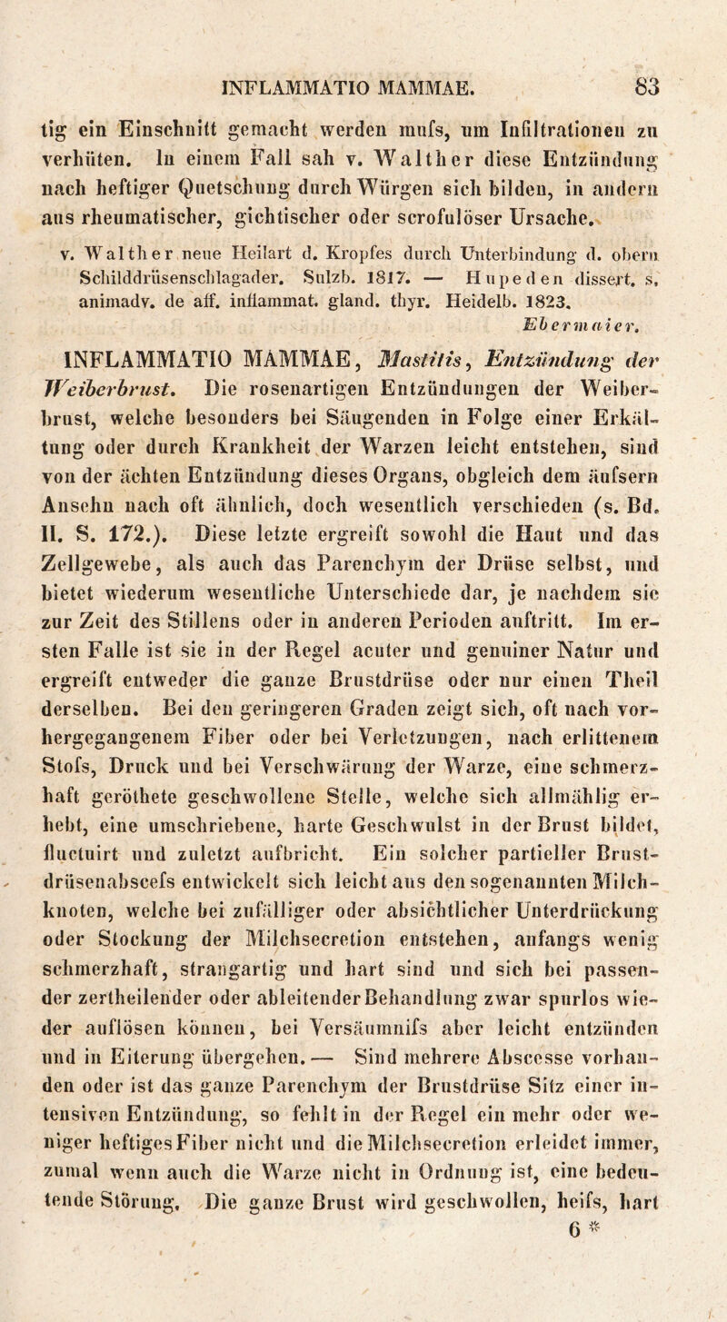tig ein 'Einschnitt gemacht werden miifs, nm Infiltrationen zu verhüten, ln einem Fall sah v. Walther diese Entzündung nach heftiger Quetschung durch Würgen sich bilden, in andern aus rheumatischer, gichtischer oder scrofulöser Ursache,^ V. Walther neue Heilart d. Kropfes durch Unterbindung- d. ohern Scliilddrüsenschlagader. Sulzb. 1817. — Hupe den dissert, s, animadv. de aff. inflanimat. gland. thyr. Heidelb. 1823, Ehermaie r, INFLAMMATIO MAMMAE, 31astHis^ Entzündung der Weiberbrust, Die rosenartigen Entzündungen der Weiber- brust, welche besonders bei Säugenden in Folge einer Erkäl- tung oder durch Krankheit der Warzen leicht entstehen, sind von der ächten Entzündung dieses Organs, obgleich dem äufsern Aiisehu nach oft ähnlich, doch wesentlich verschieden (s. Bd, II. S. 172.). Diese letzte ergreift sowohl die Haut und das Zellgewebe, als auch das Parenchym der Drüse selbst, und bietet wiederum wesentliche Unterschiede dar, je nachdem sie zur Zeit des Stillens oder in anderen Perioden auftritt. Im er- sten Falle ist sie in der Regel acuter und genuiner Natur und ergreift entweder die ganze Brustdrüse oder nur einen Theil derselben. Bei den geringeren Graden zeigt sich, oft nach vor- hergegangenem Fiber oder bei Verletzungen, nach erlittenem Stofs, Druck und bei Verschwärung der Warze, eine schmerz- haft geröthete geschwollene Stelle, welche sich allmählig er- hebt, eine umschriebene, harte Geschwulst in der Brust bildet, üuctuirt und zuletzt aufbricht. Ein solcher partieller Brust- drüseuabscefs entwickelt sich leicht aus den sogenannten Milch- knoten, welche bei zufälliger oder absichtlicher Unterdrückung oder Stockung der Milchsecretion entstehen, anfangs wenig schmerzhaft, strangartig und hart sind und sich bei passen- der zertheilender oder ableitender Behandlung zwar spurlos wie- der auflösen können, bei Versäumnifs aber leicht entzünden und in Eiterung übergehen.— Sind mehrere Abscesse vorhan- den oder ist das ganze Parenchym der Brustdrüse Sitz einer in- tensiven Entzündung, so fehlt in der Piegel ein mehr oder we- niger heftiges Fiber nicht und die Milchsecretion erleidet immer, zumal wenn auch die Warze nicht in Ordnung ist, eine bedeu- tende Störung, xDie ganze Brust wird geschwollen, heifs, hart 6