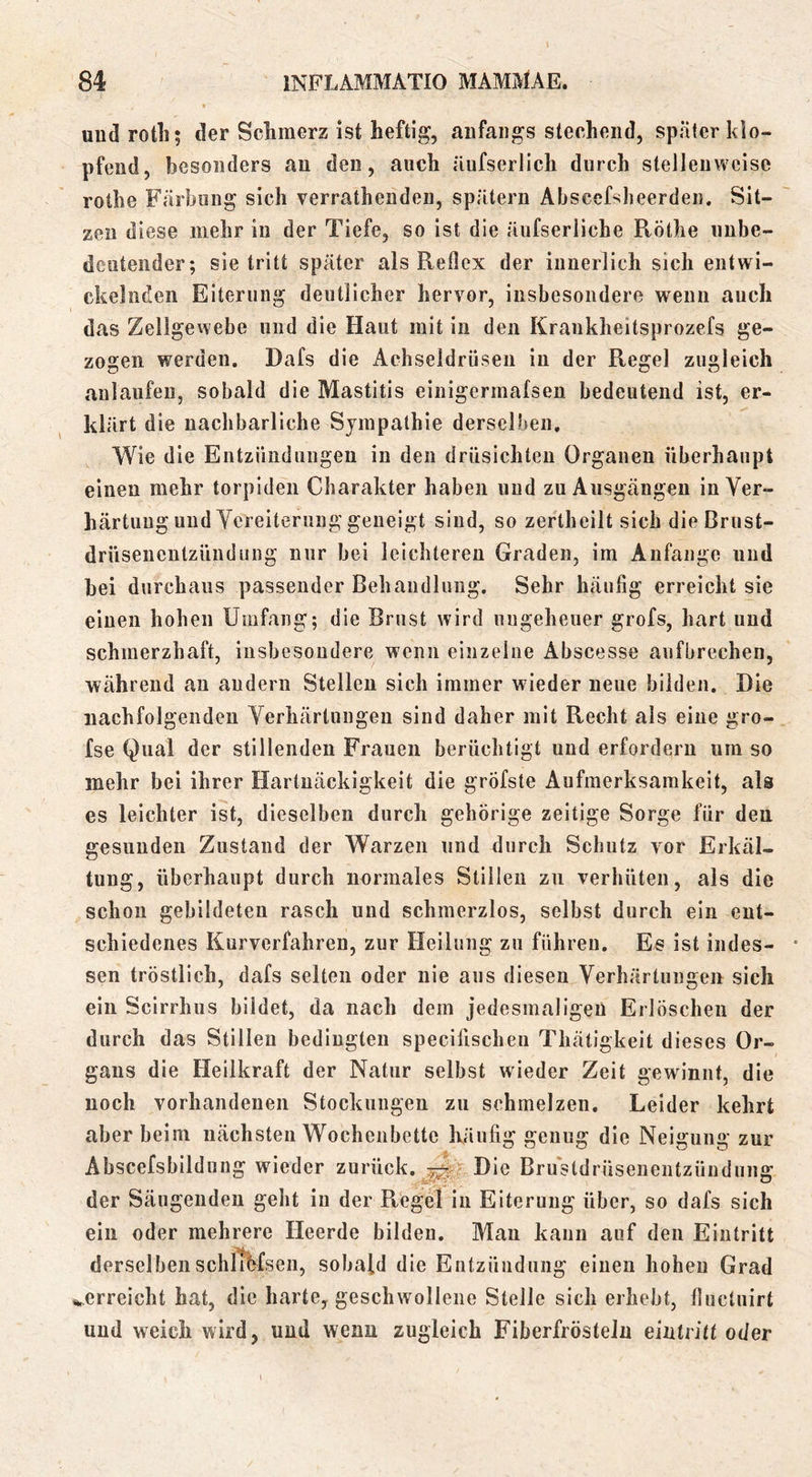 uud rotli; der Schmerz ist heftig, anfangs stechend, später klo- pfend, besonders an den, auch äufserlich durch stellenweise rothe Färbung sich verrathenden, spätem Abscefsheerden. Sit- zen diese mehr in der Tiefe, so ist die äiifserliche Röthe unbe- deutender; sietritt später als Reflex der innerlich sich entwi- ckelnden Eiterung deutlicher hervor, insbesondere wenn auch das Zellgewebe und die Haut mit in den Kraukheitsprozefs ge- zogen werden. Dafs die Achseldrüsen in der Regel zugleich aulaufen, sobald die Mastitis einigermalsen bedeutend ist, er- klärt die nachbarliche Sympathie derselben. Wie die Entzündungen in den drüsichten Organen überhaupt einen mehr torpiden Charakter haben und zu Ausgängen in Ver- härtung und Vereiterung geneigt sind, so zertheilt sich die Brust- drüseneutzündung nur bei leichteren Graden, im Anfänge und bei durchaus passender Behandlung. Sehr häufig erreicht sie einen hohen Umfang; die Brust wird ungeheuer grofs, hart und schmerzhaft, insbesondere wenn einzelne Abscesse aufbrechen, während an andern Stellen sich immer wieder neue bilden. Die nachfolgenden Verhärtungen sind daher mit Recht als eine gro- fse Qual der stillenden Frauen berüchtigt und erfordern um so mehr bei ihrer Hartnäckigkeit die gröfste Aufmerksamkeit, als es leichter ist, dieselben durch gehörige zeitige Sorge für den gesunden Zustand der Warzen und durch Schutz vor Erkäl- tung, überhaupt durch normales Stillen zu verhüten, als die schon gebildeten rasch und schmerzlos, selbst durch ein ent- schiedenes Kurverfahren, zur Heilung zu führen. Es ist indes- sen tröstlich, dafs selten oder nie aus diesen Verhärtungen sich ein Scirrhus bildet, da nach dem jedesmaligen Erlöschen der durch das Stillen bedingten specifischeii Tliätigkeit dieses Or- gans die Heilkraft der Natur selbst wieder Zeit gewinnt, die noch vorhandenen Stockungen zu schmelzen. Leider kehrt aber beim nächsten Wochenbette häufig genug die Neigung zur Abscefsbildung wieder zurück. Die Brustdrüsenentzünduuff der Säugenden geht in der Regel in Eiterung über, so dafs sich ein oder mehrere Heerde bilden. Mau kann auf den Eintritt derselbenschiThfseii, sobald die Entzündung einen hohen Grad ^.erreicht hat, die harte, geschwollene Stelle sich erhebt, fluctuirt und weich wird, und wenn zugleich Fiberfrösteln eintvitt oder