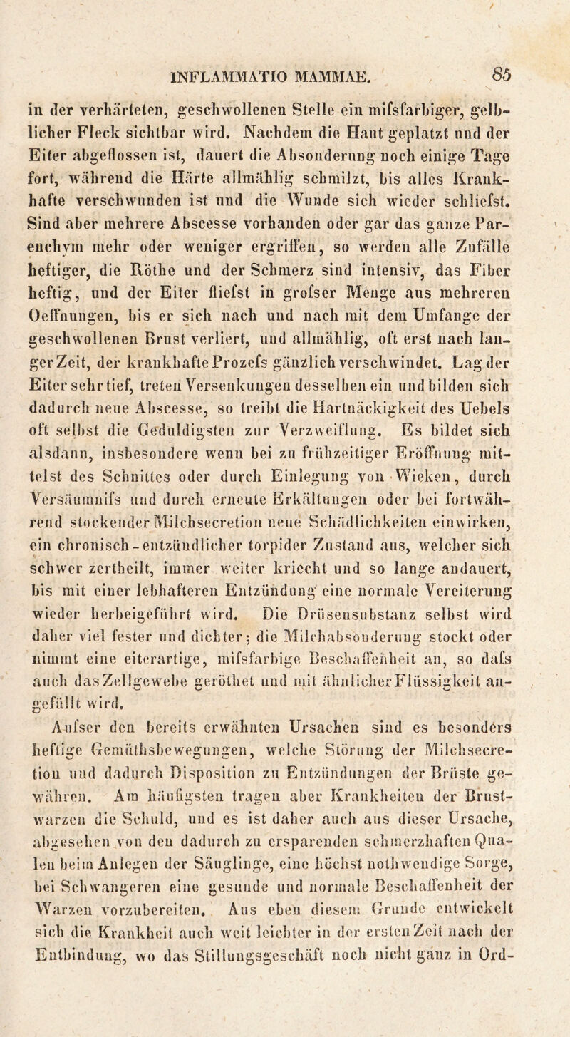 in der verhärteten, geschwollenen Stelle ein mlfsfarhiger, gelb- licher Fleck sichtbar wird. Nachdem die Haut geplatzt und der Eiter abgeflossen ist, dauert die Absonderung noch einige Tage fort, während die Härte allmählig schmilzt, bis alles Krank- hafte verschwunden ist und die Wunde sich wieder schliefst. Sind aber mehrere Abscesse vorhanden oder gar das ganze Par- enchym mehr oder weniger ergriffen, so werden alle Zufälle heftiger, die Rothe und der Schmerz sind intensiv, das Fiber heftig, und der Eiter fliefsl in grofser Menge aus mehreren Oeffuungen, bis er sich nach und nach mit dem Umfange der geschwollenen Brust verliert, und allmählig, oft erst nach lan- ger Zeit, der krankhafte Prozefs gänzlich verschwindet. Lag der Eiter sehr tief, treten Versenkungen desselben ein und bilden sich dadurch neue Abscesse, so treibt die Hartnäckigkeit des Uebels oft selbst die Geduldigsten zur Verzweiflung. Es bildet sich alsdann, insbesondere wenn bei zu frühzeitiger Eröffnung mit- telst des Schnittes oder durch Einlegung von Wicken, durch Versäutnnifs und durch erneute Erkältungen oder bei fortwäh- rend stockender Milchsecretion neue Schädlichkeiten einwirkeu, ein chronisch - entzündlicher torpider Zustand aus, welcher sich schwer zertheilt, immer weiter kriecht und so lange andauert, bis mit einer lebhafteren Entzündung eine normale Vereiterung wieder herbeigeführt wird. Die Drüsensubstaiiz selbst wird daher viel fester und dichter; die Milchabsonderung stockt oder nimmt eine eiterartige, raifsfarbige Beschaffenheit an, so dafs auch das Zellgewebe geröthet und mit ähnlicher Flüssigkeit an- gcfüllt wird. Aiifser den bereits erwähnten Ursachen sind es besonders heftige Gemüthsbewegungen, welche Störung der Miichsecre- tiou und dadurch Disposition zu Entzündungen der Brüste ge- währen. Am häufigsten tragen aber Krankheiten der Brust- warzen die Schuld, und es ist daher auch aus dieser Ursache, abgesehen von den dadurch zu ersparenden schmerzhaften Qua- len beim Anlegen der Säuglinge, eine höchst uotliweudige Sorge, bei Schwangeren eine gesunde und normale Beschaffenheit der Warzen vorzubereiten. Aus eben diesem Grunde entwickelt sich die Krankheit auch weit leichter in der ersten Zeit nach der Entbindung, wo das Stillungsgeschäft noch nicht ganz in ürd-