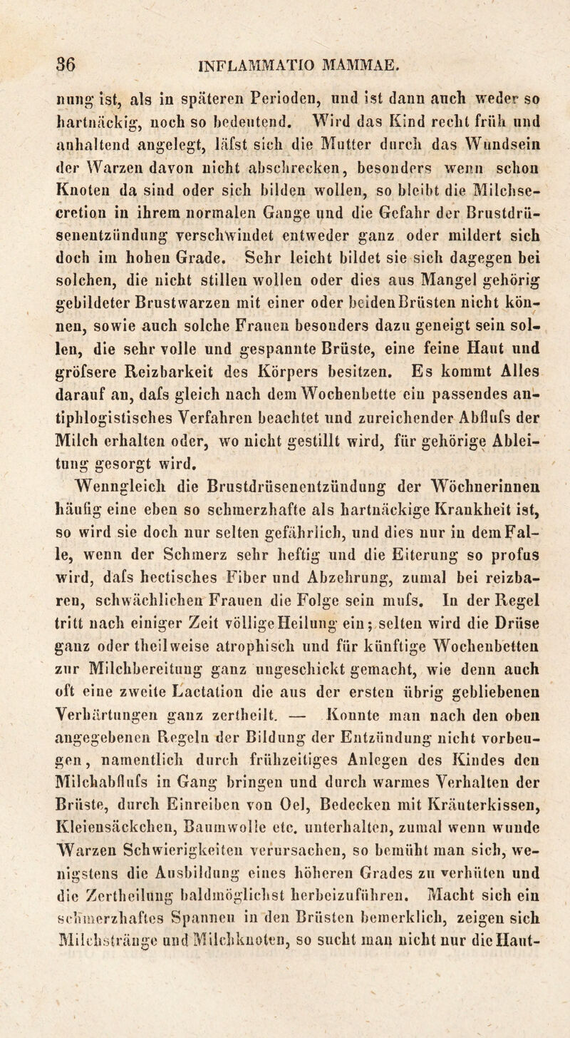miiig' ist, als in spfätereii Perioden, und ist dann auch weder so hartnäckig’, noch so bedeutend. Wird das Kind recht früh und anhaltend angelegt, läfst sich die Mutter durch das Wundsein der Warzen davon nicht absclirecken, besonders wenn schon Knoten da sind oder sich bilden wollen, so bleibt die Milchse- cretiou in ihrem normalen Gange und die Gefahr der Brustdrü- senentzüudnng verschwindet entweder ganz oder mildert sich doch im hohen Grade. Sehr leicht bildet sie sich dagegen bei solchen, die nicht stillen wollen oder dies aus Mangel gehörig gebildeter Brustwarzen mit einer oder beiden Brüsten nicht kön- nen, sowie auch solche Frauen besonders dazu geneigt sein sol- len, die sehr volle und gespannte Brüste, eine feine Haut und gröfsere Reizbarkeit des Körpers besitzen. Es kommt Alles darauf an, dafs gleich nach dem Wochenbette ein passendes an- tiphlogistisches Verfahren beachtet und zureichender Abflufs der Milch erhalten oder, wo nicht gestillt wird, für gehörige Ablei- tung gesorgt wird. Wenngleich die Brustdrüsenentzüudung der Wöchnerinnen häufig eine eben so schmerzhafte als hartnäckige Krankheit ist, so wird sie doch nur selten gefährlich, und dies nur in dem Fal- le, wenn der Schmerz sehr heftig und die Eiterung so profus wird, dafs hectisches Fiber und Abzehrung, zumal bei reizba- ren, schwächlichen Frauen die Folge sein mufs. In der Regel tritt nach einiger Zeit völlige Heilung ein; selten wird die Drüse ganz oder theilweise atrophisch und für künftige Wochenbetten zur Milchbereituug ganz ungeschickt gemacht, wie denn auch oft eine zweite Lactalion die aus der ersten übrig gebliebenen Verhärtungen gauz zertheilt, — Konnte mau nach den oben angegebenen Regeln der Bildung der Entzündung nicht Vorbeu- gen, namentlich durch frühzeitiges Anlegen des Kindes den Milchabflufs in Gang bringen und durch warmes Verhalten der Brüste, durch Einreiben von Oel, Bedecken mit Kräuterkissen, Kleieusäckchen, Baumwolle etc. unterhalten, zumal wenn wunde Warzen Schwierigkeiten verursachen, so bemüht man sich, we- nigstens die Ausbildung eines höheren Grades zu verhüten und die Zerthellung baldmöglichst lierbeizuführen. Macht sich ein schmerzhaftes Spannen in den Brüsten beinerklich, zeigen sich Miiehyträuge und Milchknolen, so sucht man nicht nur diellaut-