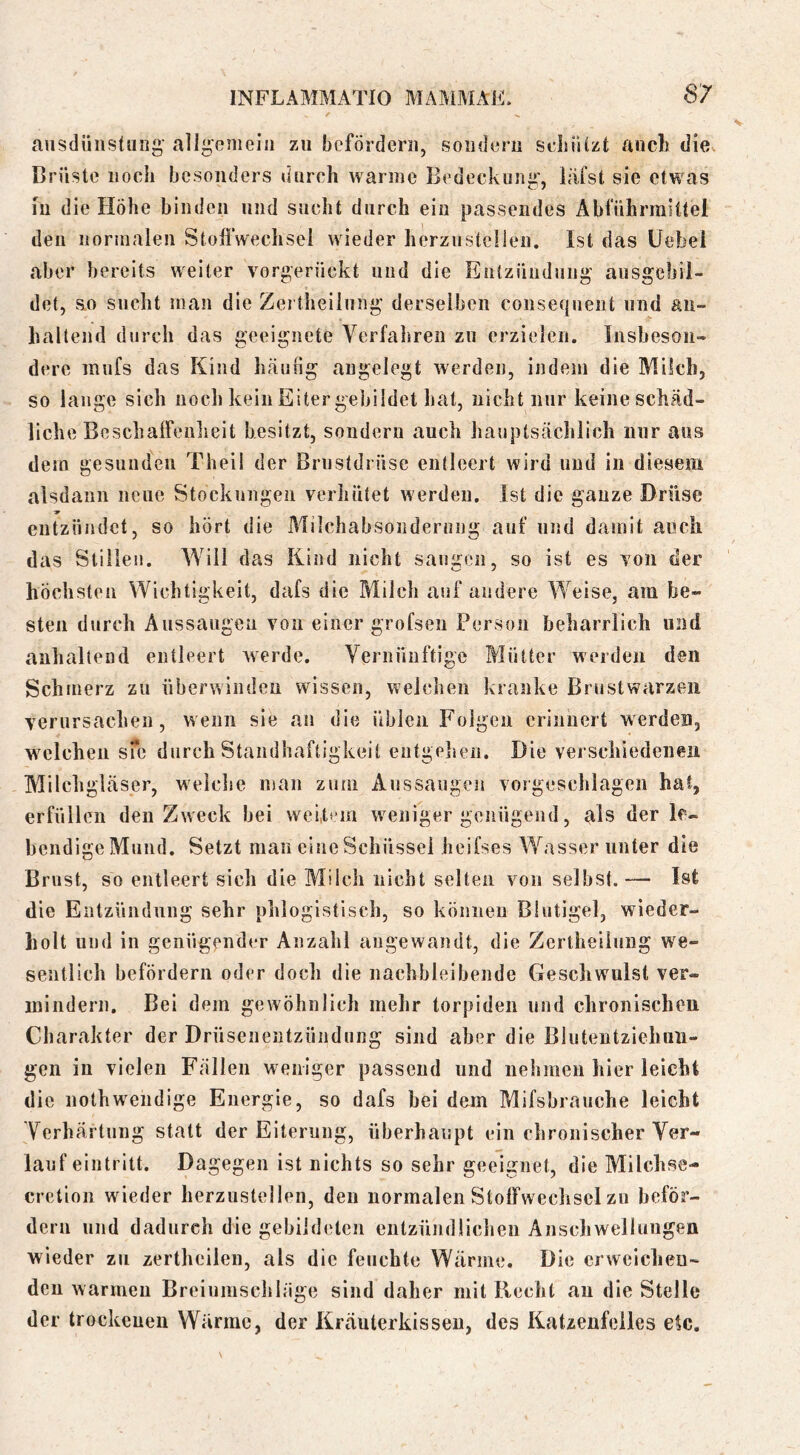 aiisdiiiistiing' all^cnielii zu befördern, sondern seliiilzt aiicl) die^ Brüste noch besonders durch warme Bedeckung, läfst sie etwas in die Höhe binden und sucht durch ein passendes Abfiihrraittel den norinaleu Stoffwechsel wieder herzustcilen. Ist das üebei aber bereits weiter vorgerückt und die Entzündung ausgebil- det, so sucht man die Zertheiiung derselben consefjuent und an- haltend durch das geeignete Verfalireu zu erzielen. Insbeson- dere mufs das Kind häurig angelegt werden, indem die Milch, so lange sieh noch kein Eiter gebildet hat, nicht nur keineschäd- liche Beschaffenlieit besitzt, sondern auch hauptsächlich nur aus dem gesunden Thei! der Brustdrüse entleert wird und in diesem alsdann neue Stockungen verhütet werden. Ist die ganze Drüse ■9 entzündet, so hört die Milchabsondernng auf und damit auch das Stillen. Will das Kind nicht sangen, so ist es von der höchsten Wichtigkeit, dafs die Milch auf andere Weise, am be- sten durch Aussaugen von einer grofsen Person beharrlich und anhaltend entleert Averde. Vernünftige Mütter werden den Schmerz zu überwinden wissen, weichen kranke Brustwarzen verursachen, wenn sie an die üblen Folgen erinnert werden, welchen sTc durch Standhaftigkeit eiitgelien. Die verschiedenen Milchgläser, welche man zum Aussaugeii vorgeschlagen hat, erfüllen den Zweck bei weitem weniger genügend, als der le- bendige Mund. Setzt man eine Schüssel heifses Wasser unter die Brust, so entleert sich die Milch nicht selten von seihst.— Ist die Entzündung sehr phlogistlsch, so können Blutigel, wieder- holt und in genügender Anzahl angewandt, die Zertheiiung we- sentlich befördern oder doch die nachbleibende Geschwulst ver- mindern. Bei dem gewöhnlich mehr torpiden und chronischen Charakter der Drüsenentzündung sind aber die ßluteutziclmii- gen in vielen Fällen weniger passend und nehmen hier leicht die nothwendige Energie, so dafs bei dem Mifsbrauche leicht Verhärtung statt der Eiterung, überhaupt ein chronischer Ver- lauf eintritt. Dagegen ist nichts so sehr geeignet, die Milchse- cretion wieder herzustellen, den normalen Stoffweclisclzu beför- dern und dadurch die gebildeten entzündlichen Anschwellungen wieder zu zertheilen, als die feuchte Wärme. Die ervvclclieu-* den warineu Breiumschläge sind daher mit Recht au die Stelle der trockeueu Wärme, der Kräuterkissen, des Katzenfelles etc.