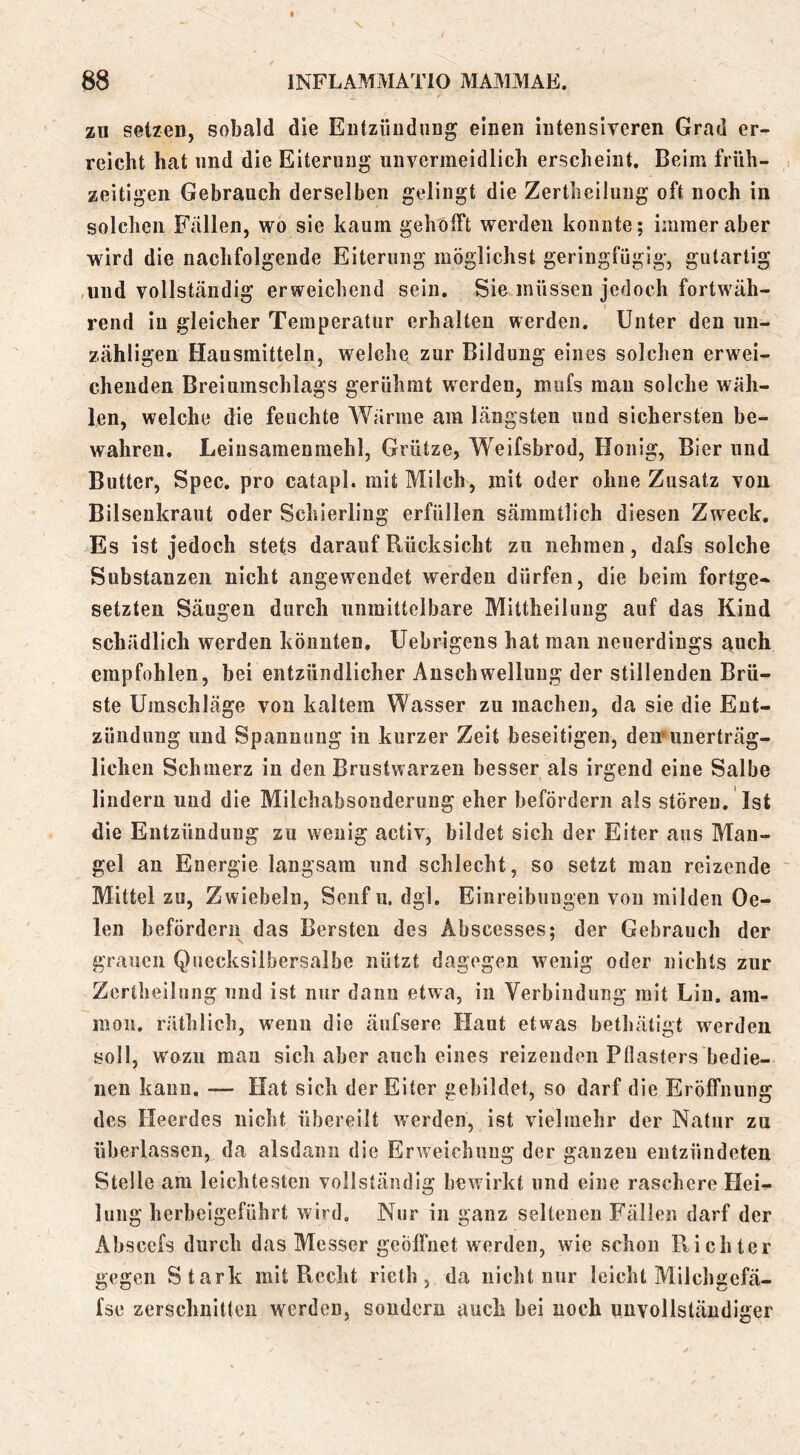 zu setzen, sobald die Entzündung einen intensiveren Grad er- reicht hat und die Eiterung unvermeidlich erscheint. Beim früh- zeitigen Gebrauch derselben gelingt die Zertheilung oft noch in solchen Fällen, wo sie kaum gehofft werden konnte; immer aber wird die nachfolgende Eiterung möglichst geringfügig, gutartig ,und vollständig erweichend sein. Sie müssen jedoch fortwäh- rend in gleicher Temperatur erhalten werden. Unter den un- zähligen Hausmitteln, welche zur Bildung eines solchen erwei- chenden Breiumschlags gerühmt werden, mufs mau solche wäh- len, welche die feuchte Wärme am längsten und sichersten be- wahren, Leiusamenmehl, Grütze, Weifsbrod, Honig, Bier und Butter, Spec. pro catapl. mit Milch, mit oder ohne Zusatz von Bilsenkraut oder Schierling erfüllen sämmtlich diesen Zweck, Es ist jedoch stets darauf Rücksicht zu nehmen, dafs solche Substanzen nicht angewendet werden dürfen, die beim fortge- setzten Säugen durch unmittelbare Mittheiluug auf das Kind schädlich werden könnten, Uebrigens hat man neuerdings auch empfohlen, bei entzündlicher Anschwellung der stillenden Brü- ste Umschläge von kaltem Wasser zu machen, da sie die Ent- zündung und Spannung in kurzer Zeit beseitigen, deuninerträg- lichen Schmerz in den Brustwarzen besser als irgend eine Salbe lindern und die Milchabsonderung eher befördern als stören. Ist die Entzündung zu wenig activ, bildet sich der Eiter aus Man- gel au Energie langsam und schlecht, so setzt man reizende ' Mittel zu, Zwiebeln, Senf ii. dgl. Einreibungen von milden Ge- len befördern das Bersten des Abscesses; der Gebrauch der grauen Quecksilbersalbe nützt dagegen wenig oder nichts zur Zertheilung und ist nur dann etwa, in Verbindung mit Lin. am- moii. räthlich, wenn die äufsere Haut etwas bethätigt werden soll, wozu mau sich aber auch eines reizenden Pflasters bedie- nen kann, — Hat sich der Eiter gebildet, so darf die Eröffnung des Heerdes nicht übereilt werden, ist vielmehr der Natur zu überlassen, da alsdann die Erw^eichuug der ganzen entzündeten Stelle am leichtesten vollständig bewirkt und eine raschere Hei- lung herbeigeführt wird. Nur in ganz seltenen Fällen darf der Abscefs durch das Messer geöfl'uet werden, wie schon Pvichter gegen Stark mit Recht rieth , da nicht nur leicht Milchgefä- fse zerschnitten werden, sondern auch bei noch unvollständiger