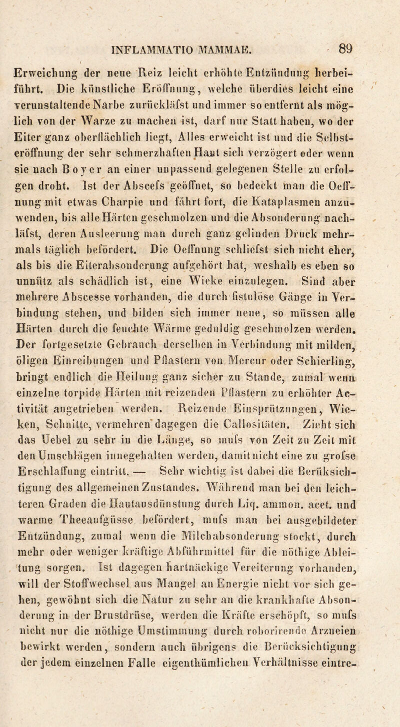 Erweichung der neue Reiz leicht erhöhte Entzündung herbei- fiihrt. Die künstliche Eröffnung, welche überdies leicht eine •verunstaltende Narbe zurücklüfst und immer so entfernt als mög- lich von der Warze zu machen ist, darf nur Statt haben, wo der Eiter ganz obernächlich liegt. Alles erw^ncht ist und die Sclbst- eröffuuug der sehr schmerzhaften Haut sich verzögert ©der w^eiin sie nach Boy er an einer unpassend gelegenen Stelle zu erfol- gen droht. Ist der Abscefs geöffnet, so bedeckt man die Oeff- nung mit etwas Charpie und fährt fort, die Kataplasmeii anzu- wenden, bis alle Härten geschmolzen und die Absonderung nach- läfst, deren Ausleerung man durch ganz gelinden Druck mehr- mals täglich befördert. Die Oeffuung schliefst sich nicht eher, als bis die Eiterabsonderung aufgehört hat, weshalb es eben so unnütz als schädlich ist, eine Wieke einziilegeu. Sind aber mehrere Abscesse vorhanden, die durch fistulöse Gänge in Yer- binduug stehen, und bilden sich immer neue, so müssen alle Härten durch die feuchte Wärme geduldig geschmolzen werden. Der fortgesetzte Gebrauch derselben in Verbindung mit milden, öligen Einreibungen und Pfiasteru von Mercur oder Schierling, bringt endlich die Heilung ganz sicher zu Stande, zumal wenn einzelne torpide Härten mit reizenden Pflastern zu erhöhter Ac- tivität angetriebeu werden. Reizende Einsprützungen, Wie- ken, Schnitte, vermehreu'dagegen die Callosilateu. Zieht sich das XJebel zu sehr in die Länge, so mufs von Zeit zu Zeit mit den Umschlägen iiinegehalten werden, damit nicht eine zu grofse Erschlaffung eiiitritt. — Sehr wichtig ist dabei die Berüksicli- tigung des allgemeinen Zustandes. Während mau bei den leich- teren Graden die Ilautausdünstung durch Liq. ammon. acet. und warme Theeaufgüsse befördert, mufs man bei ausgebildeter Entzündung, zumal wenn die Milchabsonderung stockt, durch mehr oder weniger kräftige Abführmittel für die nöthige Ablei- tung sorgen. Ist dagegen hartnäckige Vereiterung vorhanden, will d er Stoffwechsel aus Mangel au Energie nicht vor sich ge- hen, gewöhnt sich die Natur zu sehr an die krankhafte Abson- derung in der Brustdrüse, werden die Kräfte erschöpft, so mufs nicht nur die nöthige Umstimmung durch roborirendo Arzneien bewirkt werden, sondern auch übrigens die Berücksichtigung der jedem einzelnen Falle cigenthümlichen Verhältnisse eintre-