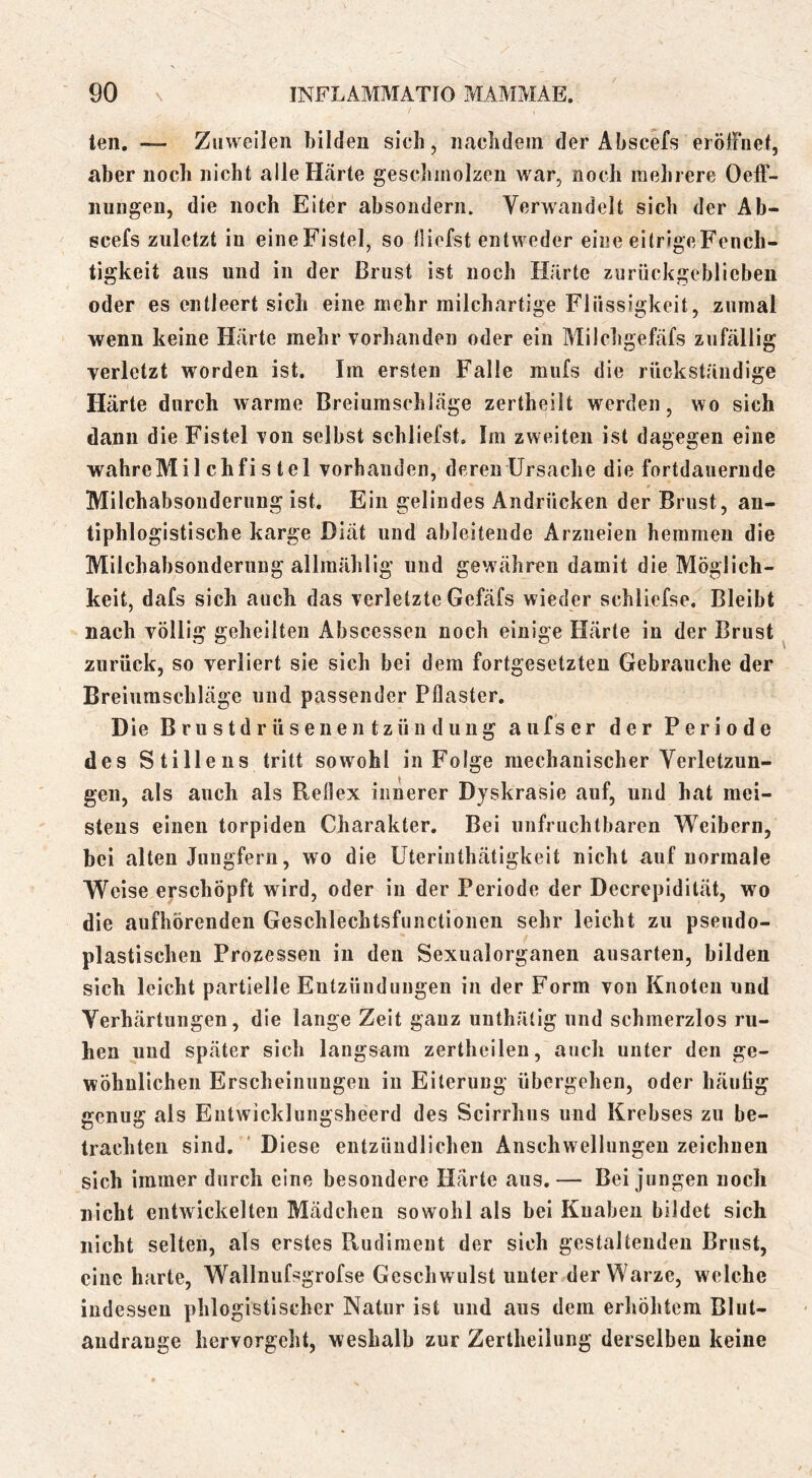 teil. — Zuweilen bilden sich, nachdem der Abscefs erölFuet, aber noch nicht alle Härte geschmolzen war, noch mehrere Oelf- iiungeu, die noch Eiter absoiidern. Verwandelt sich der Ab- ecefs zuletzt in eineFistel, so tliefst entweder eine eitrlgeFench- tigkeit aus und in der Brust ist noch Härte zurückgeblieben oder es entleert sich eine mehr milchartige Flüssigkeit, zumal wenn keine Härte mehr vorhanden oder ein Milchgefäfs zufällig verletzt worden ist. Im ersten Falle miifs die rückständige Härte durch warme Breiumschläge zertheilt werden, wo sich dann die Fistel von selbst schliefst. Im zweiten ist dagegen eine wahreMi 1 chfi s tel vorhanden, deren Ursache die fortdauernde Milchabsonderung ist. Ein gelindes Andrücken der Brust, an- tiphlogistische karge Diät und ableitende Arzneien hemmen die Milchabsonderung allmählig und gewähren damit die Möglich- keit, dafs sich auch das verletzte Gefäfs wieder schliefse. Bleibt nach völlig geheilten Abscessen noch einige Härte in der Brust zurück, so verliert sie sich bei dem fortgesetzten Gebrauche der Breiumschläge und passender Pflaster. Die Brustdrüseuentzündung aufser der Periode des Stillens tritt sowohl in Folge mechanischer Verletzun- gen, als auch als Reflex innerer Dyskrasie auf, und hat mei- stens einen torpiden Charakter. Bei unfruchtbaren Weibern, bei alten Jungfern, wo die Uteriiithätigkeit nicht auf normale Weise erschöpft wird, oder in der Periode der Decrepidität, wo die aufhörenden Geschlechtsfunctionen sehr leicht zu pseiido- plastischeu Prozessen in den Sexualorganen ausarten, bilden sich leicht partielle Entzündungen in der Form von Knoten und Verhärtungen, die lange Zeit ganz unthälig und schmerzlos ru- hen und später sich langsam zertheilen, auch unter den ge- wöhnlichen Erscheinungen in Eiterung übergehen, oder häufig genug als Entwicklungsheerd des Scirrhiis und Krebses zu be- trachten sind. ' Diese entzündlichen Anschwellungen zeichnen sich immer durch eine besondere Härte aus.— Bei jungen noch nicht entwickelten Mädchen sowohl als bei Knaben bildet sich nicht selten, als erstes Rudiment der sich gestaltenden Brust, eine harte, Wallnufsgrofse Geschwulst unter der Warze, welche indessen phlogistischer Natur ist und aus dem erhöhtem Blut- andrange hervorgeht, weshalb zur Zertheilung derselben keine