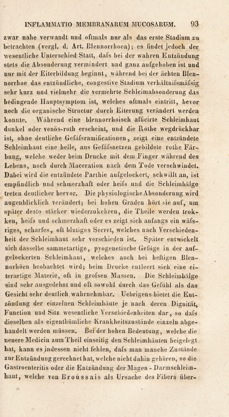 zwar nahe verwandt und oftmals nur als das erste Stadium zu betrachten (vergl. d. Art. Bleuiiorrhoea); cs liudet jedoch der wesentliche Unterschied Statt, dafs bei der wahren Eutzüudung stets die Absonderung vermiudert und ganz aufgehoben ist und nur mit der Eiterbildung beginnt, während bei der ächten Blen- norrhoe das entzündliche, cougestive Stadium verhältnifsmäfsig sehr kurz und vielmehr die vermehrte Schleimabsonderuug das bedingende Hauptsjmptom ist, welches oftmals eintritt, bevor noch die organische Structur durch Eiterung verändert werden konnte. Während eine blenuorrhoisch afficirte Schleimhaut dunkel oder venös-roth erscheint, und die Pvöthe wegdrückbar ist, ohne deutliche Gefäfsramificationen, zeigt eine entzündete Schleimhaut eine helle, aus Gefäfsiietzeii gebildete rothc Fär- bung, welche weder beim Drucke mit dem Finger während des Lebens, noch durch Maceration nach dem Tode verschwindet. Dabei wird die entzündete Partbie aufgclockert, schwillt au, ist empliudlich und schmerzhaft oder heifs und die Schleimbälge treten deutlicher hervor. Die physiologische Absonderung wird augenblicklich verändert; bei hohen Graden hört sie auf, um später desto stärker wiederzukeliren, die Theile werden trok- ken, heifs und schmerzhaft oder es zeigt sich anfangs ein wäfs- riges, scharfes, oft blutiges Secret, welches nach Verschieden- heit der Schleimhaut sehr verschieden ist. Später entwickelt sich dasselbe sammetartige, pyogenetische Gefüge in der auf- geiockerten Schleimhaut, welches auch bei heftigen Blen- norhöen beobachtet wird; beim Drucke entleert sieh eine ei- terartige Materie, oft in grofsen Massen. Die Schleimbäige sind sehr ausgedehnt und oft sowohl durch das Gefühl als das Gesicht sehr deutlich wahrnehmbar. Uebrigens bietet die Ent- zhiiilung der einzelnen Schleimhäute je nach deren Dignität, Function und Sitz wesentliche Verschiedenheiten dar, so dafs dieselben als eigeiithümliche Krankheitszustände einzeln abge- handelt werden müssen. Bei der hohen Bedeutung, welche die neuere Mediciu zumTheil einseitig den Schleimhäuten beigelegt ' hat, kann es jndessen nicht fehlen, dafs man manche Zustände zur Entzündung gerechnet hat, welche nicht dahin gehören, so di& Gastroenteritis oder die Entzündung der Magen - Darmschleim- haut, welche vouBroüssais als Ursache des Fibers über-
