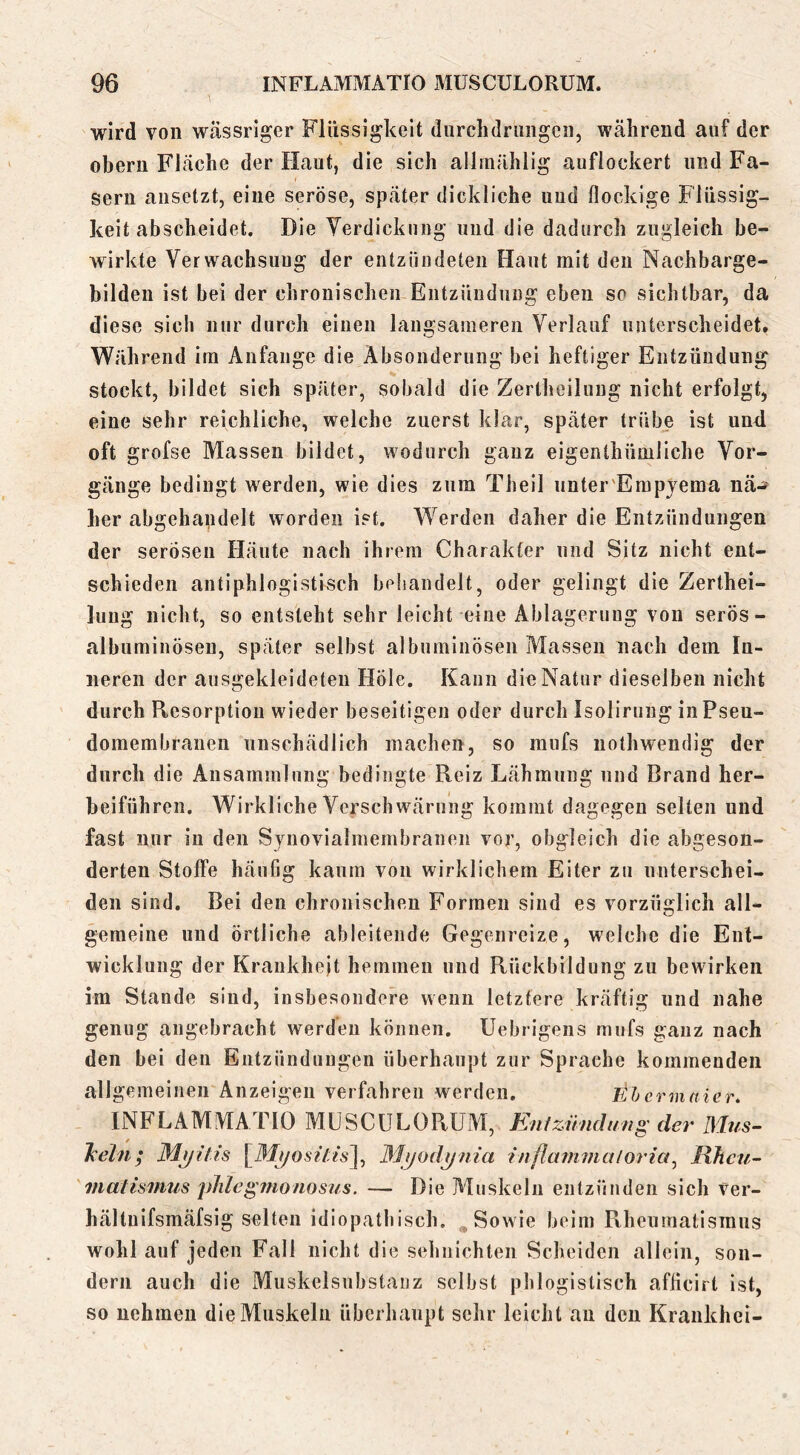 wird von wässriger Flüssigkeit diirchdriiiigcii, während auf der obern Fläche der Haut, die sich allmählig auflockert und Fa- sern aiisetzt, eine seröse, später dickliche und flockige Flüssig- keit abscheidet. Die Yerdickung und die dadurch zugleich be- wirkte Verwachsung der entzündeten Haut mit den Nachbarge- bilden ist bei der chronischen Entzündung eben so sichtbar, da diese sich nur durch einen langsameren Verlauf unterscheidet. Während im Anfänge die Absonderung bei heftiger Entzündung stockt, bildet sich später, sobald die Zertheilung nicht erfolgt, eine sehr reichliche, welche zuerst klar, später trübe ist und oft grofse Massen bildet, wodurch ganz eigenthümliche Vor- gänge bedingt werden, wie dies zum Theil iinter'Empjema nä-^ her abgehandelt worden ist. Werden daher die Entzündungen der serösen Häute nach ihrem Charakter und Sitz nicht ent- schieden antiphlogistisch behandelt, oder gelingt die Zerthei- luug nicht, so entsteht sehr leicht eine Ablagerung von serös- albuminösen, später selbst albuminösen Massen nach dem In- neren der ausgekleideten Höle. Kann die Natur dieselben nicht durch Resorption wieder beseitigen oder durch Isolirung in Pseu- domembranen unschädlich machen, so mufs nothwendig der durch die Ansammlung bedingte Reiz Lähmung und Brand her- beiführen. Wirkliche Verschwärung kommt dagegen selten und fast nur in den Synovialmembranen vor, obgleich die abgeson- derten Stoffe häufig kaum von wirklichem Eiter zu unterschei- den sind. Bei den chronischen Formen sind es vorzüglich all- gemeine und örtliche ableitende Gegenreize, welche die Ent- wicklung der Krankheit hemmen und Rückbildung zu bewirken im Stande sind, insbesondere wenn letztere kräftig und nahe genug angebracht werden können, üebrigens mufs ganz nach den bei den Entzündungen überhaupt zur Sprache kommenden allgemeinen Anzeigen verfahren werden. ithermaier* INFLAMMATIO MUSCULORUM, Enizündung der Mus- T^ehi; Myilis Mijodynia inflavimaloria^ Jdhcu- matisimis jdilc^iHonosus. — Die Muskeln entzünden sich ver- hältnifsmäfsig selten idiopathisch. ^ Sowie beim Rheumatismus wohl auf jeden Fall nicht die sehnichteii Scheiden allein, son- dern auch die Muskelsubstauz seihst phlogislisch afflcirt ist, so nehmen die Muskeln überhaupt sehr leicht an den Krankhci-