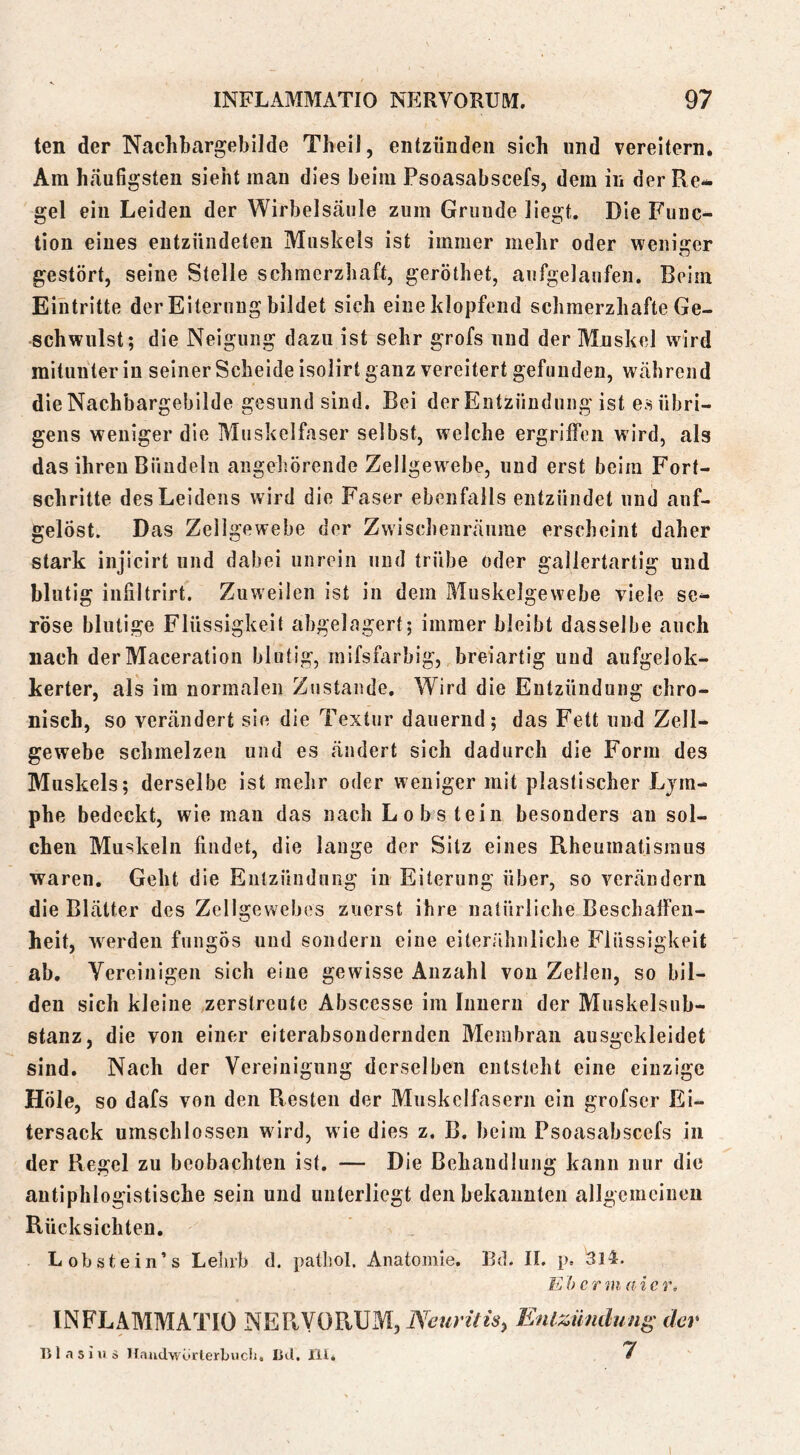ten der Nachbargebllde Theil, entzünden sich und vereitern* Am h.äufigsten sieht man dies beim Psoasabscefs, dem in der Re- gel ein Leiden der Wirbelsäule zum Grunde liegt. Die Func- tion eines entzündeten Muskels ist immer mehr oder wenisrer gestört, seine Stelle schmerzhaft, geröthet, aufgelaufen. Beim Eintritte der Eiterung bildet sich eine klopfend schmerzhafte Ge- schwulst; die Neigung dazu ist sehr grofs und der Muskel wird mitunter in seiner Scheide isolirt ganz vereitert gefunden, während die Nachbargebilde gesund sind. Bei der Entzündung ist es übri- gens weniger die Muskelfaser selbst, welche ergriffen wird, als das ihren Bündeln angehörende Zellgewebe, und erst beim Fort- schritte des Leidens wird die Faser ebenfalls entzündet und auf- gelöst. Das Zellgewebe der Zwischenräume erscheint daher stark injicirt und dabei unrein und trübe oder gallertartig und blutig infiltrirt. Zuweilen ist in dem Muskelgewebe viele se- röse blutige Flüssigkeit abgelagert; immer bleibt dasselbe auch nach derMaceration blutig, mifsfarbig, breiartig und aufgelok- kerter, als im normalen Zustande. Wird die Entzündung chro- nisch, so verändert sie die Textur dauernd; das Fett und Zell- gewebe schmelzen und es ändert sich dadurch die Form des Muskels; derselbe ist mehr oder weniger mit plastischer Lym- phe bedeckt, wie man das nach Lobsteiu besonders an sol- chen Muskeln findet, die lange der Sitz eines Rheumatismus waren. Geht die Entzündung in Eiterung über, so verändern die Blätter des Zellgewebes zuerst ihre natürliche Beschaffen- heit, w^erden fungös und sondern eine eiterähnliche Flüssigkeit ab. Vereinigen sich eine gewisse Anzahl vou Zellen, so bil- den sich kleine zerstreute Abscesse im Innern der Muskelsub- stanz, die von einer eiterabsondernden Membran ausgekleidet sind. Nach der Vereinigung derselben entsteht eine einzige Höle, so dafs von den Resten der Muskelfasern ein grofser Ei- tersack umschlossen wird, wie dies z. B. beim Psoasabscefs in der Regel zu beobachten ist. — Die Behandlung kann nur die antiphlogistische sein und unterliegt den bekannten allgemeinen Rücksichten. Lobstein’s Lelirb d. pathol. Anatomie. Bd. 11. p. 3l4. K h c r m a i c r, INFLAMMATIO NERYORUM, Neunlts, Enlzümlung der lilftsiiis iriUldwörterbiicli, lid. 111. /