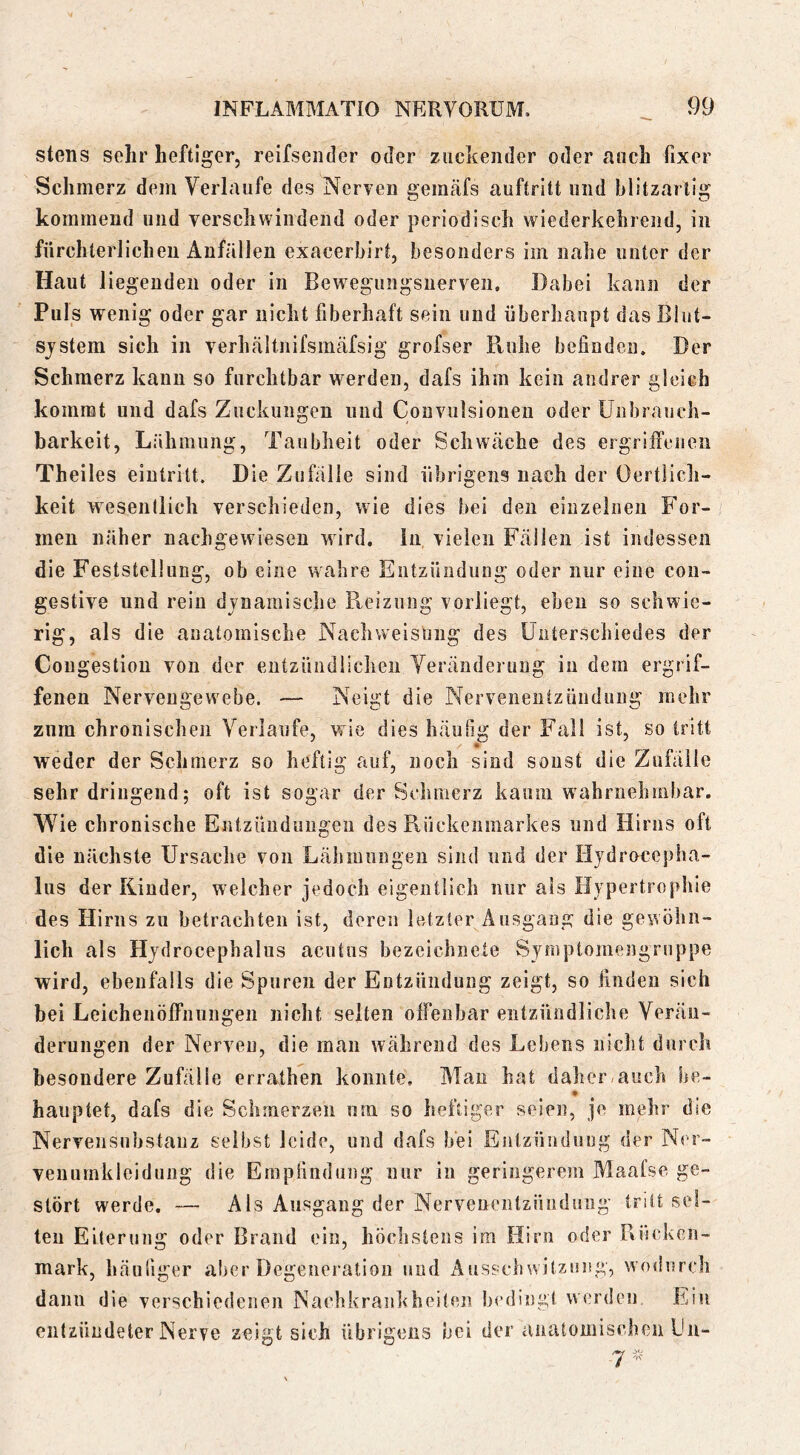 stens sehr heftiger, reifsender oder zackender oder auch fixer Schmerz dem Verlaufe des Nerven gemäfs auftritt und blitzartig kommend und verschwindend oder periodisch wiederkehrend, in fürchterlichen Anfällen exacerbirt, besonders im nahe unter der Haut liegenden oder in Bewegungsnerven, Dabei kann der Puls wenig oder gar nicht fiberhaft sein und überhaupt dasBiut- sjstem sich in verhältnifsmäfsig grofser Ruhe befinden. Der Schmerz kann so furchtbar werden, dafs ihm kein andrer gleich kommt und dafs Zuckungen und Couvulsionen oder Unbrauch- barkeit, Lähmung, Taubheit oder Schwäche des ergriiTenen Theiles eiutritt. Die Zufälle sind übriicens nach der Oertüch- keit wesendich verschieden, wie dies bei den einzelnen For- men näher nachgewiesen wird, in vielen Fällen ist indessen die Feststellung, ob eine wahre Entzündung oder nur eine con- gestive und rein dynamische Reizung vorliegt, eben so schwie- rig, als die anatomische Nach Weisung des Unterschiedes der Cougestion von der entzündlichen Veränderung in dem ergrif- fenen Nervengewebe. — Neigt die Nervenentzündung mehr zum chronischen Verlaufe, wie dies häußg der Fall ist, so tritt weder der Schmerz so heftig auf, noch sind sonst die Zufälle sehr dringend; oft ist sogar der Schmerz kaum wahrnehmbar. Wie chronische Entzüudiingen des Rückenmarkes und Hirns oft die nächste Ursache von Lähmungen sind und der Hjdrocepha- lus der Rinder, welcher jedoch eigentlich nur als Hypertrophie des Hirns zu betrachten ist, deren letzter Ausgang die gewöhn- lich als Hydrocephalus acutns bezcichnete Symptomengrnppe wird, ebenfalls die Spuren der Entzündung zeigt, so finden sich bei Leichenöffiiiingen nicht selten offenbar entzündliche Veräu- deningen der Nerven, die man während des Lebens nicht durch besondere Zufälle errathen konnte. Man hat daher<auch he- hauptet, dafs die Schmerzen um so heftiger seien, je mehr die Nervensuhstauz selbst leide, und dafs bei Eulzfinduug der Ner- veiiumkleidung die Empfindung nur in geringerem Maafse ge- stört werde. — Als Ausgang der Nervenentzüiiduiig tritt sei- ten Eiterung oder Brand ein, höchstens im Hirn oder Rücken- mark, häufiger aber Degeueratiou und Aussclnvilzoisg, wmlurch dann die verschiedeiieii Nachkraiikheiten bedingt werdou. Ein entzündeter Nerve zeigt sich übrigens bei der anatomischen kn-
