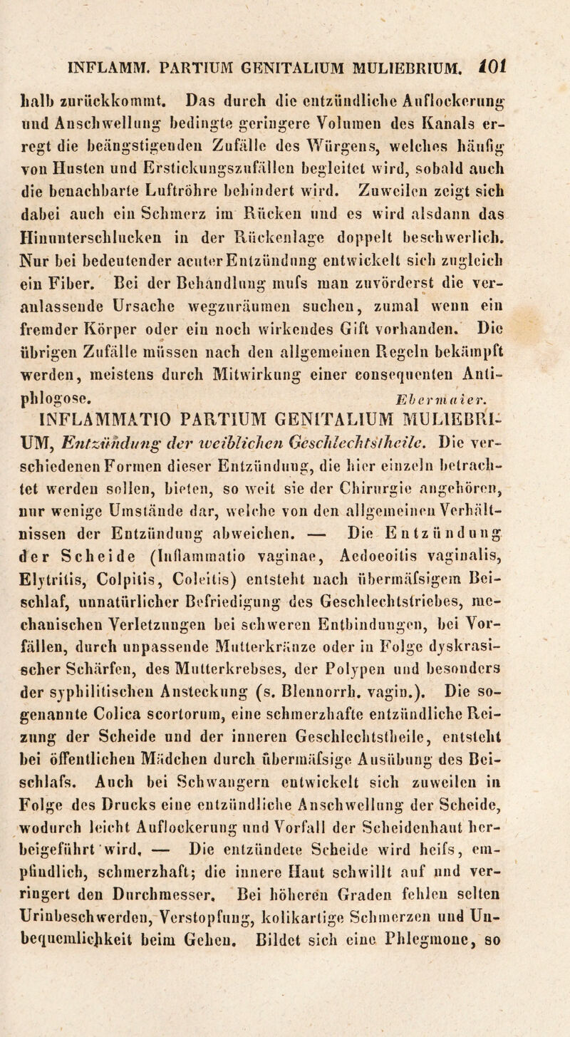 halb zurückkommt. Das durch die entzündliche Auflockerung^ und Anschwellung bedingte geringere Volumen des Kanals er- regt die beängstigenden Zufälle des Würgens, welches häufig von Husten und Erstickungsznfällen begleitet wird, sobald auch die benachbarte Luftröhre behindert wird. Zuweilen zeigt sich dabei auch ein Schmerz im Rücken und es wird alsdann das Hinunterschlucken in der Ptückeiilage doppelt beschwerlich. Nur bei bedeutender acut«5rEntzündung entwickelt sich zugleich ein Fiber. Bei der Behandlung mufs mau zuvörderst die ver- anlassende Ursache wegzuräumeu suchen, zumal wenn ein fremder Körper oder ein noch wirkendes Gift vorhanden. Die übrigen Zufälle müssen nach den allgemeinen Regeln bekämpft werden, meistens durch Mitwirkung einer consequeulen Anti- phlogose. Eh ermaier. INFLAMMATIO PARTIUM GENITALIÜM MULIEBRU UM, Entzündung der ivcihliclicn Geschlechtsiheilc. Die ver- schiedenen Formen dieser Entzündung, die hier einzeln hetrach- tet werden sollen, bieten, so weit sie der Chirurgie angehören, mir wenige Umstände dar, welche von den allgemeinen Verhält- nissen der Entzündung abweichen. — Die Entzündung der Scheide (lufiammatio vaginae, Aedoeoitis vaginalis, Eljtrilis, Colpilis, Coleitis) entsteht nach übermäfsigem Bei- schlaf, unnatürlicher Befriedigung des Geschlechtstriebes, me- chauischeu Verletzungen bei schweren Entbindungen, bei Vor- fällen, durch unpassende Mutterkränze oder iu Folge djskrasi- scher Schärfen, des Mutterkrebses, der Polypen und besonders der syphilitischen Ansteckung (s. Blennorrh. vagin.). Die so- genannte Colica scorlorum, eine schmerzhafte entzündliche Rei- zung der Scheide und der inneren Geschlechtstheile, entsteht bei öffentlichen Mädchen durch übennäfsige Ausübung des Bei- schlafs. Auch bei Schwängern entwickelt sich zuweilen in Folge des Drucks eine entzündliche Anschwellung der Scheide, wodurch leicht Auflockerung und Vorfall der Scheidenhaut her- beigeführt wird, — Die entzündete Scheide wird heifs, em- pfindlich, schmerzhaft; die innere Haut schwillt auf und ver- ringert den Durchmesser, Bei höheren Graden fehlen selten Urinbeschwerdeu, Verstopfung, kolikarlige Schmerzen und Un- beftucmliehkeit beim Gehen, Bildet sich eine Phlegmone, so