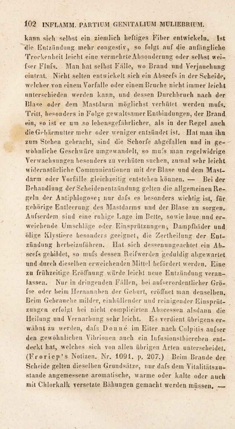 kann sicli Reibst ein ziemllcli heftiges Fiber entwickeln. Ist die Entzündung mehr congestiv, so folgt auf die anfängliche Trockenheit leicht eine vermehrte Absonderung oder selbst wel- fser Fiufs, Man hat selbst Fälle, wo Brand und Verjauchung eintrat. Nicht selten entwickelt sich ein Äbscefs in der Scheide, welcher von einem Vorfälle oder einem Bruche nicht immer leicht unterschieden werden kann, und dessen Durchbruch nach der Blase oder dem Mastdarm möglichst verhütet werden innfs. Tritt, besonders in Folge gewaltsamer Entbliidnngeii, der Brand ein, so ist er um .so lebensgefährlicher, als in der Regel auch dieGebärmiitter mehr oder weniger entzündet ist. Hat man ihn zum Stehen gebracht, sind die Schorfe abgefallen und in ge- wöhnliche Geschwüre iimgewandelt, so ranfs man regelwidrige Verwachsungen besonders zu verhüten sochen, zumal sehr leicht widernatürliche Coramuiiicationen mit der Blase und dem Mast- darm oder Vorfälle gleichzeitig entstehen können. — Bei der Behandlung der'Scheideiientzündnng gelten die allgemeinen Re- geln der Antiphiogose; nur dafs es hesonders wichtig ist, für gehörige Entleerung des Mastdarms und der Blase zu sorgen, Aufserdem sind eine ruhige Lage im Bette, sowie laue und er- weicheude Umschläge oder Einsprützungen, Dampfbäder und ölige Kljstiere besonders geeignet, die Zertheilung der Ent- zündung herbeiznführen. Hat sich dessenungeachtet ein Ab- scefs gebildet, so mufs dessen Rcifwerden geduldig abgewartet lind durch dieselben erweichenden Mitte] befördert werden. Eine zu frühzeitige Erölfniing würde leicht neue Entzäindung veran- lassen. Nur in dringenden Fällen, hei anfserordentiieher Grö- fse oder heim Herannahen der Geburt, eröffnet man denselben. Beim Gebrauche müder, einhüliender und reinigender Einsprüt- zungen erfolgt bei nicht complicirten Aliscessen alsdann die Heilung und Vernarbung sehr leicht. Es verdient übrigens er- wähnt zu werden, dafs Don ne im Eiter nach Colpitis anfser den gewöhnliclnm Vibrionen auch ein Infusionstbierchen ent- deckt hat, welches sich von allen übrigen Arten untersebeidet, (Frorlcp’s Notizen. Nr. 1091. p. 207.) Beim Brande der Scheide gelten dieselben Grundsätze, nur dafs dem Vitalitätszu- staiide angemessene aromatische, warme oder kalte oder auch mit Chlorkalk versetzte Bälmngen gemacht werden müssen,