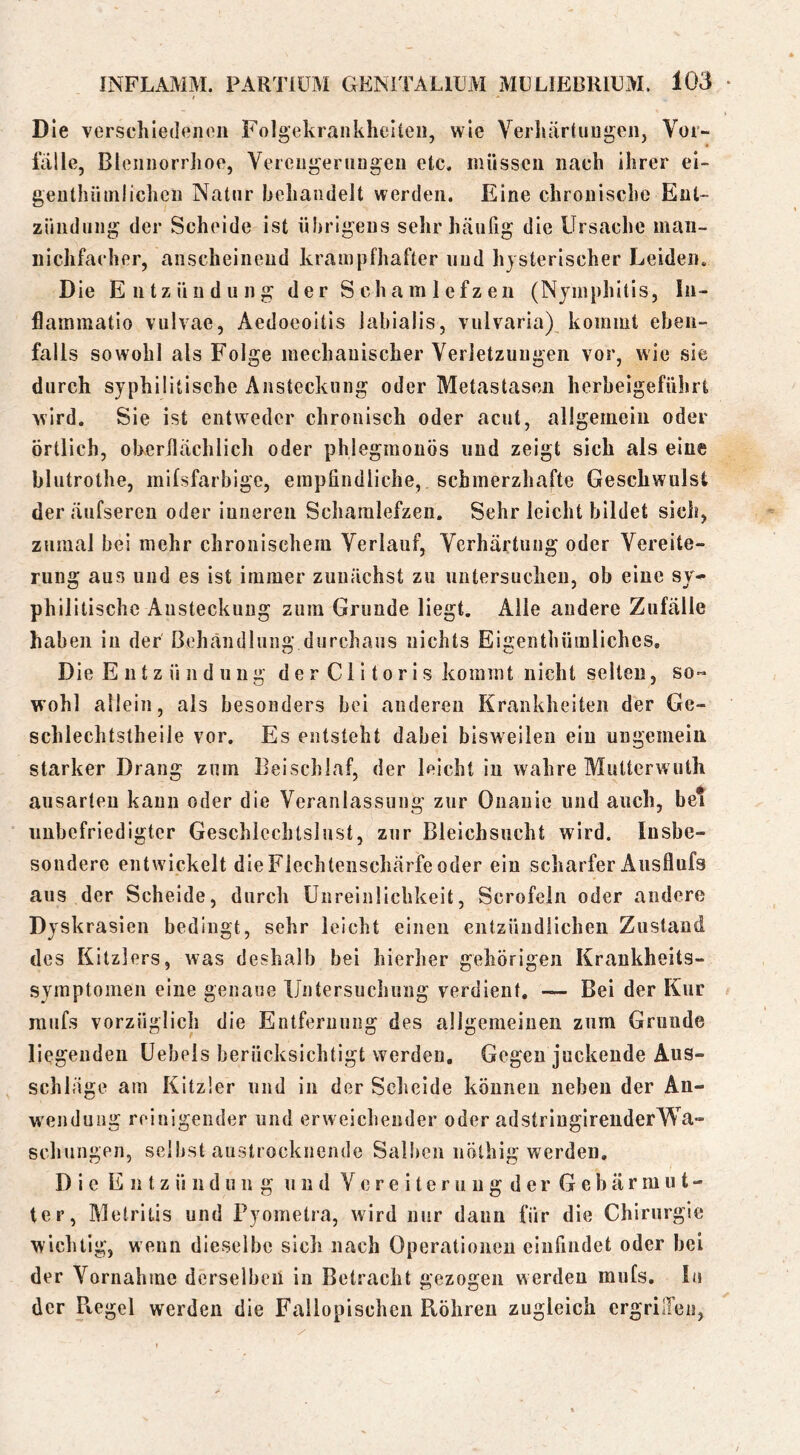 Die verschiedenen Folgekrankhelten, wie Verhärtungen, Vor- fälle, Blennorrhoe, Verengerungen etc. müssen nach ihrer el- genthüinlichcn Natur hehandeit werden. Eine chronische Ent- zündung der Scheide ist übrigens sehr häufig die Ursache man- nichfacher, anscheinend krampfhafter und hysterischer Leiden. Die Entzündung der Schamlefzen (Njinphltis, In- flammatio vulvae, Aedoeoitis labialis, vulvaria), kommt eben- falls sowohl als Folge mechanischer Verletzungen vor, wie sie durch syphilitische Ansteckung oder Metastasen herheigeführt wird. Sie ist entweder chronisch oder acut, allgemein oder örtlich, oberflächlich oder phlegmonös und zeigt sich als eine blutrothe, mifsfarbige, empfindliche, schmerzhafte Geschwulst der äufseren oder inneren Schamlefzen. Sehr leicht bildet sich, zumal bei mehr chronischem Verlauf, Verhärtung oder Vereite- rung aus und es ist immer zunächst zu untersuchen, ob eine sy- phili tische Ansteckung zum Grunde liegt. Alle andere Zufälle haben in der Behandlung durchaus nichts Eigenthüinliches, Die E 111 z ü 11 d u 11 g de r CI i torl s kommt nicht selten, so« wohl allein, als besonders bei anderen Krankheiten der Ge- schlechtstheiie vor. Es entsteht dabei bisweilen ein ungemein starker Drang zum Beischlaf, der leicht in wahre Mutterwuth aiisarteu kann oder die Veranlassung zur Onanie und auch, bei unbefriedigter GeschleclUsliist, zur Bleichsucht wird. Insbe- sondere entwickelt dieFlechteiischärfe oder ein scharfer Ausflufs aus der Scheide, durch ünreinlichkeit, Scrofeln oder andere Dyskrasieii bedingt, sehr leicht einen entzündlichen Zustand des Kitzlers, was deshalb bei hierher gehörigen Krankheits- symptomen eine genaue Untersuchung verdient. Bei der Kur mufs vorzüglich die Entfernung des allgemeinen zum Grunde liegenden üebeis berücksichtigt werden. Gegen juckende Aus- schläge am Kitzler und in der Scheide können neben der An- wendung reinigender und erweichender oder adstringireiiderWa- schungen, selbst austrocknende Sall)eii nölhig werden. D i e E n t z ü 11 d u 11 g und V e r e i t e r u u g d e r G e b ä r in u t - ter, Metritis und Pyometra, wird nur daun für die Chirurgie wichtig, wenn dieselbe sich nach Operationen einfindet oder bei der Vornahme derselben in Betracht gezogen werden mufs. In der Ptegel werden die Fallopischcn Röhren zugleich ergriiTeu,