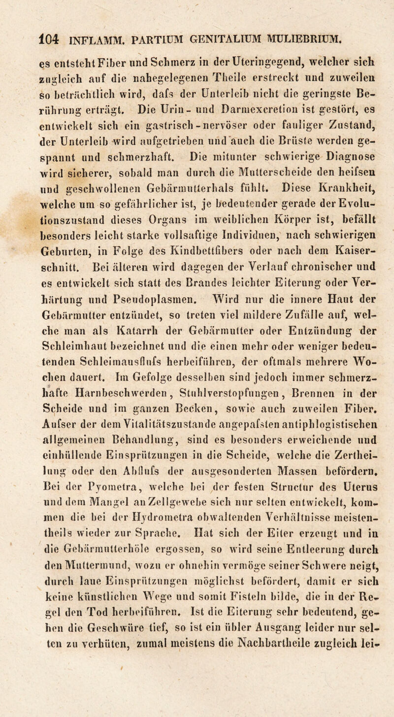 es entsteht Fiber und Schmerz in der üteringegend, welcher sich zugleich auf die nahegelegenen Theile erstreckt und zuweilen so beträchtlich wird, dafs der Unterleib nicht die geringste Be- rührung erträgt. Die Urin - und Darmexeretion ist gestört, es entwickelt sich ein gastrisch - nervöser oder fauliger Zustand, der Unterleib wird aufgetrieben und'auch die Brüste werden ge- spannt und schmerzhaft. Die mitunter schwierige Diagnose wird sicherer, sobald man durch die Mutterscheide den heifsen und geschwollenen Gebärmutlerhals fühlt. Diese Krankheit, welche um so gefährlicher ist, je bedeutender gerade der Evolu- tionszustand dieses Organs im weiblichen Körper ist, befällt besonders leicht starke vollsaftige Individuen, nach schwierigen Geburten, in Folge des Kindbettfibers oder nach dem Kaiser- schnitt. Bei älteren wird dagegen der Verlauf chronischer und es entwickelt sich statt des Brandes leichter Eiterung oder Ver- härtung und Pseudoplasmen. Wird nur die innere Haut der Gebärmutter entzündet, so treten viel mildere Zufälle auf, wel- che man als Katarrh der Gebärmutter oder Entzündung der Schleimhaut bezeichnet und die einen mehr oder weniger bedeu- tenden Schleirnausflufs herbeiführen, der oftmals mehrere Wo- chen dauert. Im Gefolge desselben sind jedoch immer schmerz- hafte Harnbeschw^erden, Stiihlverstopfuiige^n, Brennen in der Scheide und im ganzen Becken, sowie auch zuweilen Fiber. Aufser der dem Vitalitätszustande angepafslen antiphlogistischen allgemeinen Behandlung, sind es besonders erweichende und einhüllende Einsprützungen in die Scheide, welche die Zerthei- luug oder den AbOufs der ausgesonderten Massen befördern. Bei der Pjoinetra, welche bei der festen Structur des Uterus und dem Mangel au Zellgewebe sich nur selten entwickelt, kom- men die bei der Hjdroinetra obwaltenden Verhältnisse meisten- theils wieder zur Sprache. Hat sich der Eiter erzeugt und in die Gebärmutterhöle ergossen, so wärd seine Entleerung durch den Muttermund, wozu er ohnehin vermöge seiner Schw ere neigt, durch laue Einsprützungen möglichst befördert, damit er sich keine künstlichen Wege und somit Fisteln bilde, die in der Re- gel den Tod herbeiführen. Ist die Eiterung sehr bedeutend, ge- hen die Geschwüre tief, so ist ein übler Ausgang leider nur sel- ten zu verhüten, zumal meistens die Nachbartheile zugleich lei-