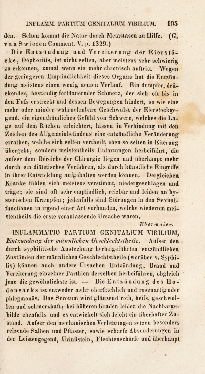 den. Selten kommt die Natur durch Metastasen zu Hilfe, (G. van Swieten Comment. V. p. 1329.) Die Entzündung und Vereiterung der EierstÖ- cke, Oophoritis^ ist nicht selten, aber meistens sehr schwierig zu erkennen, zumal wenn sie mehr chronisch auftritt. Wegen der geringeren Empfindlichkeit dieses Organs hat die Entzün- dung meistens einen wenig acuten Verlauf. Ein dumpfer, drü- ckender, beständig fortdauernder Schmerz, der sich oft bis in den Fufs erstreckt und dessen Bewegungen hindert, so wie eine mehr oder minder wahrnehmbare Geschwulst der Eierstockge- gend, ein eigenthümliches Gefühl von Schwere, welches die La- ge auf dem Rücken erleichtert, lassen in Verbindung mit den Zeichen des Allgemeinbefindens eine entzündliche Veränderung errathen, welche sich seiten vertheilt, eben so selten in Eiterung übergeht, sondern meistentheils Entartungen herbeiführt, die aufser dem Bereiche der Chirurgie liegen und überhaupt mehr durch ein diätetisches Verfahren, als durch künstliche Eingriffe in ihrer Entwicklung aufgehalten werden können. Dergleichen Kranke fühlen sich meistens verstimmt, niedergeschlagen und träge; sie sind oft sehr empfindlich, reizbar und leiden an hy- sterischen Krämpfen; jedenfalls sind Störungen in den Sexual- functionen in irgend einer Art vorhanden, welche wiederum mei- stentheils die erste veranlassende Ursache waren. Ehcrmaier. INFLAMMATIO PARTIUM GENITALIUM VIRILIUM, Entzündung der männlichen Geschlechtsiheile, Aufser den durch syphilitische Ansteckung herbeigeführten entzündlichen Zuständen der männlichen Geschlcchtstheile (worüber s. Syphi- lis) können auch andere Ursachen Entzündung, Brand und Vereiterung einzelner Parthien derselben herbeiführen, obgleich jene die gewöhnlichste ist. — Die E ntzü ndung des Ho- densacks ist entweder mehr oberflächlich und rosenartig oder phlegmonös. Das Scrotum wird glänzend roth, heifs, geschwol- len und schmerzhaft; bei höheren Graden leiden die Nachbarge- bilde ebenfalls und es entwickelt sich leicht ein fiberhafter Zu- stand. Aufser den mechanischen Verletzungen setzen besonders reizende Salben und Pflaster, sowie scharfe Absonderungen in der Leistengegend, Urinfistelu, Flechtenschärfe und überhaupt