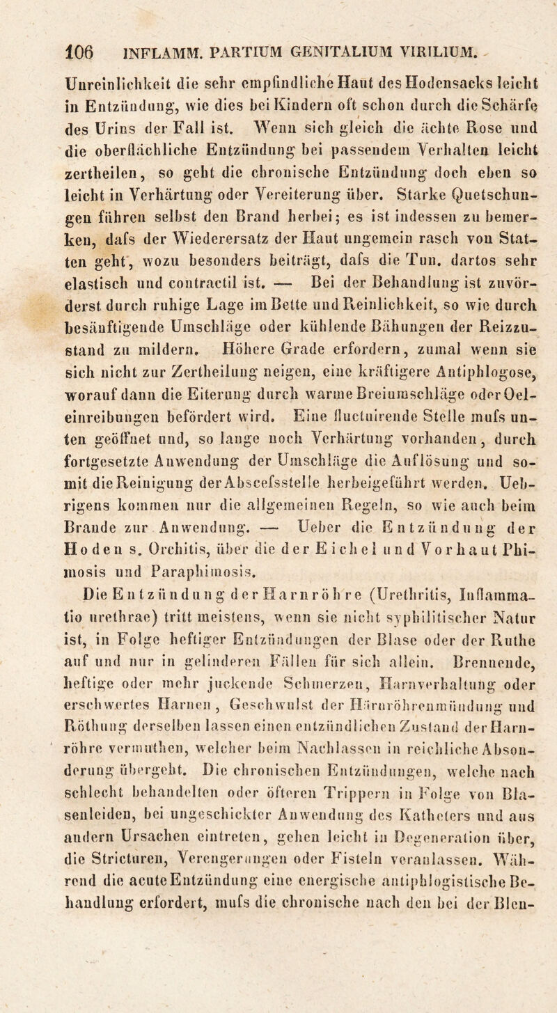 Uiireiiilichkeit die sehr empfindliche Haut des Hodensacks leicht in Entziiudiing’, wie dies bei Kindern oft schon durch die Schärfe I des Urins der Fall ist. Wenn sich gleich die ächte Bose und die oberflächliche Entzündung bei passendem Aerhalten leicht zertheilen, so geht die chronische Entzündung doch eben so leicht in Verhärtung oder Vereiterung über. Starke Quetschun- gen führen selbst den Brand herbei; es ist indessen zu bemer- ken, dafs der Wiederersatz der Haut ungemein rasch von Stat- ten geht , wozu besonders beiträgt, dafs die Tun. dartos sehr elastisch und contractil ist. —• Bei der Behandlung ist zuvör- derst durch ruhige Lage im Bette und Pteinlichkeit, so wie durch besänftigende Umschläge oder kühlende Bähungen der Reizzu- stand zu mildern. Höhere Grade erfordern, zumal wenn sie sich nicht zur Zertheilung neigen, eine kräftigere Antiphlogose, worauf dann die Eiterung durch warme Breiumschläge oderOel- ei!ireibun2:en befördert wird. Eine fluctuirende Stelle mufs un- ten geöffnet und, so lange noch Verhärtung vorhanden, durch fortgesetzte Anwendung der Umschläge die Auflösung und so- mit die Reinigung der Abscefsstelle herbeigeführt werden. Ueb- rigens kommen nur die allgemeinen Regeln, so wie auch beim Brande zur Anwendung. — Ueber die Entzündung der Hoden s. Orchitis, über die der Eichel und Vorhaut Phi- mosis und Paraphimosis. Die E n t z ü u d u 11 g d e r IIa r n r ö h r e (Urethritis, Inflamma- tio urethrae) tritt meistens, wenn sie iiiclit syphilitischer Natur ist, in Folge heftiger Entzündungen der Blase oder der PiUthe auf und nur in gelinderen Fällen für sich allein. Brennende, heftige oder mehr juckende Selimerzen, Ilariuerhaltung oder erschwertes Harnen, Geschwulst der Ilirnröhrenntüudung und Röthung derselben lassen einen entzündlichen Zustand derflarn- ' röhre verinuthen, welcher heim Nachlassen in reichliche Abson- derung übergeht. Die chronischen Entzündungen, welche nach schlecht behandelten oder öfteren Trippern in Folge von Bla- senleiden, bei ungeschickter Auw^cndiing des Katheters und aus andern Ursachen eintreten, gehen leicht in Degeneration über, die Stricturen, Verengerungen oder Fisteln veranlassen. Wäh- rend die acuteEntzündung eine energisclte antiphlogistische Be- handlung erfordert, mufs die chronische nach den bei der Bien-