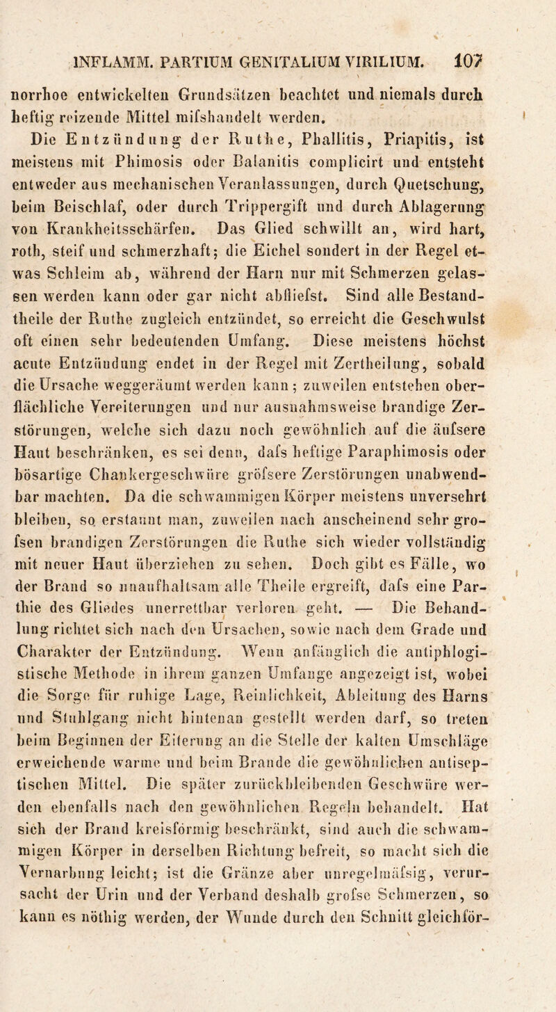 norrhoe eiitwickeReu Grundsätzen beachtet und niemals durch heftig reizende Mittel mifshandelt werden. Die Entzündung der Ruthe, Phallitis, Priapitis, ist meistens mit Phimosls oder Balanitis complicirt und entsteht entweder aus mechanischen Ycranlassungen, durch Quetschung, beim Beischlaf, oder durch Trippergift und durch Ablagerung von Krankheitsschärfen. Das Glied schwillt an, wird hart, roth, steif und schmerzhaft; die Eichel sondert in der Regel et- was Schleim ab, während der Harn nur mit Schmerzen gelas- sen werden kann oder gar nicht abfliefst. Sind alle Bestand- theile der Ruthe zugleich entzündet, so erreicht die Geschwulst oft einen sehr bedeutenden Umfang. Diese meistens höchst acute Entzündung endet in der Regel mit Zertheilung, sobald die Ursache weggeräumt werden kann; zuweilen entstehen ober- flächliche Yereiterungeu und nur ausnahmsweise brandige Zer- störungen, welche sich dazu noch gewöhnlich auf die äufsere Haut beschränken, es sei denn, dafs heftige Paraphimosis oder bösartige Chankergescliwüre gröfsere Zerstörungen unabwend- bar machten. Da die schwammigen Körper meistens unversehrt bleiben, so. erstaunt man, zuweilen nach anscheinend sehr gro- fsen brandigen Zerstörungen die Ptuthe sich wieder vollständig mit neuer Haut überziehen zu sehen. Doch gibt es Fälle, wo der Brand so unaufhaltsam alle Theiie ergreift, dafs eine Par- thie des Gliedes unerrettbar verloren geht. — Die Behand- lung richtet sich nach den Ursachen, sowie nach dem Grade und Charakter der Entzündung. Wenn anfänglich die antiphlogi- stische Methode in ihrem ganzen Umfange angezeigt ist, wobei die Sorge für ruhige Lage, Reinlichkeit, Ableitung des Harns und Stuhlgang nicht hintenan gestellt werden darf, so treten beim Beginnen der Eiterung an die Steile der kalten Umschläge erweichende warme und beim Brande die gewöhnlichen antisep- tischen Mittel. Die später zurückhleibenden Geschwüre wer- den ebenfalls nach den gewöhnlichen Regeln behandelt. Hat sich der Brand kreisförmig beschränkt, sind auch die schwam- migen Körper in derselben Richtung befreit, so macht sich die Yernarbnng leicht; ist die Gränze aber unregehnäfsig, verur- sacht der Urin und der Yerband deshalb grofsc Schmerzen, so kann es nöthlg werden, der Wunde durch den Schnitt gleichför-