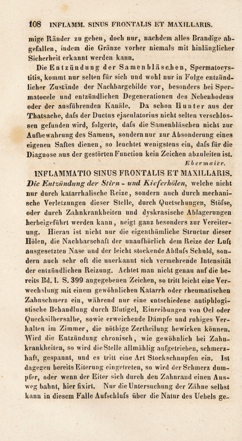 Ränder zu geben, doch nur, nachdem alles Brandige ab- gefalleii, indem die Gränze vorher niemals mit hinlänglicher Sicherheit erkannt werden kann. Die Entzündung der S a m e n b 1 ä s ah e n, Spermatocys- titis, kommt nur selten für sich und wohl nur in Folge entzünd- licher Zustände der NachbargebiJde vor, besonders bei Sper- matocele und entzündlichen Degenerationen des Nebenhodens oder der ausführenden Kanäle, Da schon Hunter aus der Thatsache, dafs der Ductus ejaculatorius nicht selten verschlos- sen gefunden wird, folgerte, dafs die Saraenbläschen nicht zur Aufbewahrung des Samens, sondern nur zur Absonderung eines eigenen Saftes dienen, so leuchtet wenigstens ein, dafs für die Diagnose aus der gestörten Function kein Zeichen abzuleiteu ist. “ Eh er m die i\ INFLAMMATIO SINUS FRONTALIS ET MAXILLARIS. Die Entziindung der Siirfi - und KicferJiöle^t^ welche nicht nur durch katarrhalische Reize, sondern auch durch mechani- sche Verletzungen dieser Stelle, durch Quetschungen, Slöfse, oder durch Zahnkrankheiten und dyskrasische Ablagerungen herbeigeführt werden kann, neigt ganz besonders zur Vereiter- ung. Hieran ist nicht nur die eigenthümliche Structur dieser Holen, die Nachbarschaft der unaufhörlich dem Reize der Luft ausgesetzten Nase und der leicht stockende Abflufs Schuld, son- dern auch sehr oft die unerkannt sich vermehrende Intensität der entzündlichen Reizung. Achtet mau nicht genau auf die be- reits Bd. 1. S. 399 angegebenen Zeichen, so tritt leicht eine Ver- wechslung mit einem gewöhnlichen Katarrh oder rheumatischen Zahnschmerz ein, während nur eine entschiedene antiphlogi- stische Behandlung durch Blutigel, Einreibungen von Oel oder Quecksilbersalbe, sowie erweichende Dämpfe und ruhiges Ver- halten im Zimmer, die nölhige Zertheilung bewirken können. Wird die Entzündung chronisch, wie gewöhnlich bei Zahn- krankheiten, so wird die Stelle allmählig aufgetriebeu, schmerz- haft, gespannt, und cs tritt eine Art Stockschnupfen ein. Ist dagcffeu bereits Eiterung eingetreten, so wird der Schmerz dum- pfer, oder wenn der Eiter sich durch den Zahnrand einen Aus- weg bahnt, hier fixirt. Nur die Untersuchung der Zähne selbst kann in diesem Falle Aufschlufs über die Natur des Uebels ge-