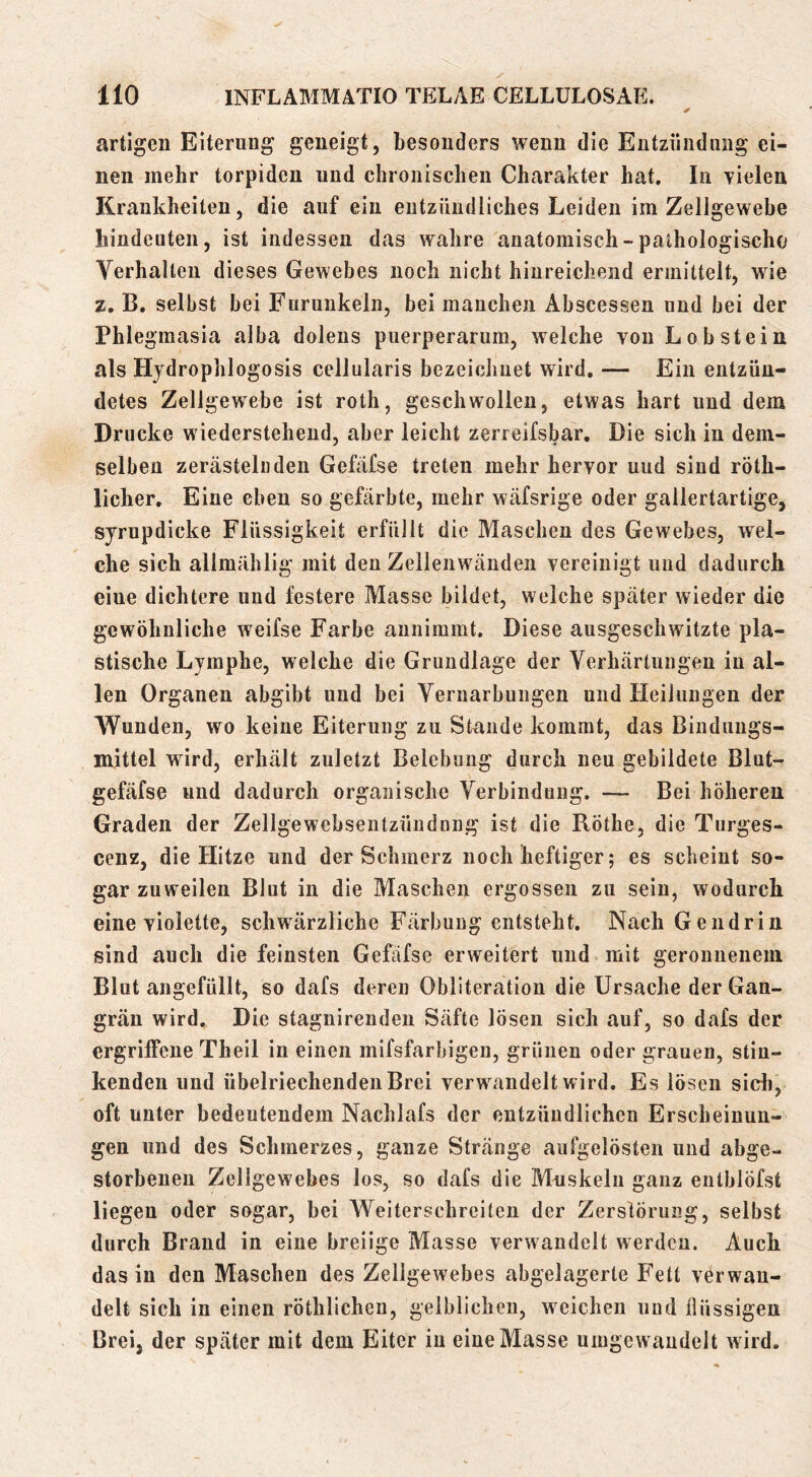 ✓ artigen Eiterung geneigt, besonders wenn die Entzündung ei- nen mehr torpiden und chronischen Charakter hat. In vielen Krankheiten, die auf ein entzündliches Leiden im Zellgewebe hindeuten, ist indessen das wahre anatomisch-pathologische Verhallen dieses Gewebes noch nicht hinreichend ermittelt, wie z, B. selbst bei Furunkeln, bei manchen Abscessen und bei der Phlegmasia alba dolens puerperarum, welche von Lob stein als Hydrophlogosis cellularis bezeichnet wird, — Ein entzün- detes Zellgewebe ist roth, geschwollen, etwas hart und dem Drucke wiedersteheud, aber leicht zerreifsbar. Die sich in dem- selben zerästelüden Gefafse treten mehr hervor uud sind röth- licher. Eine eben so gefärbte, mehr wäfsrige oder gallertartige, sjrupdicke Flüssigkeit erfüllt die Maschen des Gewebes, wel- che sich allmählig mit den Zellenwänden vereinigt und dadurch eine dichtere und festere Masse bildet, welche später wieder die gewöhnliche weifse Farbe aunimmt. Diese ausgeschwitzte pla- stische Lymphe, welche die Grundlage der Verhärtungen in al- len Organen abgibt uud bei Vernarbungen und Heilungen der Wunden, wo keine Eiterung zu Stande kommt, das Binduugs- mittel wird, erhält zuletzt Belebung durch neu gebildete Blut- gefäfse und dadurch organische Verbindung. — Bei höheren Graden der Zellgewehseutzündnng ist die Röthe, die Turges- cenz, die Hitze und der Schmerz noch heftiger; es scheint so- gar zuweilen Blut in die Maschen ergossen zu sein, wodurch eine violette, schwärzliche Färbung entsteht. Nach Gendrin sind auch die feinsten Gefafse erweitert und mit geronnenem Blut angefüllt, so dafs deren Obliteratiou die Ursache der Gan- grän wird.. Die stagnirendeu Säfte lösen sich auf, so dafs der ergriffene Theil in einen mifsfarbigen, grünen oder grauen, stin- kenden und übelriechenden Brei verwandelt wird. Es lösen sidi, oft unter bedeutendem Nachlafs der entzündlichen Erscheinun- gen und des Schmerzes, ganze Stränge aufgelösten und abge- storbenen Zellgewebes los, so dafs die Muskeln ganz entblöfst liegen oder sogar, bei Weiterschreiten der Zerstörung, selbst durch Brand in eine breiige Masse verwandelt werden. Auch das in den Maschen des Zellgewebes abgelagerte Fett verwan- delt sich in einen röthlicheu, gelblichen, weichen und flüssigen Brei, der später mit dem Eiter in eine Masse uingewaudelt wird.