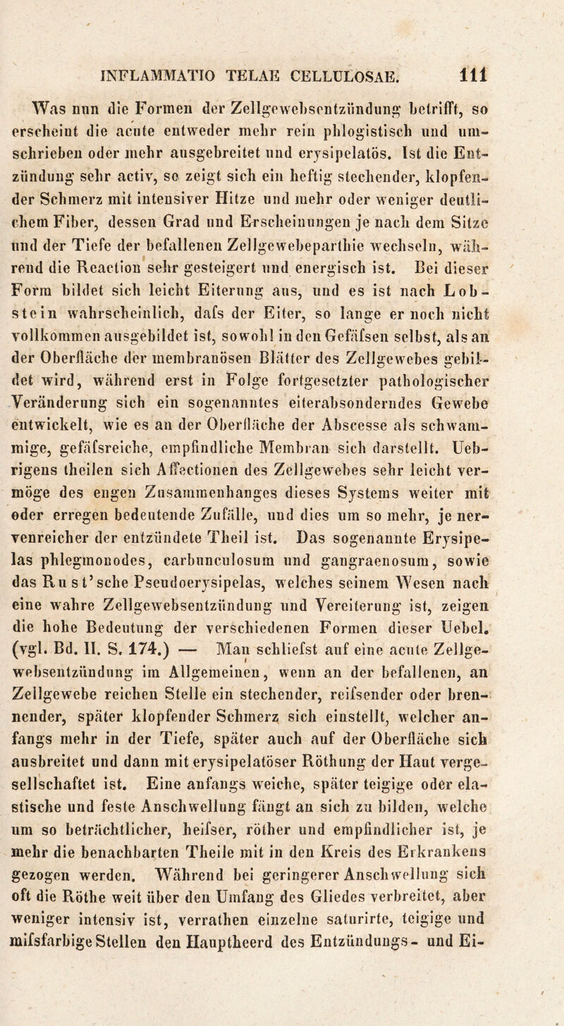 Was nun die Formen der Zellgewehsontziindung belrlfft, so erscheint die acute entweder mehr rein phloglstisch und um- schrieben oder mehr ausgebreitet und erjsipelatös. Ist die Ent- zündung sehr activ, so zeigt sich ein heftig stechender, klopfen- der Schmerz mit intensiver Hitze und mehr oder weniger deutli- chem Fiber, dessen Grad und Erscheinungen je nach dem Sitze und der Tiefe der befallenen ZelJgewebeparthie wechseln, wäh- rend die Reaction sehr gesteigert und energisch ist. Bei dieser Form bildet sich leicht Eiterung aus, und es ist nach Lob- stein wahrscheinlich, dafs der Eiter, so lange er noch nicht vollkommen ausgebildet ist, sowohl in den Gefäfsen selbst, als an der Oberfläche der membranösen Blätter des Zellgewebes gebil- det wird, während erst in Folge fortgesetzter pathologischer Veränderung sich ein sogenanntes eiterabsonderndes Gewebe entwickelt, wie es an der Obertläche der Abscesse als schwam- mige, gefäfsreiche, empfindliche Membran sich darstellt. Ueb- rigens theilen sich Affectionen des Zellgewebes sehr leicht ver- möge des engen Zusammenhanges dieses Systems weiter mit oder erregen bedeutende Zufälle, und dies um so mehr, je ner- venreicher der entzündete Theil ist. Das sogenannte Erysipe- las phlegmonodes, carbunculosura und gangraenosum, sowie das Ru st’sehe Pseudoerysipelas, welches seinem Wesen nach eine wahre Zellgewebsentzündung und Vereiterung ist, zeigen die hohe Bedeutung der verschiedenen Formen dieser Uebel. (vgl. Bd, II. S. 174.) — Man schliefst auf eine acute Zellge- websentzündung im Allgemeinen, wenn an der befallenen, an Zellgewebe reichen Stelle ein stechender, reifsender oder bren- nender, später klopfender Schmerz sich einsteilt, welcher an- fangs mehr in der Tiefe, später auch auf der Oberfläche sich ausbreitet und dann mit erysipelatöser Röthung der Haut verge- sellschaftet ist. Eine anfangs weiche, später teigige oder ela- stische und feste Anschwellung fängt au sich zu bilden, welche um so beträchtlicher, heifser, rölher und empfindlicher ist, je mehr die benachbarten Theile mit in den Kreis des Erkrankens gezogen werden. Während bei geringerer Anschwellung sich oft die Rothe weit über den Umfang des Gliedes verbreitet, aber weniger intensiv ist, verrathen einzelne saturirte, teigige und mifsfarbige Stellen den Hauptheerd des Entzündungs- und Ei-