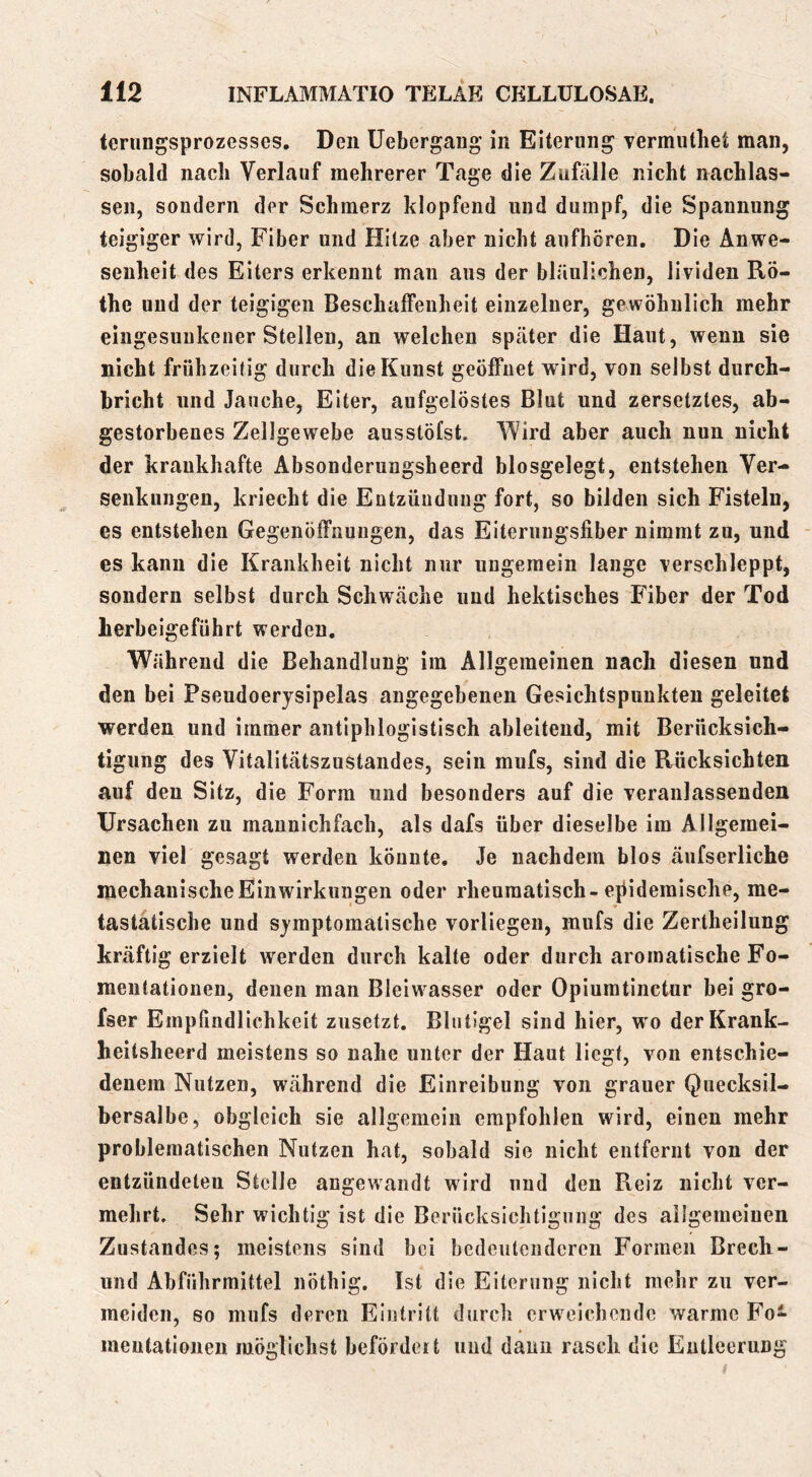 terungsprozesses. Den Uebcrgaug in Eiterung vermiitliet man, sobald nach Verlauf mehrerer Tage die Zufälle nicht nachlas- sen, sondern der Schmerz klopfend und dumpf, die Spannung teigiger wird, Fiber und Hitze aber nicht aufhcren. Die Anwe- senheit des Eiters erkennt man aus der bläulichen, lividen Ro- the und der teigigen Beschaffenheit einzelner, gewöhnlich mehr eingesunkener Steilen, an welchen später die Haut, wenn sie nicht frühzeitig durch die Kunst geöffnet wird, von selbst durch- bricht und Jauche, Eiter, aufgelöstes Blut und zersetztes, ab- gestorbenes Zellgewebe ausstöfst. Wird aber auch nun nicht der krankhafte Absonderungsheerd blosgelegt, entstehen Ver- senkungen, kriecht die Entzündung fort, so bilden sich Fisteln, es entstehen Gegenöffnungen, das Eiteruugsfiber nimmt zu, und es kann die Krankheit nicht nur ungemein lange verschleppt, sondern selbst durch Schwäche und hektisches Fiber der Tod herbeigeführt werden. Währeud die Behandlung im Allgemeinen nach diesen und den bei Pseudoerysipelas angegebenen Gesichtspunkten geleitet werden und immer antiphlogistisch ableiteud, mit Berücksich- tigung des Vitalitätszustandes, sein mufs, sind die Rücksichten auf den Sitz, die Form und besonders auf die veranlassenden Ursachen zu maunichfach, als dafs über dieselbe im Allgemei- nen viel gesagt werden könnte. Je nachdem blos äufserliche mechanische Einwirkungen oder rheumatisch-eflidemische, me- tastätische und symptomatische vorliegen, mufs die Zertheilung kräftigerzielt werden durch kalte oder durch aromatische Fo- mentatiouen, denen man Bleiwasser oder Opiumtinctur bei gro- fser Empfindlichkeit zusetzt, Blntigel sind hier, wo derKrank- heitsheerd meistens so nahe unter der Haut liegt, von entschie- denem Nutzen, während die Einreibung von grauer Quecksil- bersalbe, obgleich sie allgemein empfohlen wird, einen mehr problematischen Nutzen hat, sobald sie nicht entfernt von der entzündeten Stelle angewandt wird und den Reiz nicht ver- mehrt. Sehr wichtig ist die Berücksichtigung des allgemeinen Zustandes; meistens sind bei bedeutenderen Formen Brech- und Abführmittel nöthig. Ist die Eiterung nicht mehr zu ver- meiden, so mufs deren Eintritt durch crw^cichendc warme Fo- meutationen möglichst befördcit und dann rasch die Entleerung
