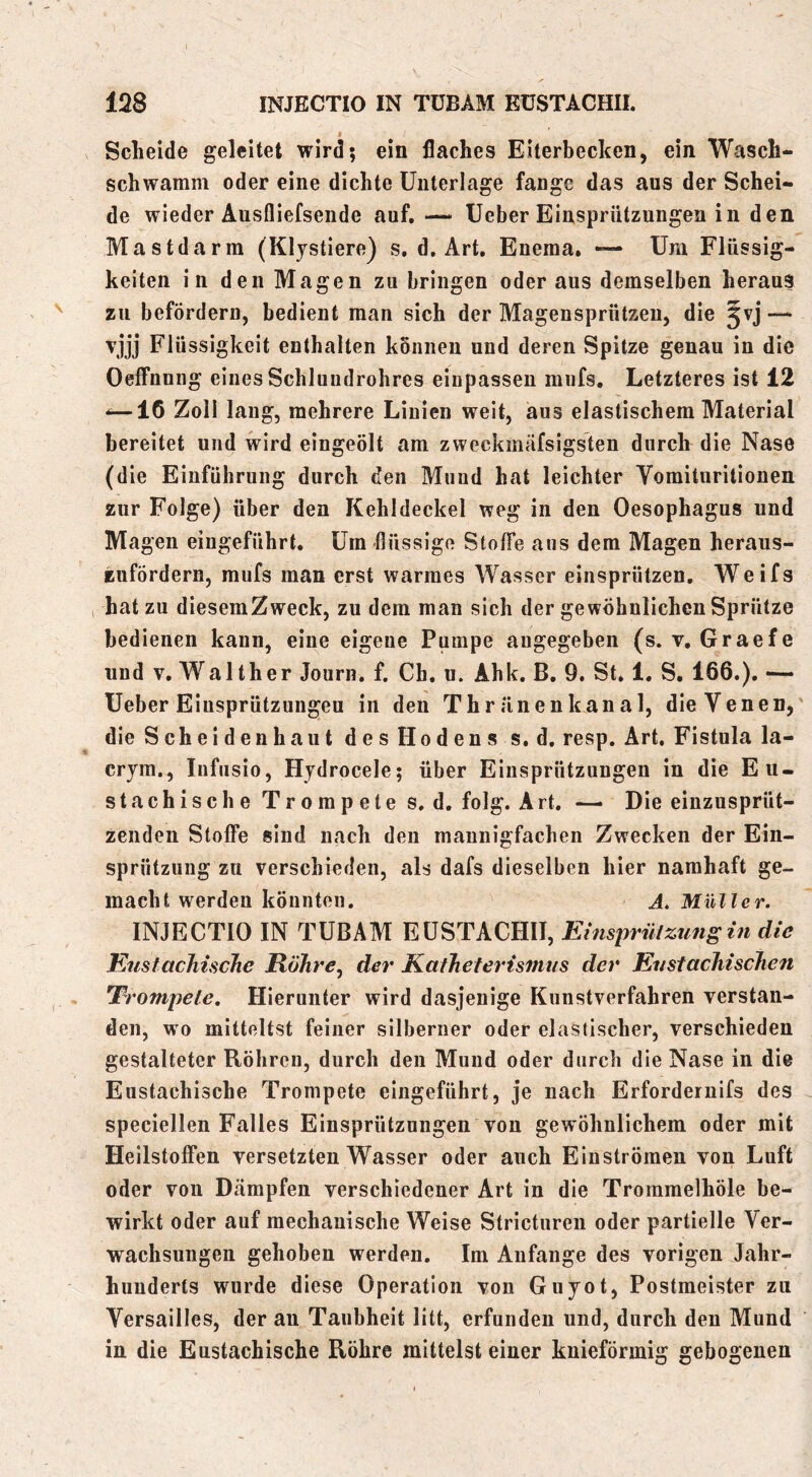 Scheide geleitet wird; ein flaches Eiterbecken, ein Wasch- schwamni oder eine dichte Unterlage fange das aus der Schei- de wieder Ausfliefsende auf, — Ueber Einsprützungen in den Mastdarm (Kljstiere) s, d. Art, Eneraa, — Um Flüssig- keiten in den Magen zu bringen oder aus demselben heraus zu befördern, bedient man sich der Magensprützen, die §vj — vjjj Flüssigkeit enthalten können und deren Spitze genau in die Oeffnung eines Schluudrohres eiupassen mufs. Letzteres ist 12 -—16 Zoll lang, mehrere Linien weit, aus elastischem Material bereitet und wird eingeölt am zweckmäfsigsten durch die Nase (die Einführung durch den Mund hat leichter Vomituritionen zur Folge) über den Kehldeckel weg in den Oesophagus und Magen eingeführt. Um flüssige Stoffe aus dem Magen heraus- Eufördern, mufs man erst warmes Wasser einsprützen. Weifs 1 hat zu diesemZweck, zu dem man sich der gewöhnlichen Sprütze bedienen kann, eine eigene Pumpe angegeben (s. v, Graefe und V. Walther Journ, f, Ch, u. Ahk, B. 9. St. 1. S. 166.). — Ueber Einsprützungen in den Thr änenkanal, die Venen, die Scheiden haut des Hodens s.d, resp. Art, Fistula la- cryra., Infusio, Hydrocele; über Einsprützungen in die Eu- stachi s c h e T r o m p e t e s. d, folg. Art. —> Die einzusprüt- zenden Stoffe sind nach den mannigfachen Zwecken der Ein- sprützung zu verschieden, als dafs dieselben hier namhaft ge- macht werden könnten. A, Müller. INJECTIO IN TÜBAM EÜSTACHII, Einsirriiizimsin die EtisfacTiiscJie Röhre, der Kafheterismns der Eustachischen Trompete. Hierunter wird dasjenige Kunstverfahren verstan- den, wo mitteltst feiner silberner oder elastischer, verschieden gestalteter Röhren, durch den Mund oder durch die Nase in die Eustachische Trompete eingeführt, je nach Erfordernifs des speciellen Falles Einsprützungen von gewöhnlichem oder mit Heilstoffen versetzten Wasser oder auch Einströmen von Luft oder von Dämpfen verschiedener Art in die Trommelhöle be- wirkt oder auf mechanische Weise Strictureu oder partielle Ver- wachsungen gehoben werden. Im Anfänge des vorigen Jahr- hunderts wurde diese Operation von Guyot, Postmeister zu Versailles, der an Taubheit litt, erfunden und, durch den Mund in die Eustachische Röhre mittelst einer kuieförmig gebogenen