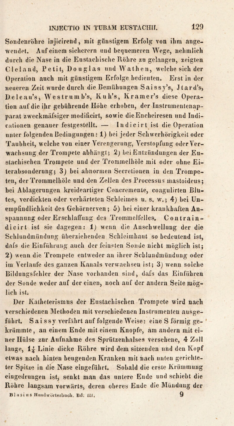 Soiideliröhre injicirend, mit günstigem Erfolg von ihm ange- wciidet. Auf einem sicherem und bequemeren Wege, nehmlich durch die Nase in die Eustachische Röhre zu gelangen, zeigten CI ei and, Petit^ Douglas und Wathen, welche sich der Operation auch mit günstigem Erfolge bedienten. Erst in der neueren Zeit wurde durch die Bemühungen Saissy’s, Jtard’s, DeleaiPsj Westrumb’s, Kuh’s, Kramer’s diese Opera- tion auf die ihr gebührende Hohe erhoben, der Instrumentenap- parat zweckmäfsiger modilicirt, sowie die Encheiresen und Indi- cationen genauer festgestellt. — Indicirt ist die Operation unter folgenden Bedingungen: 1) bei jeder Schwerhörigkeit oder Taubheit, welche von einer Verengerung, Verstopfung oder Ver- wachsung der Trompete abhängt; 2) bei Entzündungen der Eu- stachischen Trompete und der Trommelhöie mit oder ohne Ei- terabsondernng; 3) bei abnormen Secretionen in den Trompe- ten, der Trommelhöie und den Zellen des Processus mastoideus; bei Ablagerungen kreideartiger Concremente, coagulirten Blu- tes, verdickten oder verhärteten Schleimes u. s. w.; 4) bei Un- empfindlichkeit des Gehörnerven; 5) bei einer krankhaften An- spannung oder Erschlaffung des Trommelfelles, Contrain- dicirt ist sie dagegen: 1) wenn die Anschwellung der die Schluudmündung überziehenden Schleimhaut so bedeutend ist, dafs die Einführung auch der feinsten Sonde nicht möglich ist; 2) wenn die Trompete entweder an ihrer Schluudmündung oder im Verlaufe des ganzen Kanals verwachsen ist; 3) wenn solche Bildungsfehler der Nase vorhanden sind, daXs das Einführen der Sonde weder auf der einen^ noch auf der andern Seite mög- lich ist. Der Katheterismiis der Eustachischen Trompete wird nach Verschiedenen Methoden mit verschiedenen Instrumenten ausge- führt. S a i s s y verfährt auf folgende Weise: eine S förmig ge- krümmte, an einem Ende mit einem Knopfe, am andern mit ei- ner Hülse zur Aufnahme des Sprützenhalses versehene, 4 Zoll lange, Linie dicke Röhre wird dem sitzenden und den Kopf etwas nach hinten beugenden Kranken mit nach unten gerichte- ter Spitze in die Nase eingeführt. Sobald die erste Krümmung eingedriiugen ist^ senkt man das untere Ende und schiebt die Röhre langsam vorwärts, deren oberes Ende die Mündung der Blasius Handwörterbuch, Bd; Itl. 9