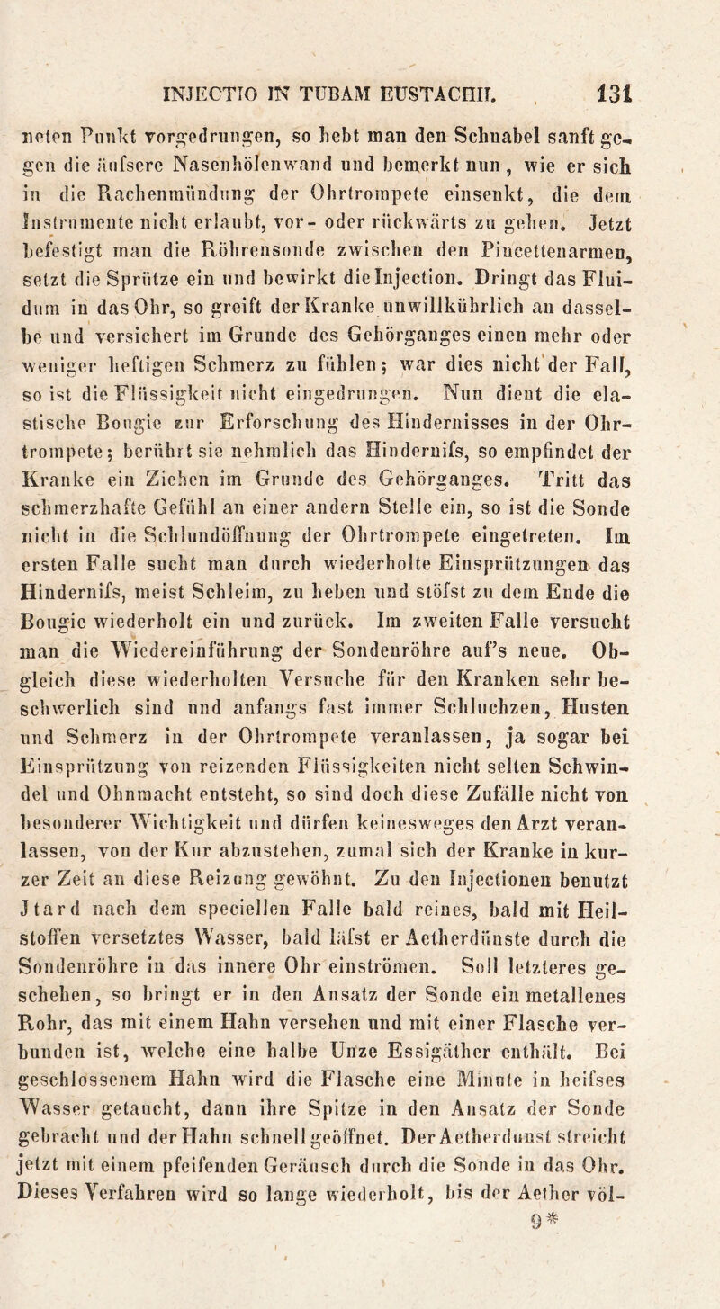 iipten Pinild vorgedrungen, so hebt man den Schnabel sanft ge- gen die aiifsere Nasenhölenwaiid und bemerkt nun , wie er sich i in die Rachenmiindüug der Ohrtrompete eiiisenkt, die dem Instrumente nicht erlaubt, vor- oder rückwärts zu gehen. Jetzt befestigt man die Röhrensonde zwischen den Pincetteuarmen, setzt die Sprötze ein und bcvvirkt dieinjection. Dringt das Flui- dum in das Ohr, so greift der Kranke unwillkübrlich au dassel- be und versichert im Grunde des Gehörgaiiges einen mehr oder weniger heftigen Schmerz zu fühlen; war dies nicht'der Fall, so ist die Flüssigkeit nicht eingedriiiigen. Nun dient die ela- stische Bougie zur Erforschung des Hindernisses in der Ohr- trompete; berührt sie nehmlich das Hiudernifs, so empfindet der Kranke ein Ziehen im Grunde des Gehörganges. Tritt das schmerzhafte Gefühl an einer andern Stelle ein, so ist die Sonde nicht in die Schlundöliuiing der Ohrtrompete eingetreten. Im ersten Falle sucht man durch w iederholte Einsprützungen das Hiudernifs, meist Schleim, zu heben und stöfst zu dem Ende die Bougie wiederholt ein und zurück. Im zweiten Falle versucht man die Wiedereinführung der Sondenröhre auf’s neue. Ob- gleich diese wiederholten Yersuche für den Kranken sehr be- schwerlich sind und anfangs fast immer Schluchzen, Husten und Schmerz in der Olirtrompete veranlassen, ja sogar bei Einsprützung von reizenden Flüssigkeiten nicht selten Schwin- del und Ohnmacht entsteht, so sind doch diese Zufälle nicht von besonderer W^ichtigkeit und dürfen keinesw^eges den Arzt veran- lassen, von der Kur abzustehen, zumal sich der Kranke in kur- zer Zeit an diese Reizung gewöhnt. Zu den Injectionen benutzt Jtard nach dem speciellen Falle bald reines, bald mit Heil- stolfen versetztes Wasser, bald läfst er Aetherdünste durch die Soudenröhre in das innere Ohr einströmen. Soll letzteres ge- schehen, so bringt er in den Ansatz der Sonde ein metallenes Rohr, das mit einem Hahn versehen und mit einer Flasche ver- bunden ist, welche eine halbe Unze Essigäther enthält. Bei geschlossenem Hahn wird die Flasche eine Minute in heifses Wasser getaucht, dann ihre Spitze in den Ansatz der Sonde gebracht und der Hahn schnell geöffnet. Der Aetherdunst streicht jetzt mit einem pfeifenden Geräusch durch die Sonde iu das Ohr. Dieses Verfahren wird so lange wiederholt, bis der Aether völ- 9^