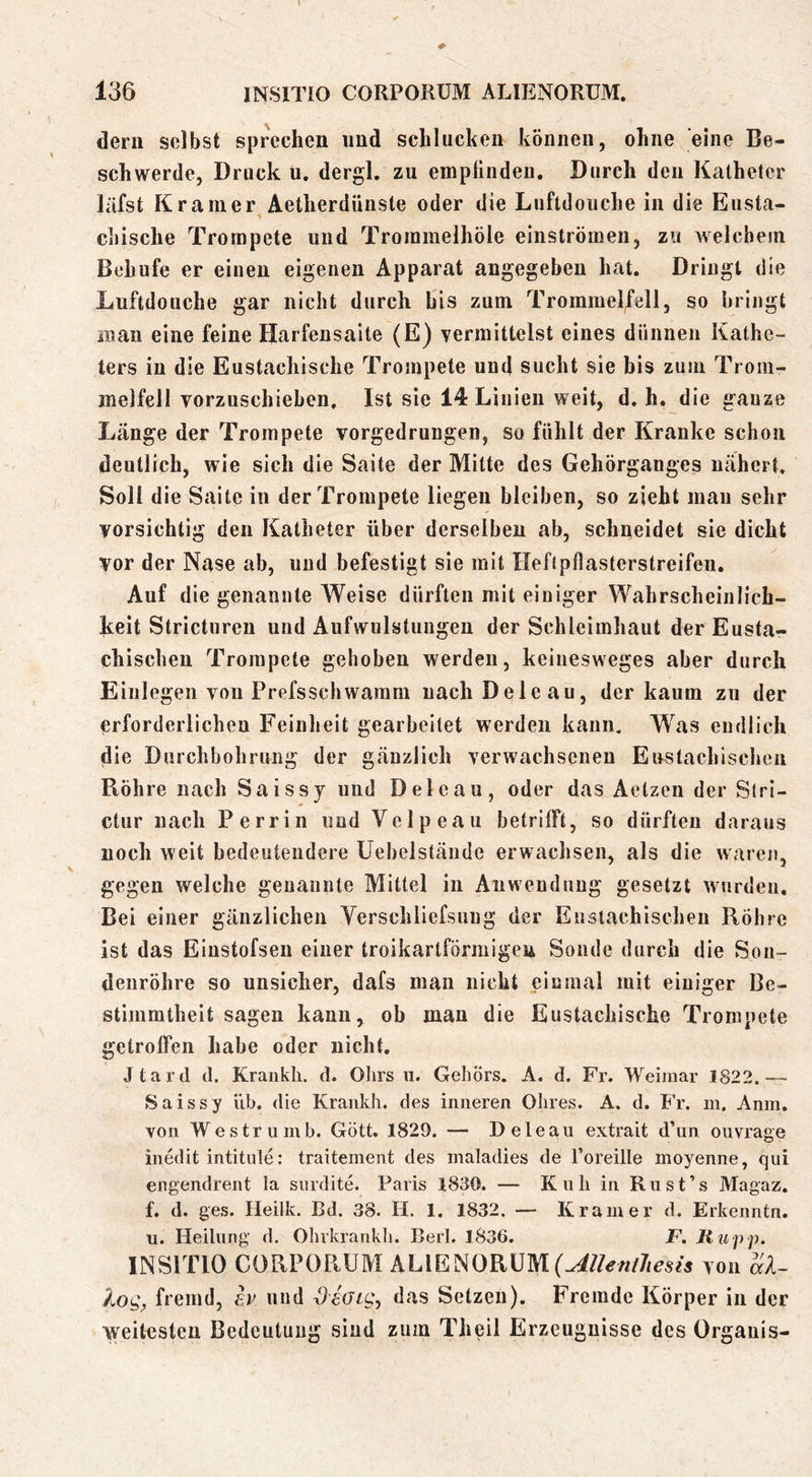 dem selbst sprechen und schlucken können, ohne eine Be- schwerde, Druck u, dergl. zu empfinden. Durch den Katheter läfst Kramer Aetherdünste oder die Liiftdouche in die Eusta- chische Trompete und Troramelhöie einströmeii, zu welchem Behufe er einen eigenen Apparat angegeben hat. Dringt die Luftdoiiche gar nicht durch bis zum Trommelfell, so bringt man eine feine Harfensaite (E) yermittelst eines dünnen Kathe- ters in die Eustachische Trompete und sucht sie bis zum Trom- melfell vorzuschieben. Ist sie 14 Linien weit, d. h. die ganze Länge der Trompete vorgedruugen, so fühlt der Kranke schon deutlich, wie sich die Saite der Mitte des Gehörganges nähert. Soll die Saite in der Trompete liegen bleiben, so zieht man sehr vorsichtig den Katheter über derselben ab, schneidet sie dicht vor der Nase ab, und befestigt sie mit Heftpflasterstreifen. Auf die genannte Weise dürften mit einiger Wahrscheinlich- keit Stricturen und Aufwulstungen der Schleimhaut der Eusta- chischen Trompete gehoben werden, keinesweges aber durch Einlegen von Prefsschwaram nach Deie au, der kaum zu der erforderlichen Feinheit gearbeitet werden kann. Was endlich die Durchbohrung der gänzlich verwachsenen Enstachischeu Röhre nach Saissy und Deleau, oder das Aetzen der Stri- ctur nach Perrin und Vclpeau betrifft, so dürften daraus noch weit bedeutendere Uebelstände erwachsen, als die waren, gegen welche genannte Mittel in Anwendung gesetzt wurden. Bei einer gänzlichen Yerschliefsuug der Eustachischen Röhre ist das Eiustofsen einer troikartförmigeu Sonde durch die Son- denröhre so unsicher, dafs man nicht einmal mit einiger Be- stimmtheit sagen kann, ob mau die Eustachische Trompete getroffen habe oder nicht, Jtard d. Krankli. d. Ohrs ii. Gehörs. A. d. Fr. Weimar 1822.— Saissy üb. die Krankh. des inneren Ohres. A. d. Fr. m. Anm, von Westruinb. Gott. 1829. — Deleau extrait d’un ouvrage inedit intitule; traitement des maladies de Toreille inoyenne, qui engendrent la surdite. Paris 1830. — Kuh in Ru st’s Magaz. f. d. ges. Heilk. Bd. 38. H. 1. 1832. — Kramer d. Erkenntn. u. Heilung d. Olukrankh. Bert. 1836. F. Hupp. INSITIO CORPORÜM ALIENORUM von al- fremd, iv und deoig, das Setzen). Fremde Körper in der weitesten Bedeutung sind zum Theil Erzeugnisse des Organis-