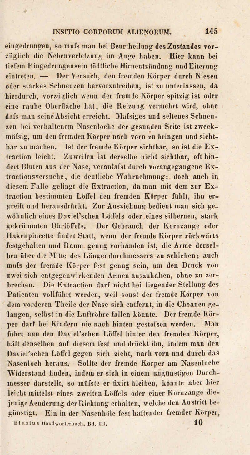 eingedruiigeD, so mufs man bei Beurlheilung des Zustandes vor- züglich die Nebenverletzuiig im Auge haben. Hier kann bei tiefem Eingedruiigensein tödtliche Hirnentziindung und Eiterung eintreten. — Der Versuch, den fremden Körper durch Niesen oder starkes Schneuzen hervorzutreiben, ist zu unterlassen, da hierdurch, vorzüglich wenn der fremde Körper spitzig ist oder eine rauhe Oberfläche hat, die Reizung vermehrt wird, ohne dafs man seine Absicht erreicht. Mäfsiges und seltenes Schneu- zen bei verhaltenem Nasenloche der gesunden Seite ist zweck- mäfsig, um den fremden Körper nach vorn zu bringen und sicht- bar zu machen. Ist der fremde Körper sichtbar, so ist die Ex- • traction leicht. Zuweilen ist derselbe nicht sichtbar, oft hin- dert Bluten aus der Nase, veranlafst durch vorangegangene Ex- tractionsversuche, die deutliche Wahrnehmung; doch auch in diesem Falle gelingt die Extraction, da man mit dem zur Ex- traction bestimmten Löffel den fremden Körper fühlt, ihn er- greift und herausdrückt. Zur Ausziehung bedient man sich ge- wöhnlich eines Daviel’scheu Löffels oder,eines silbernen, stark gekrümmten Ohrlöffels. Der Gebrauch der Kornzange oder Hakenpincette findet Statt, wenn der fremde Körper rückwärts festgehalteii und Raum genug vorhanden ist, die Arme dersel- ben über die Mitte des Längendurchmessers zu schieben; auch mufs der fremde Körper fest genug sein, um den Druck von zwei sich entgegenwirkenden Armen auszuhalten, ohne zu zer- brechen. Die Extraction darf nicht bei liegender Stellung des Patienten vollführt werden, weil sonst der fremde Körper von dem vorderen Theile der Nase sich entfernt, in die Choanen ge- langen, selbst in die Luftröhre fallen könnte. Der fremde Kör- per darf bei Kindern nie nach hinten gestofsen werden. Man führt nun den DavieFscheii Löffel hinter den fremden Körper, hält denselben auf diesem fest und drückt ihn, indem man den Davierschen Löffel gegen sich zieht, nach vorn und durch das Nasenloch heraus. Sollte der fremde Körper am Nasenloche Widerstand finden, indem er sieh in einem nngüustigen Durch- messer darstellt, so müfste er fixirt bleiben, könnte aber hier leicht mittelst eines zweiten Löffels oder einer Kornzange die- jenige Aenderung der Richtung erhalten, welche deu Austritt be- günstigt. Ein in der Naseiihöle fest haftender fremder Körper, Blasius HanclAVÖrterbucli, Bd. 111, 10