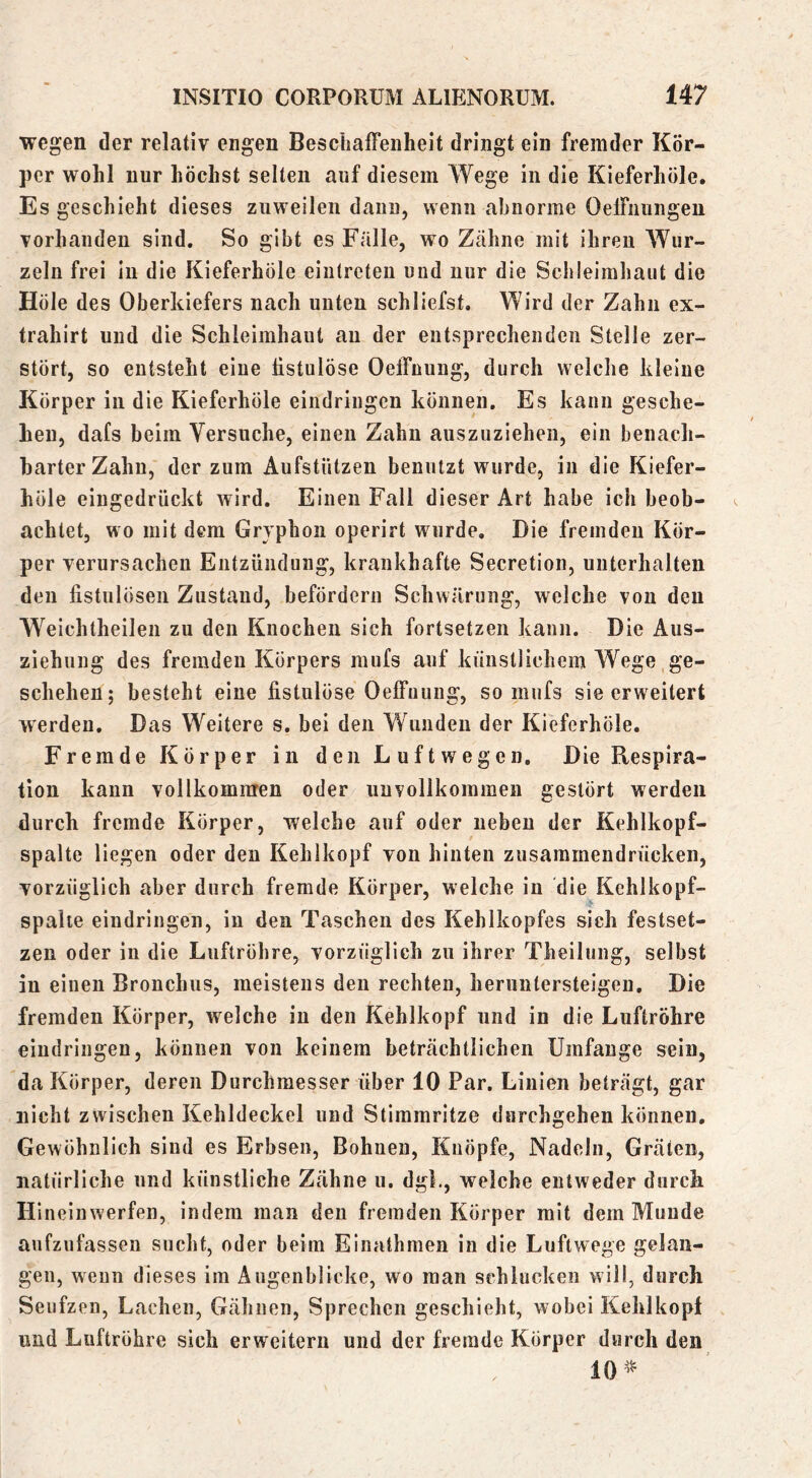 wegen der relativ engen Beschaffenheit dringt ein fremder Kör- per wohl nur höchst selten auf diesem Wege in die Kieferhöle. Es geschieht dieses zuweilen dann, wenn abnorme OelFnungen vorhanden sind. So gibt es Falle, wo Zähne mit ihren Wur- zeln frei in die Kieferhöle einlreten und nur die Schleimhaut die Hole des Oberkiefers nach unten schliefst. Wird der Zahn ex- trahirt und die Schleimhaut au der entsprechenden Stelle zer- stört, so entsteht eine listulöse Oeffnung, durch welche kleine Körper in die Kieferhöle eindringen können. Es kann gesche- hen, dafs heim Versuche, einen Zahn auszuziehen, ein benach- barter Zahn, der zum Aufstützen benutzt wurde, in die Kiefer- höle eingedrückt wird. Einen Fall dieser Art habe ich beob- achtet, wo mit dem Gryphoii operirt wurde. Die fremden Kör- per verursachen Entzündung, krankhafte Secretion, unterhalten den fistulösen Zustand, befördern Schwärung, welche von den Weichtheilen zu den Knochen sich fortsetzen kann. Die Aus- ziehung des fremden Körpers mufs auf künstlichem Wege ge- schehen; besteht eine fistulöse Oeffuung, so mufs sie erweitert werden. Das Weitere s. bei den Wunden der Kieferhöle. Fremde Körper in den Luftwegen. Die Respira- tion kann vollkommen oder unvollkommen gestört werden durch fremde Körper, welche auf oder neben der Kehlkopf- spalte liegen oder den Kehlkopf von hinten zusammendrücken, vorzüglich aber durch fremde Körper, welche in die Kehlkopf- spahe eindringen, in den Taschen des Kehlkopfes sich festset- zen oder in die Luftröhre, vorzüglich zu ihrer Theilung, selbst in einen Bronchus, meistens den rechten, heruntersteigen. Die fremden Körper, welche in den Kehlkopf und in die Luftröhre eindringen, können von keinem beträchtlichen Umfange sein, da Körper, deren Durchmesser über 10 Par. Linien beträgt, gar nicht zwischen Kehldeckel und Stimmritze durchgehen können. Gewöhnlich sind es Erbsen, Bohnen, Knöpfe, Nadeln, Gräten, natürliche und künstliche Zähne u. dgL, weiche entweder durch Hineinwerfen, indem man den fremden Körper mit dem Munde aufzufassen sucht, oder beim Einathmen in die Luftwege gelan- gen, wenn dieses im Augenblicke, wo man schlucken will, durch Seufzen, Lachen, Gähnen, Sprechen geschieht, wobei Kehlkopf und Luftröhre sich erweitern und der fremde Körper durch den 10