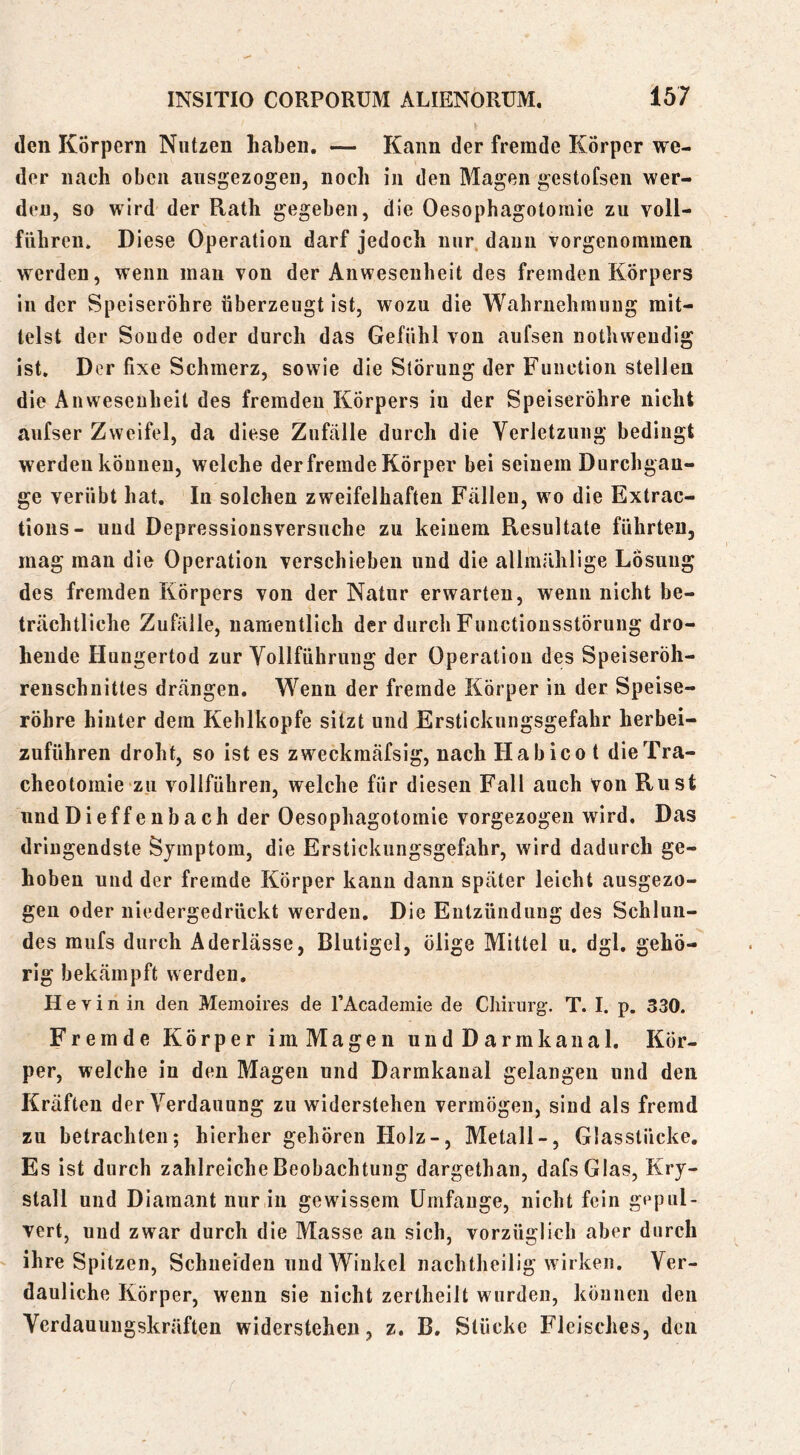 den Körpern Nutzen haben. — Kann der fremde Körper we- der nach oben ausgezogen, noch in den Magen gestofsen wer- den, so wird der Rath gegeben, die Oesophagotoinie zu voll- führeii. Diese Operation darf jedoch nur. daun vorgenommen werden, wenn man von der Anwesenheit des fremden Körpers in der Speiseröhre überzeugt ist, wozu die Wahrnehmung mit- telst der Sonde oder durch das Gefühl von aufsen nothweudig ist. Der fixe Schmerz, sowie die Störung der Function stellen die Anwesenheit des fremden Körpers in der Speiseröhre nicht aufser Zweifel, da diese Zufälle durch die Verletzung bedingt werden können, welche der fremde Körper bei seinem Durchgän- ge verübt hat. In solchen zweifelhaften Fällen, wo die Extrac- tions- und Depressionsversuche zu keinem Resultate führten, mag man die Operation verschieben und die allmrililige Losung des fremden Körpers von der Natur erwarten, wenn nicht be- trächtliche Zufälle, namentlich der durch Functiousstörung dro- hende Hungertod zur Yollführuug der Operation des Speiseröh- reuschnittes drängen. Wenn der fremde Körper in der Speise- röhre hinter dem Kehlkopfe sitzt und Erstickungsgefahr herbei- zuführen droht, so ist es zweckmäfsig, nach Habico t die Tra- cheotomie zu vollfübren, welche für diesen Fall auch von Rust undDieffenbach der Oesophagotomie vorgezogen wird. Das dringendste Symptom, die Erstickiingsgefahr, wird dadurch ge- hoben und der fremde Körper kann dann später leicht ausgezo- gen oder niedergedrückt werden. Die Entzündung des Schlun- des miifs durch Aderlässe, Blutigel, ölige Mittel u. dgl. gehö- rig bekämpft werden. H e V i n in den Memoires de TAcadeinie de Chirurg. T. I. p. 330. Fremde Körper imMagen undDarmkanal. Kör- per, welche in den Magen und Darmkanal gelangen und den Kräften der Verdauung zu widerstehen vermögen, sind als fremd zu betrachten; hierher gehören Holz-, Metall-, Glasstücke. Es ist durch zahlreiche Beobachtung dargethan, dafsGIas, Kry- stall und Diamant nur in gewissem ürnfauge, nicht fein gepul- vert, und zwar durch die Masse an sich, vorzüglich aber durch ihre Spitzen, Schneiden und Winkel nachtheilig wirken. Ver- dauliche Körper, wenn sie nicht zertheilt wurden, können den Verdauungskräften widerstehen, z. B. Stücke Fleisches, den