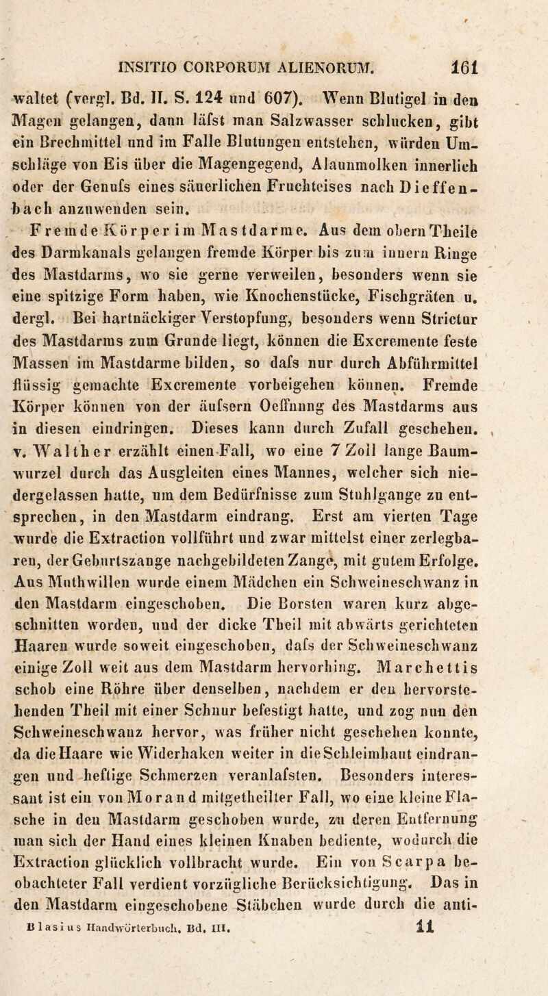 Welltet (ver^l. Bd. II. S. 124 und 607). Wenn Bliitigel in deu Magen gelangen, dann läfst man Salzwasser schlucken, gibt ein Brechmittel und ira Falle Blutungen entstehen, würden Um- schlcäge von Eis über die Mageugegend, Alaunmolken innerlich oder der Genufs eines säuerlichen Fruchteises nach Die ff en- bach anzuwenden sein. Fremde Körperim Mastdarme. Aus dem ohern Theile des Darmkanals gelangen fremde Körper bis zuru iimeni Ringe des Mastdarms, wo sie gerne verweilen, besonders wenn sie eine spitzige Form haben, wie Knochenstücke, Fischgräten u. dergl. Bei hartnäckiger Verstopfung, besonders wenn Strictur des Mastdarras zum Grunde liegt, können die Excremente feste Massen im Mastdarme bilden, so dafs nur durch Abführmittel flüssig gemachte Excremente Vorbeigehen können. Fremde Körper können von der äufsern OefFuung des Mastdarms aus in diesen eindringen. Dieses kann durch Zufall geschehen. , V. Walther erzählt einen-Fall, wo eine 7 Zoll lange Baum- wurzel durch das Ausgleiten eines Mannes, welcher sich nie- dergelassen hatte, um dem Bedürfnisse zum Stuhlgange zu ent- sprechen, in den Mastdarm eindrang. Erst am vierten Tage wurde die Extraction vollführt und zwar mittelst einer zerlegba- ren, der Geburtszange nachgebildeten Zange, mit gutem Erfolge, Aus Muthwilleu wurde einem Mädchen ein Schweineschwanz in den Mastdarm eingeschoben. Die Borsten waren kurz abge- schnitten worden, und der dicke Thell mit abwärts gerichteten Haaren wurde soweit eingeschoben, dafs der Schweiueschwauz einige Zoll weit aus dem Mastdarm herrorhing. Marchettis schob eine Röhre über denselben, nachdem er deu hervorste- hendeu Theil mit einer Schnur befestigt hatte, und zog nun den Schweineschwauz hervor, was früher nicht geschehen konnte, da die Haare wie Widerhaken weiter in die Sch leimhaut cindran- gen uud heftige Schmerzen veranlafsten. Besonders interes- sant ist ein von Morand mitgetheilter Fall, wo eine kleine Fla- sche in den Mastdarm geschoben wurde, zn deren Eutfernung man sich der Hand eines kleinen Knaben bediente, wodurch die Extraction glücklich vollbracht wurde. Ein von Scarpa be- obachteter Fall verdient vorzügliche Berücksichtigung, Das in den Mastdarm eingeschobene Stäbchen wurde durch die auti- Ulasius Ilanclwürterbucli, Bd, III. 11