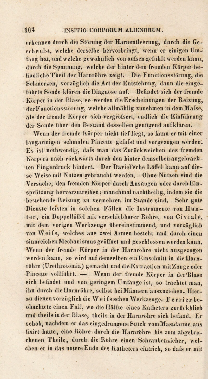 erkennen durch die Störung der Hariienlleernng, durch die Ge- schwulst, welche derselbe hervorbringt, wenn er einigen Um- fang hat, und welche gewöhnlich von aufsen gefühlt werden kann, durch die Spannung, welche der hinter dem fremden Körper be- fmdlicbe Theil der Harnröhre zeigt. Die FunclionsstÖrung, die Schmerzen, vorzüglich die Art der Entstehung, dann die einge- führte Sonde klären die Diagnose auf. Befindet sich der fremde Körper in der Blase, so werden die Erscheinungen der Reizung, derFunctionsslöruiig, welche allmählig zunehmen in demMafse, als der fremde Körper sich vergröfsert, endlich die Einführung der Sonde über den Bestand desselben genügend auf klaren. Wenn der fremde Körper nicht tief liegt, so kann er mit einer langarmigen schmalen Pincette gefafst und vorgezogen werden. Es ist nothwendig, dafs man das Zurückweiclien des fremden Körpers nach rückw'ärts durch den hinter demselben angebrach- ten Fingerdruck hindert. Der Daviel’scbe Löffel kann auf die- se Weise mit Nutzen gebraucht werden. Ohne Nutzen sind die Versuche, den fremden Körper durch Ausaugeii oder durch Eln- sprützung hervorzutreiben; manchmal nachtheilig, indem sie die bestehende Reizung zu vermehren im Stande sind. Sehr gute Dienste leisten in solchen Fällen die Instrumente von Hun- ter, ein Doppellöffel mit verschiebbarer Röhre, von Civiale, mit dem vorigen Werkzeuge übereinstimmend, und vorzüglich von Weifs, Avelches aus zwei Armen besteht und durch einen sinnreichen Mechanismus geöffnet nnd geschlossen w erden kann. Wenn der fremde Körper in der Harnröhre nicht ausgezogen werden kann, so wird auf demselben ein Einschnitt in die Harn- röhre (Urethrotomia) gemacht und die Extraction initZange oder Pincette vollführt, — Wenn der fremde Körper in der'BJase sich befindet und von geringem Umfange ist, so trachtet man, ihn durch die Harnröhre, selbst bei Männern auszuzieheu. Hier- zu dienen vorzüglich die W e i f s sehen Werkzeuge. Ferrierbe- obachtete einen E’all, wo die Hälfte eines Katheters zurückhlieb und theilsinder Blase, theils in der Harnröhre sich befand. Er schob, nachdem er das eingedrungene Stück vomMastdarine aus fixirt hatte, eine Röhre durch die Harnröhre bis zum abgebro- chenen Theile, durch die Röhre einen Schraubenzieher, wel- chen er in das uutcreEude des Katheters eiutrieb, so dafs er mit