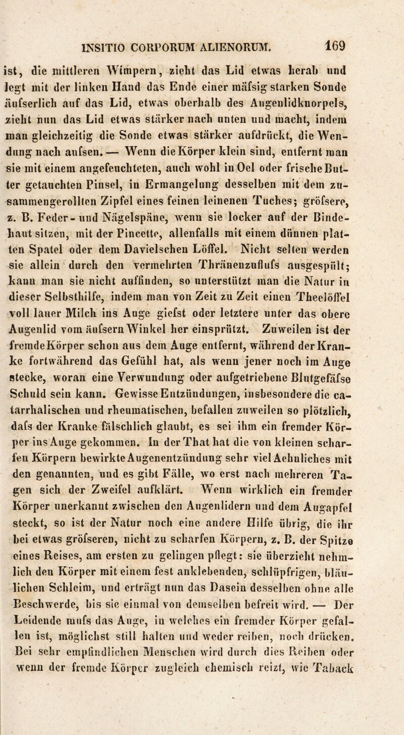 ist, die initiieren Wimpern, zieht das Lid etwas herab und legt mit der linken Hand das Ende einer mäfsig starken Sonde äufserlich auf das Lid, etwas oberhalb des Augenlidkuorpcls, zieht nun das Lid etwas stärker nach unten und macht, indem man gleichzeitig die Sonde etwas stärker aufdrückt, die Wen- dung nach anfsen,— Wenn die Körper klein sind, entfernt man sie mit einem angefeuchteten, auch wohl inOel oder frische But- ter getauchten Pinsel, in Ermangelung desselben mit dem zu- sammengerolllen Zipfel eines feinen leinenen Tuches; gröfsere, z. B. Feder-und Nägelspäiie, wenn sie locker auf der Binde- haut sitzen, mit der Pincette, allenfalls mit einem dünnen plat- ten Spatel oder dem Davielschen Löffel. Nicht selten werden sie allein durch den vermehrten Thränenzuflufs ausgespült; kann man sie nicht aufiinden, so unterstützt man die Natur in dieser Selbsthilfe, indem man von Zeit zu Zeit einen Theelöffel voll lauer Milch ins Auge giefst oder letztere unter das obere Augenlid vom äufsern Winkel her einsprützt. Zuweilen ist der freradeKörper schon aus dem Auge entfernt, während der Kran- ke fortwährend das Gefühl hat, als wenn jener noch im Auge stecke, woran eine Verwundung oder aufgetriebene Blutgefäfso Schuld sein kann. Gewisse Entzündungen, insbesondere die ca- tarrhalischen und rheumatischen, befallen zuweilen so plötzlich, dafs der Kranke fälschlich glaubt, es sei ihm ein fremder Kör- per inSxAuge gekommen. In derThat hat die von kleinen schar- fen Körpern bewirkte Augenentzündung sehr viel Aehuliches mit den genannten, und es gibt Fälle, wo erst nach mehreren Ta- gen sich der Zweifel aufklärt. Wenn wirklich ein fremder Körper unerkannt zwischen den Augenlidern und dem Augapfel steckt, so ist der Natur noch eine andere Hilfe übrig, die ihr bei etwas gröfseren, nicht zu scharfen Körpern, z, B. der Spitze eines Reises, am ersten zu gelingen pflegt: sie überzieht nehra- lich den Körper mit einem fest anklebenden, schlüpfrigen, bläu- lichen Schleim, und erträgt nun das Dasein desselben ohne alle Beschwerde, bis sie einmal von demselben befreit wird. — Der Leidende mufs das Auge, in welches ein fremder Körper gefal- len ist, möglichst still halten und weder reiben, iiocli drücken. Bei sehr cmprnidiichcu Menschen wird durch dies Reiben oder wenn der fremde Körper zugleich chemisch reizt, wie Taback