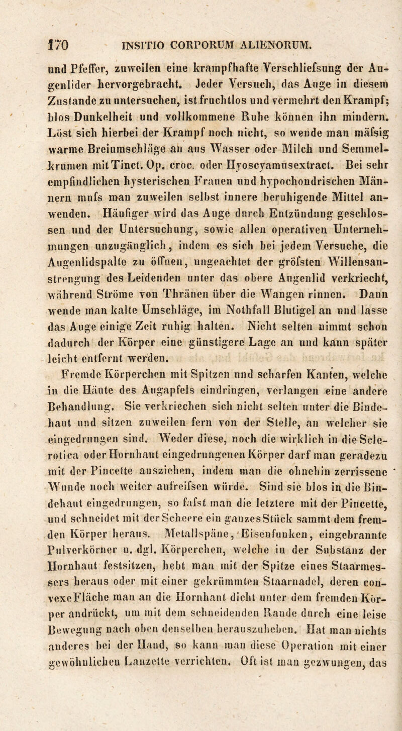 und Pfeifer, zuweilen eine krampfhafte Versehliefsung der Au- genlider hervorgebracht. Jeder Versuch, das Auge in diesem Zustande zu untersuchen, ist fruchtlos und vermehrt den Krampf; blos Dunkelheit und vollkommene Ruhe können ihn mindern. Löst sich hierbei der Krampf noch nicht, so wende man raäfsig warme Breiumschläge an aus Wasser oder Milch und Semmel- krumen mitTinct. Op. croc. oder Hjoscjarausextract. Bei sehr empfindlichen hysterischen Frauen und hypochondrischen Män- nern mnfs n>an zuweilen selbst innere beruhigende Mittel an- wenden. Häufiger wird das Auge durch Entzündung geschlos- sen und der üntersucliung, sowie allen operativen Unterneh- mungen unzugänglich, indem es sich bei jedem Versuche, die Augenlidspalte zu ölfuen, ungeachtet der gröfsten Willensan- strengung des Leidenden unter das obere Augenlid verkriecht, während Ströme von Thräuen über die Wangen rinnen. Dann w ende man kalte Umschläge, im Nothfall Blutigel an und lasse das Auge einige Zeit ruhig halten. Nicht selten nimmt schon dadurch der Körper eine günstigere Lage an und kann später leicht entfernt werden. Fremde Körperchen mit Spitzen und scharfen Kanten, welche in die Häute des Augapfels eindringen, verlangen eine andere Behandlung. Sie verkriechen sieh nicht selten unter die Binde- haut und sitzen zuweilen fern von der Stelle, an welcher sie eingcdrungeii sind. Weder diese, noch die wirklich in dieScle- rotica oder Hornhaut eingedrungeneii Körper darf man geradezu mit der Pincette ausziehen, indem man die ohnehin zerrissene * Wunde noch weiter anfreifsen würde. Sind sie blos in die Bin- dehaut eingedrungen, so fafst man die letztere mit der Pincette, und schneidet mit derScheere ein ganzes Stück samrat dem frem- den Körper heraus. Metallspäne,'Eisenfuuken, eingebrannte Pulverkörner u. dgl. Körperchen, welche in der Substanz der Hornhaut festsitzen, hebt man mit der Spitze eines Staarraes- sers heraus oder mit einer gekrümmten Staarnadel, deren cou- vexeFläche man an die Hornhaut dicht unter dem fremden Kör- per andrückt, um mit dem schneidenden Rande durch eine leise Bewegung nach oben denselben heraiiszuhcben. Hat man nichts anderes bei der Hand, so kann mau diese Operation mit einer gewöhnlichen LanzcUe verrichten. Oft ist mau gezwungen, das