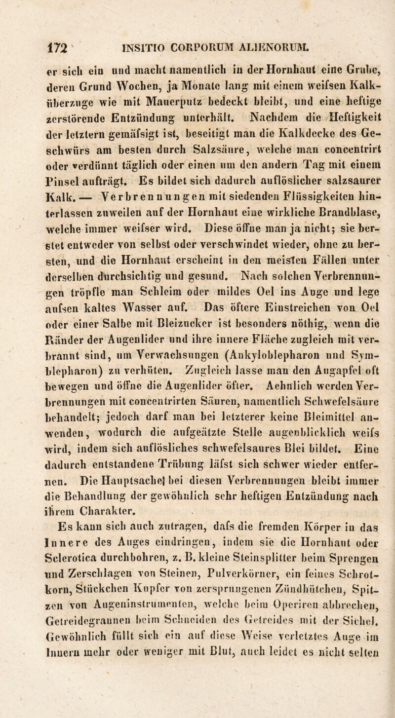 er sich eiu und maclit namentlich iu der Hornhaut eine Gruhe, deren Grund Wochen, ja Monate lang mit einem weifsen Kalk- iiberznge wie mit Mauerputz bedeckt bleibt, und eine heftige zerstörende Entzündung unterhält. Nachdem die Heftigkeit der letztem gemäfsigt ist, beseitigt mau die Kalkdecke des Ge- schwürs am besten durch Salzsäure, welche man concentrirt oder verdünnt täglich oder einen um den andern Tag mit einem Pinsel aufträgt. Es bildet sich dadurch auflöslicher salzsaurer Kalk.— Verbrennungen mit siedenden Flüssigkeiten hin- terlassen zuweilen auf der Hornhaut eine wirkliche Brandblase, welche immer weifser wird. Diese ölfiie man ja nicht; sieber- stet entweder von selbst oder verschwindet wieder, ohne zu ber- sten, und die Hornhaut erscheint in den meisten Fällen unter derselben durchsichtig und gesund. Nach solchen Verbrennun- gen tröpflo man Schleim oder mildes Oel ins Auge und lege aufsen kaltes Wasser auf. Das öftere Eiustreichen von Oel oder einer Salbe mit Bleiziickcr ist besonders nöthig, wenn die Pfänder der Augenlider und ihre innere Fläche zugleich mit ver- brannt sind, um Verwachsungen (Aukyloblepharon und Sym- blepharon) zu verhüten. Zugleich lasse man den Augapfel oft bewegen und öffne die Augenlider öfter. Aehnlich werden Ver- brennungen mit concentrirten Säuren, namentlich Schwefelsäure behandelt; jedoch darf man bei letzterer keine Bleirnittel au- wenden, wodurch die aufgeätzte Stelle augenblicklich weifs wird, indem sich auflösliches schwefelsaures Blei bildet. Eine dadurch entstandene Trübung läfst sich schwer wieder entfer- nen, Die Hauptsache) bei diesen Verbrennungen bleibt immer die Behandlung der gewöhnlich sehr heftigen Entzündung nach ihrem Charakter. Es kann sich auch zutragen, dafs die fremden Körper iu das Innere des Auges cindringen, indem sie die Hornhaut oder Sclerotica durchbohren, z. B. kleine Steinsplitter beim Sprengen und Zerschlagen von Steinen, Pulverköruer, ein feines Schrot- korn, Stückchen Kupfer von zersprungenen Zündhütchen, Spit- zen von Augeninstrumenten, welche beim Operiren abbrechen, Getreidegrauneii beim Sclnieiden des Getreides mit der Sichel. Gewöhnlich füllt sich ein auf diese Weise verletztes Auge im Innern mehr oder weniger mit Blut, auch leidet es nicht selten