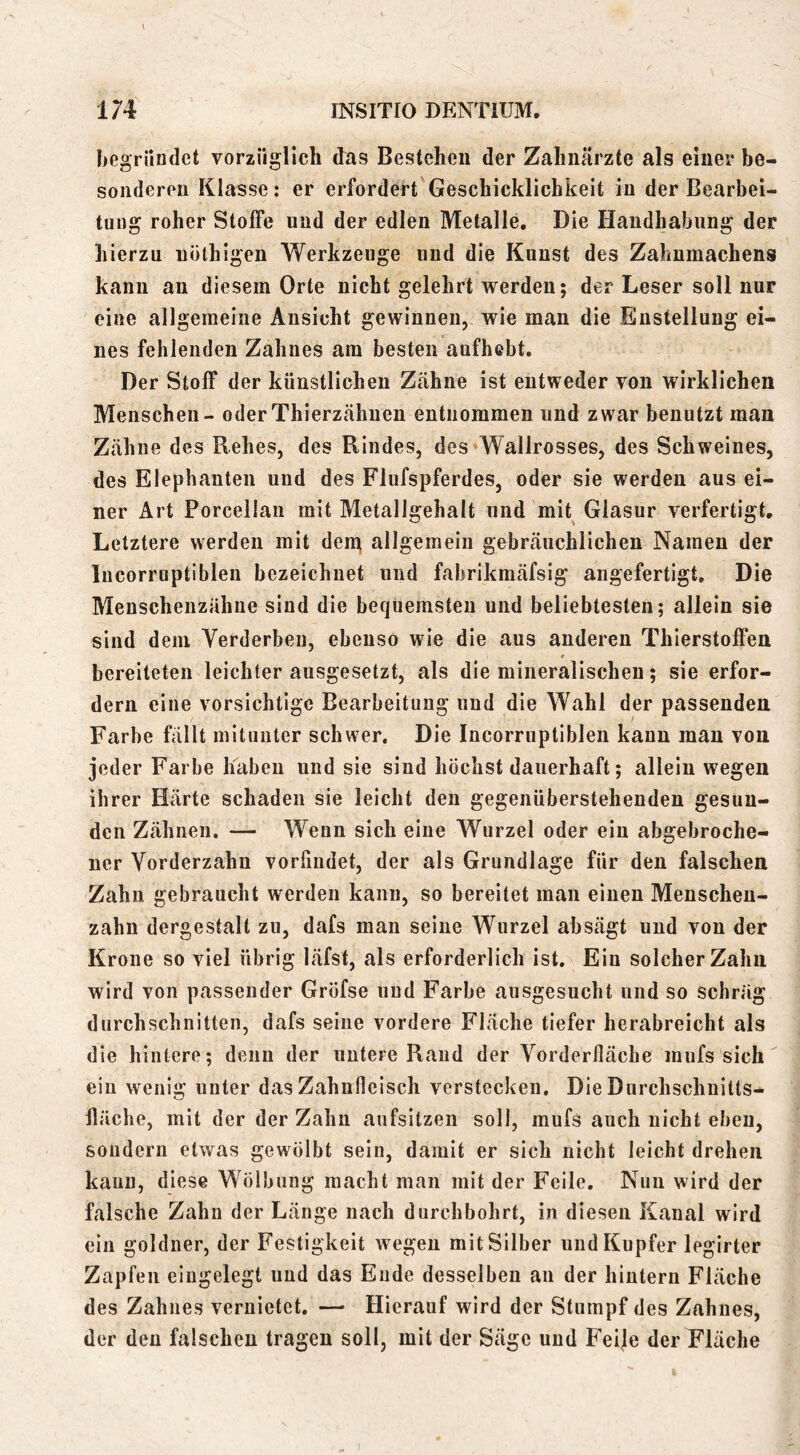 hegriindet vorzüglich das Bestehen der Zahnärzte als einer be- sonderen Klasse: er erfordert Geschicklichkeit in der Bearbei- tung roher Stoffe und der edlen Metalle, Die Handhabung der hierzu uöthigen Werkzeuge und die Kunst des Zahumachens kann an diesem Orte nicht gelehrt werden; der Leser soll nur eine allgemeine Ansicht gewinnen, wie man die Enstellung ei- nes fehlenden Zahnes am besten aufhebt. Der Stoff der künstlichen Ztähne ist entweder von wirklichen Menschen - oder Thierzähnen entnommen und zwar benutzt man Zähne des Rehes, des Rindes, des Wallrosses, des Schweines, des Elepbauten und des Flufspferdes, oder sie werden aus ei- ner Art Porcellan mit Metallgehalt und mit Glasur verfertigt. Letztere werden mit den^ allgemein gebräuchlichen Namen der Incorruptiblen bezeichnet und fabrikmäfsig angefertigt. Die Meuschenzähue sind die bequemsten und beliebtesten; allein sie sind dem Yerderben, ebenso wie die aus anderen Thierstoffen t bereiteten leichter ausgesetzt, als die mineralischen; sie erfor- dern eine vorsichtige Bearbeitung und die Wahl der passenden Farbe fällt mitunter schwer. Die Incorruptiblen kann man von jeder Farbe haben und sie sind höchst dauerhaft; allein wegen ihrer Härte schaden sie leicht den gegenüberstehenden gesun- den Zähnen. — Wenn sich eine Wurzel oder ein abgebroche- ner Yorderzahu vorfindet, der als Grundlage für den falschen Zahn ge braucht werden kann, so bereitet man einen Menschen- zahn dergestalt zu, dafs man seine Wurzel absägt und von der Krone so viel übrig läfst, als erforderlich ist. Ein solcher Zahn wird von passender Gröfse uud Farbe ausgesucht und so schräg durchschnitten, dafs seine vordere Fläche tiefer herabreicht als die hintere; denn der untere Rand der Yorderfiäcbe mufs sich ein wenig unter das Zahnfleisch verstecken. Die Durchschuitts- fiäche, mit der der Zahn aufsitzen soll, mufs auch nicht eben, sondern etwas gewölbt sein, damit er sich nicht leicht drehen kann, diese Wölbung macht man mit der Feile. Nun wird der falsche Zahn der Länge nach durchbohrt, in diesen Kanal wird ein goldner, der Festigkeit wegen mit Silber und Kupfer legirter Zapfen eingelegt uud das Ende desselben an der hintern Fläche des Zahnes vernietet. —■ Hierauf wird der Stumpf des Zahnes, der den falschen tragen soll, mit der Säge uud Feile der Fläche