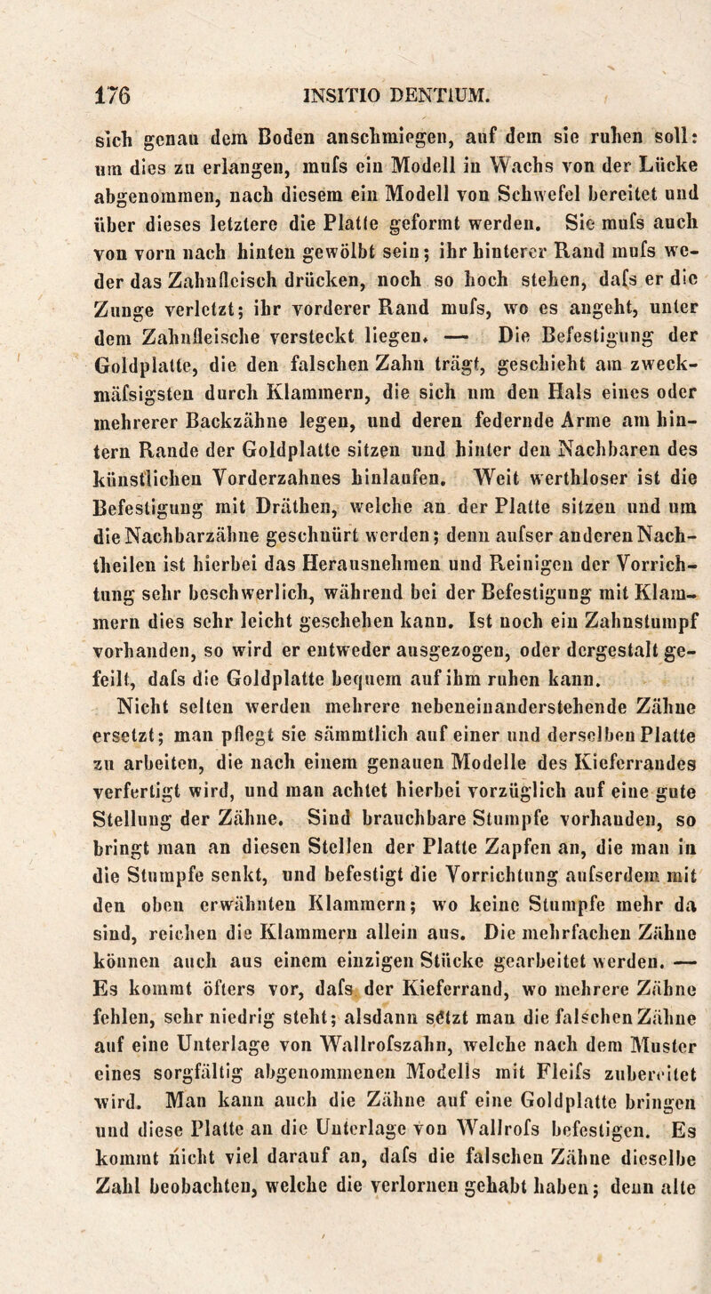 sich genau dem Boden anschmiegeii, auf dem sie ruhen soll: um dies zu erlangen, mufs ein Modell in Wachs von der Lücke abgenomraeii, nach diesem ein Modell von Schwefel bereitet und über dieses letztere die Platte geformt werden. Sie mufs auch von vorn nach hinten gewölbt sein; ihr hinterer Rand mufs we- der das Zahnfleisch drücken, noch so hoch stehen, dafs er die Zunge verletzt; ihr vorderer Rand mufs, wo es angeht, unter dem Zahnfleische versteckt liegen, — Die Befestigung der Goldplalte, die den falschen Zahn trcägt, geschieht am zweck- mäfsigsten durch Klammern, die sich um den Hals eines oder mehrerer Backzähne legen, und deren federnde Arme am hin- tern Rande der Goldplatte sitzen und hinter den Nachbaren des künstlichen Vorderzahnes hinlaiifen. Weit werthloser ist die Befestigung mit Dräthen, welche an der Platte sitzen und um die Nachbarzähne geschnürt werden; denn aufser anderen Nach- theilen ist hierbei das Herausnehraen und Pveinigen der Vorrich- tung sehr beschwerliclr, während bei der Befestigung mit Klam- mern dies sehr leicht geschehen kann. Ist noch ein Zahnstumpf vorhanden, so wird er entweder ausgezogen, oder dergestalt ge- feilt, dafs die Goldplatte bequem auf ihm ruhen kann. Nicht selten werden mehrere nebeneinanderstehende Zähne ersetzt; man pflegt sie sämmtlich auf einer und derselben Platte zu arbeiten, die nach einem genauen Modelle des Kieferrandes verfertigt wird, und man achtet hierbei vorzüglich auf eine gute Stellung der Zähne, Sind brauchbare Stumpfe vorhanden, so bringt man an diesen Stellen der Platte Zapfen an, die man in die Stumpfe senkt, und befestigt die Vorrichtung aufserdem mit den oben erwähnten Klammern; wo keine Stumpfe mehr da sind, reichen die Klammern allein aus. Die mehrfachen Zähne können auch aus einem einzigen Stücke gearbeitet werden. — Es kommt öfters vor, dafs. der Kieferrand, wo mehrere Zähne fehlen, sehr niedrig steht; alsdann s.Ötzt mau die falschen Zähne auf eine Unterlage von Wallrofszahn, welche nach dem Muster eines sorgfältig abgenommenen Modells mit Fleifs zubercitet wird. Man kann auch die Zähne auf eine Goldplatte bringen und diese Platte an die Unterlage von Wallrofs befestigen. Es kommt nicht viel darauf an, dafs die falschen Zähne dieselbe Zahl beobachten, welche die verlornen gehabt haben; denn alte