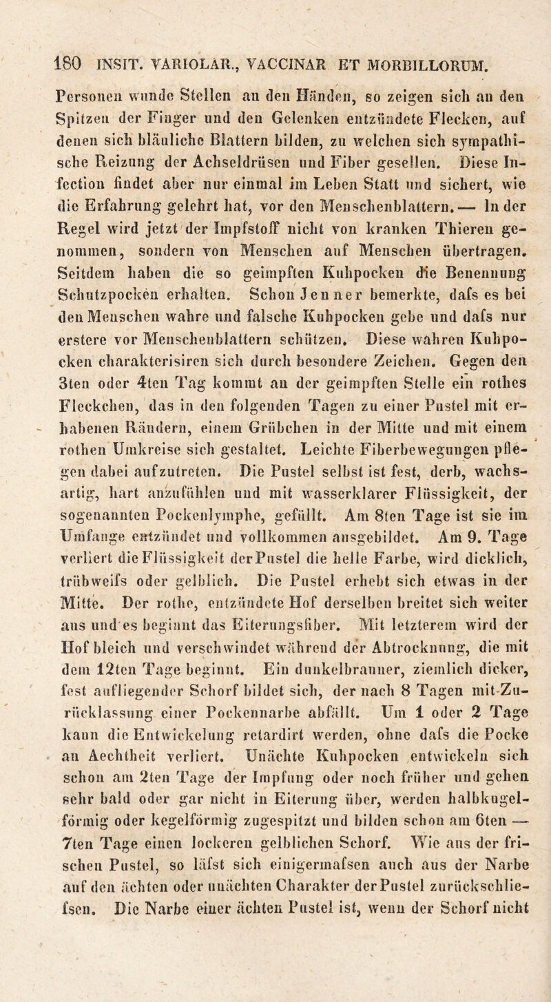 Personen wunde Stellen au den Hrmdeii, so zeigen sich an den Spitzen der Finger und den Gelenken entzündete Flecken, auf denen sich bkäuliche Blattern bilden, zu welchen sich sympathi- sche Reizung der Achseldrüsen und Fiber gesellen. Diese In- fection findet aber nur einmal im Leben Statt und sichert, wie die Erfahrung gelehrt hat, vor den Menscheublattern,— Inder Regel wird jetzt der Impfstoff nicht von kranken Thieren ge- nommen, sondern von Menschen auf Menschen übertragen. Seitdem haben die so geimpften Kuhpocken die Benennung Schutzpocken erhalten. Schon Jenner bemerkte, dafs es bei den Menschen wahre und falsche Kuhpockeu gebe und dafs nur erstere vor Meuschenblattern schützen. Diese wahren Kuhpo- cken charakterisireii sich durch besondere Zeichen. Gegen den Steil oder 4ten Tag kommt an der geimpften Stelle ein rothcs Fleckchen, das in den folgenden Tagen zu einer Pustel mit er- habenen Rcändern, einem Grübchen in der Milte und mit einem rothen Umkreise sich gestaltet. Leichte Fiberbewegungen pfle- gen dabei aufzutreten. Die Pustel selbst ist fest, derb, wachs- artig, hart anzufühlen und mit wasserklarer Flüssigkeit, der sogenannten Pockenljinphe, gefüllt. Am 8ten Tage ist sie im Umfange entzündet und vollkommen ansgebildet. Am 9. Tage verliert die Flüssigkeit derPustel die helle Farbe, wird dicklich, trübweifs oder gelblich. Die Pustel erhebt sich etwas in der Mitte. Der rothe, entzündete Hof derselben breitet sich weiter aus und es beginnt das Eiterungsfiber. Mit letzterem wird der Hof bleich und verschwindet während der Abtrocknung, die mit dem 12ten Tage beginnt. Ein dunkelbranner, ziemlich dicker, fest aufliegeuder Schorf bildet sich, der nach 8 Tagen niit-Zii- rücklassuug einer Pockennarbe abfällt. Um 1 oder 2 Tage kann die Entwickelung retardirt werden, ohne dafs die Pocke an Äechtheit verliert. Unächte Kuhpocken entwickeln sich schon am 2teii Tage der Impfung oder noch früher und gehen sehr bald oder gar nicht in Eiterung über, werden halbkugel- förmig oder kegelförmig zugespitzt und bilden schon am 6ten — 7ten Tage einen lockeren gelblichen Schorf. V/ie aus der fri- schen Pustel, so läfst sich einigermafscn auch aus der Narbe auf den ächten oder nuächten Charakter derPustel zurückschlie- fseii. Die Narbe einer ächten Pustel ist, wenn der Schorf nicht