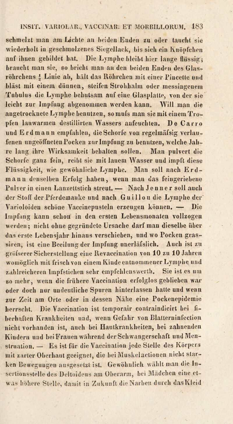 schmelzt man am lichte au heideii Enden zu oder taucht sie wiederholt in geschmolzenes Siegellack, bis sich ein Knöpfcheii auf ihnen gebildet hat. Die Lymphe bleibt hi^r lange flüssig; braucht man sie, so bricht man an den beiden Enden des Glas- röhrchens 2 Linie ab, hält das Röhrchen mit einer Piucette und bläst mit einem dünnen, steifen Strohhalm oder messingenem Tubulus die Lymphe behutsam auf eine Glasplatte, von der sie leicht zur Impfung abgenominen werden kann. Will mau die angetrockuete Lymphe benutzen, so mufs mau sie mit einem Tro- pfen lauwarmen destillirten Wassers aufeuchteu. De Carro und Erd manu empfahlen, die Schorfe von regelmäfsig verlau- fenen nngeölFneteu Pocken zur Impfung zu benutzen, welche Jah- re laug ihre Wirksamkeit behalten sollen. Man pulvert die Schorfe ganz fein, reibt sie mit lauem A¥asser und impft diese P’liissigkeit, wie gewöhnliche Lymphe. Man soll nach Erd- manu denselben Erfolg haben, wenn mau das feiugeriebene Pulver in einen Lanzettstich streut. — Nach Jenner soll auch der Stoff der Pferdemauke und nach Guillou die Lymphe der’ Varioloideu schöne Vacciuepustelu erzeugen können. — Die Impfung kann schon in den ersten Lebensmonateu vollzogen werden; nicht ohne gegründete Ursache darf man dieselbe über das erste Lebensjahr hinaus verschieben, und wo Pocken gras- siren, ist eine Beeilung der Impfung unerläfslich. Auch ist zu grofserer Sicherstellung eine Revaccination von 10 zu 10 Jahren womöglich mit frisch von einem Kinde entnommener Lymphe, und zahlreicheren linpfstichen sehr empfehlenswerth. Sie ist es um so mehr, wenn die frühere Vaccinatiou erfolglos geblieben war oder doch nur undeutliche Spuren hinterlassen hatte nnd wenn zur Zeit am Orte oder in dessen Nähe eine Pockenepidemie herrscht. Die Vaccination ist ternporair contraindicirt bei fi- berhaften Krankheiten und, wenn Gefahr von Blatleruinfcctioii nicht vorhanden ist, auch bei Hautkrankheiten, bei zahnenden Kindern und bei'Frauen während der Schwangerschaft und Men- struation. — Es ist für die Vaccination jede Stelle des Körpers mit zarter Oberhaut geeignet, die bei Muskclactioncn nicht star- ken Bewegungen ausgeselzl ist. Gewöhnlich wählt man die ln- scrtionsstelle des Deltoideus am Oberarm, bei Mädchen eine et- was höhere Stelle, damit in Zukunft die Narben durch dasKieid