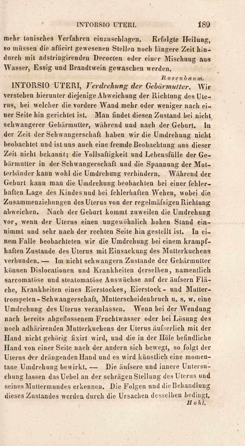 mehr tonisches Yerfahreii eiiiziischlageii. Erfolgte Heilung, so müssen die aflicirt gewesenen Stellen noch längere Zeit hin- durch mit adstringirendeii Decocten oder einer Mischung aus Wasserj Essig und Brandtvvrein gewaschen werden. llosenh a u m. INTORSIO UTERI, Verdrehung der Gehüruiutter, Wie verstehen hierunter diejenige Abweichung der Richtung des Ute- rus, bei welcher die vordere Wand mehr oder weniger nach ei- ner Seite hin gerichtet ist. Man findet dieseji Zustand bei nicht schwangerer Gebärmutter, während und nach der Geburt, lii \der Zeit der Schwangerschaft haben wir die Umdrehung nicht beobachtet und ist uns auch eine fremde Beobachtung aus dieser Zeit nicht bekannt; die Vollsaftigkeit und Lebensfülle der Ge- bärmutter in der Schwangerschaft und die Spannung der Mut- terbänder kann wohl die Umdrehung verhindern. Während der Geburt kann man die Umdrehung beobachten bei einer fehler- haften Lage des Kindes und bei fehlerhaften Wehen, wobei die Zusammenziehiingen des Uterus von der regelraäfsigen Richtung ahweichen. Nach der Geburt kommt zuweilen die Umdrehung vor, wTiin der Uterus einen ungewöhnlich hohen Stand eiu- nimmt und sehr nach der rechten Seite hin gestellt ist. In ei- nem Falle beobachteten wir die Umdrehung bei einem krampf- haften Zustande des Uterus mit Einsackung des Mutterkuchens verbunden. Im nicht schwängern Zustande der Gebärmutter können Dislocationen und Krankheiten derselben, namentlich sarcomatöse und steatomatöse Auswüchse auf der äufsern Flä- che, Krankheiten eines Eierstockes, Eierstock- und Mutter- trompeten-Schwangerschaft, Mutterscheidenbruch u. s. w. eine Umdrehung des Uterus veranlassen. Wenn bei der Wendung nach bereits abgellossenem Fruchtwasser oder bei Lösung des noch adhärirenden Mutterkuchens der Uterus äufserlich mit der Hand nicht gehörig fixirt wird, und die in der Hole befindliche Hand von einer Seite nach der andern sich bewegt, so folgt der Uterus der drängenden Hand und es wird künstlich eine momen- tane Umdrehung bewirkt, — Die äufsere und innere Untersu- chung lassen dasUebel an der schrägen Stellung des Uterus und seines Muttermundes erkennen. Die Folgen und die Behandlung dieses Zustandes werden durch die Ursachen desselben bedingt, Jl oliL )
