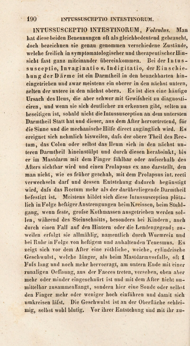 INTÜSSÜSCEPTIO INTESTINORÜM, Volvvhis, Mau hat diese beiden Beneimiingcn oft als gleicLbedeuteiid gebraucht, doch bezeichnen sie genau genommen verschiedene Zustände, welche freilich in symptomatologischer und therapeutischer Hin- sicht fast ganz miteinander Übereinkommen. Bei der lutus- susceptio, Invaginatio s. Indigitatio, der Einschie- hnng der Därme ist ein Darmtheil in den benachbarten hin- eingetriebeii und zwar meistens ein oberer in den nächst untern, selten der untere in den nächst obern. Es ist dies eine häufige ürsach des Ileus, die aber schwer mit Gewifsheit zu diagnosti- ciren, und wenn sie sich deutlicher zu erkennen gibt, selten zu beseitigen ist, sobald nicht dielutussusception an dem untersten Darmtheil Statt hat und dieser, aus dem After hervortretend, für die Sinne und die mechanische Hilfe direct zugänglich wird. Es ereignet sich uehmlich bisweilen, dafs der obere Theil des Rec- tum, das Colon oder selbst das Ileum sich in den nächst un- teren Darmtheil hineinstülpt und durch diesen herabsiukt, bis er im Mastdarm mit dem Finger fühlbar oder aufserhalb des Afters sichtbar wird und einen Prolapsus ex ano darstellt, den man nicht, wie es früher ges chah, mit dem Prolapsus int, recti verwechseln darf und dessen Entstehung dadurch begünstigt wird, dafs das Rectum mehr als der darüberliegende Darmtheil befestigt ist. Meistens bildet sich diese Intussusception plötz- lich in Folge heftiger Anstrengungen beimKreissen, beim Stuhl- gang, wenn feste, grofse Kothmassen ausgetriebeii werden sol- len, während des Steinschuitts, besonders bei Kindern, auch durch einen Fall auf den Hintern oder die Lendengegend; zu- weilen erfolgt sie allmählig, namentlich durch Wurmreiz und bei Rulir in Folge von heftigem und anhaltenden Teuesmus. Es zeigt sich vor dem After eine röthliche, weiche, cylindrische Geschwulst, welche länger, als beim Mastdarmvorfalle, oft 1 Fufs lang und noch mehr hervorragt, am untern Ende mit einer runzligen Oeffnuug, aus der Faeces treten, versehen, oben aber mehr oder minder eingeschnürt ist nnd mit dem After nicht un- mittelbar zusammenKangt, sondern hier eine Sonde oder selbst den Finger mehr oder weniger hoch eiuführen und damit sich umkreisen läfst. Die Geschwulst ist an der Oberlläche schlei- mig, selbst wohl blutig. Vor ihrer Entstehung und mit ihr zu-