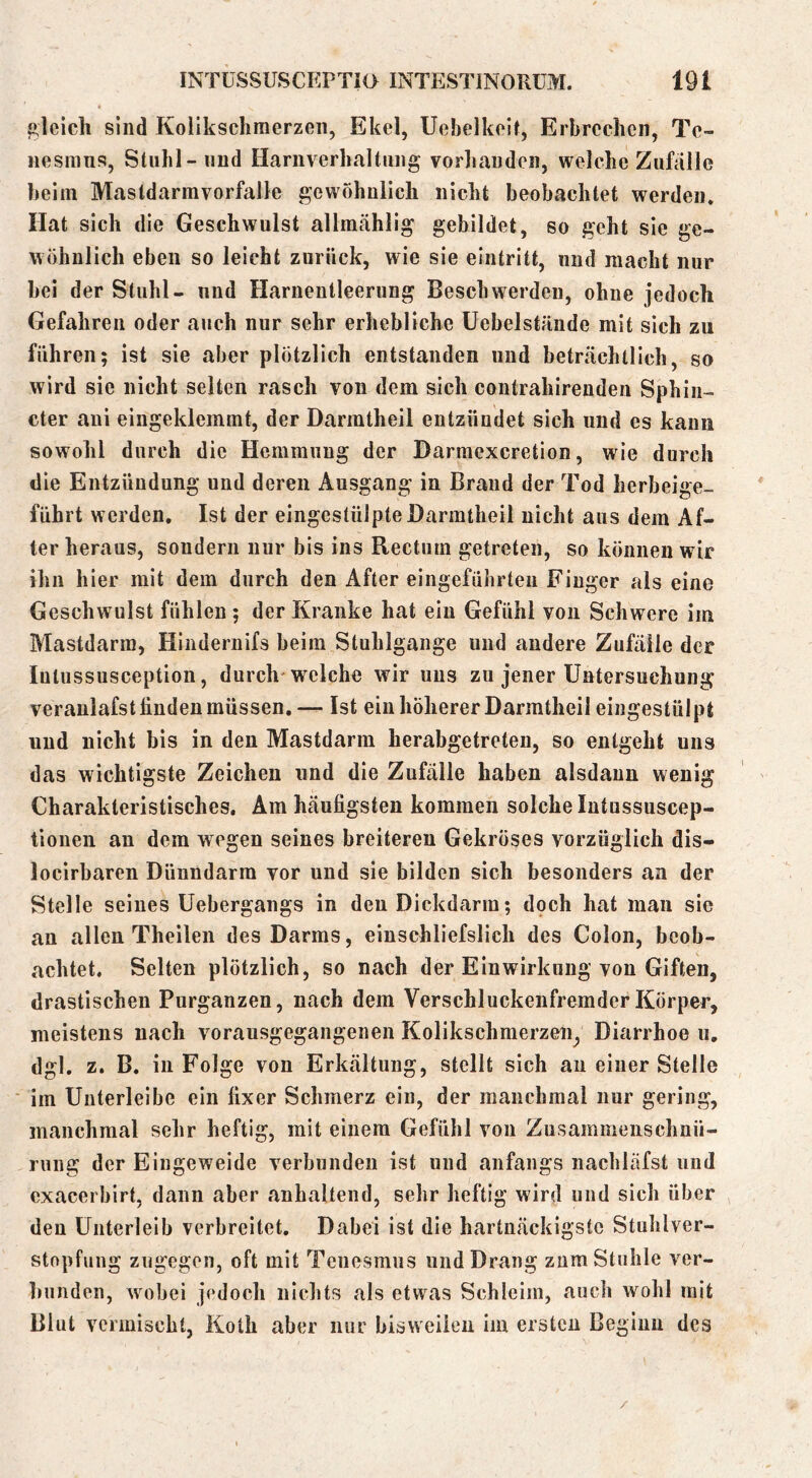 gleich sind Kollkschraerzeii, Ekel, Uebelkeit, Erbrechen, Tc- iiesmus, Stuhl-nud Harnverhaltung vorhanden, welche Zufalle beim Mastdarmvorfalle gewöhnlich nicht beobachtet werden. Hat sich die Geschwulst allmählig gebildet, so geht sie ge- wöhnlich eben so leicht zurück, wie sie eintritt, und macht nur bei der Stuhl- und Harnentleerung Beschwerden, ohne jedoch Gefahren oder auch nur sehr erhebliche üebelstände mit sich zu führen; ist sie aber plötzlich entstanden und beträchtlich, so wird sie nicht seiten rasch von dem sich contrahirenden Sphin- cter aui eingeklemmt, der Darmtheil entzündet sich und es kann sowohl durch die Hemmung der Darmexeretion, wie durch die Entzündung und deren Ausgang in Brand der Tod lierbeige- führt werden. Ist der eingestülpte Darmtheil nicht aus dem Af- ter heraus, sondern nur bis ins Rectum getreten, so können wir ihn hier mit dem durch den After eingefülirteu Finger als eine Geschwulst fühlen; der Kranke hat ein Gefühl von Schwere im Mastdarm, Hindernifs beim Stuhlgange und andere Zufälle der Intussusception, durch'w^elche wir uns zu jener Untersuchung veranlafst linden müssen, — Ist ein höherer Darmtheil eingestülpt und nicht bis in den Mastdarm herabgetreten, so entgeht uns das wichtigste Zeichen und die Zufälle haben alsdann wenig Charakteristisches, Am häufigsten kommen solche lutussuscep- tioneii an dem wegen seines breiteren Gekröses vorzüglich dis- locirbaren Dünndarm vor und sie bilden sich besonders an der Stelle seines üebergangs in den Dickdarm; doch hat man sie an allen Theilen des Darms, einschliefslich des Colon, beob- achtet, Selten plötzlich, so nach der Einwirkung von Giften, drastischen Purganzen, nach dem VerschluckenfremderKörper, meistens nach vorausgegangenen Kolikschmerzen^ Diarrhoe u, dgl. z. B. in Folge von Erkältung, stellt sich au einer Stelle ■ im Uuterleibc ein fixer Schmerz ein, der manchmal nur gering, manchmal sehr heftig, mit einem Gefühl von Zusammenschnü- rung der Eingeweide verbunden ist und anfangs nacliläfst und exacerbirt, dann aber anhaltend, sehr heftig wird und sich über den Unterleib verbreitet. Dabei ist die hartnäckigste Stuhlver- stopfung zugegen, oft mit Tenesmus und Drang znm Stuhle ver- bunden, wobei jedoch nichts als etwas Schleim, auch wohl mit Blut vermischt, Koth aber nur bisweilen im ersten Beginn des /