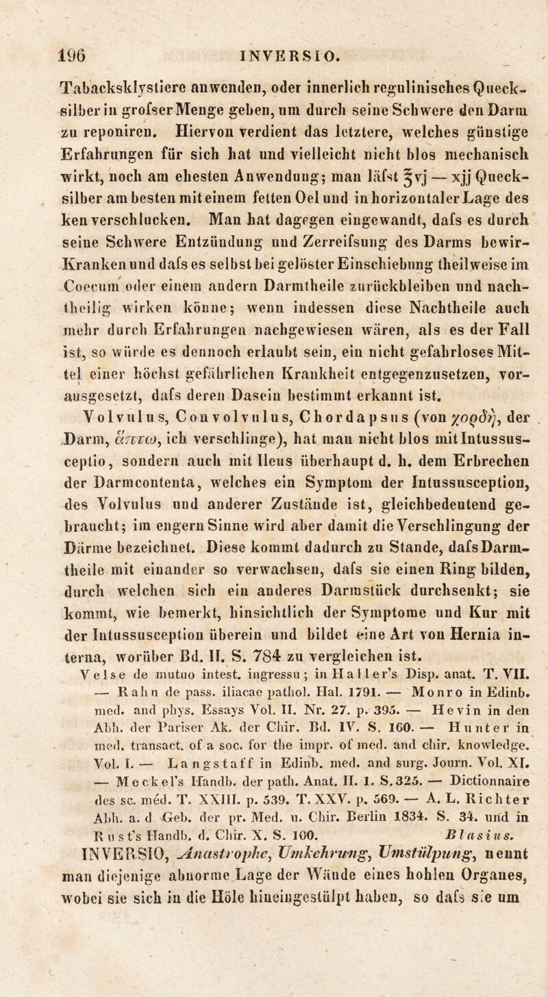 Tabacksklystlere an wenden, oder innerlich regiilinischesQiieck- sllberiii grofserMenge geben, um durch seine Schwere den Darm zu reponiren. Hiervon yerdient das letztere, w^elches günstige Erfahrungen für sich hat und vielleicht nicht blos mechanisch wirkt, noch am ehesten Anwendung; mau läfst — xjj Queck- silber am besten mit einem fetten Oel und in horizontaler Lage des ken verschlucken. Man hat dagegen eingewandt, dafs es durch seine Schwere Entzündung und Zerreifsung des Darms bewir- Kranken und dafs es selbst bei gelöster Einschiebnng theilweise im Coecum oder einem andern Darmtheile Zurückbleiben und nach- Iheilig wirken könne; wenn indessen diese Nachtheile auch mehr durch Erfahrungen nachgewieseu wären, als es der Fall ist, so würde es dennoch erlaubt sein, ein nicht gefahrloses Mit- tel einer höchst gefährlichen Krankheit entgegenzusetzen, vor- ausgesetzt, dafs deren Dasein bestimmt erkannt ist, Volvulus, Convolviilus, Chordapsiis (von xoqÖt]^ der , Darm, chizco, ich verschlinge), hat mau nicht blos mitlntussus- ceptio, sondern auch mit Ileus überhaupt d, h, dem Erbrechen der Darmcontenta, welches ein Symptom der Intussusception, des Volvulus und anderer Zustände ist, gleichbedeutend ge- braucht; im engem Sinne wird aber damit die Verschlingung der Därme bezeichnet. Diese kommt dadurch zu Stande, dafsDarm- theiie mit einander so verwachsen, dafs sie einen Ring bilden, durch welchen sich ein anderes Darmstück durchsenkt; sie kommt, wie bemerkt, hinsichtlich der Symptome und Kur mit der Intussusception überein und bildet eine Art von Hernia in- terna, worüber Bd. 11. S. 784 zu vergleichen ist. Velse de niutuo intest, ingressu ; iiiHal ler’s Disp. anat. T. VII. — Ralrn de pass, iliacae patliol. Hai. 1791. — Monro in Edinb. med. and phys. Essays Vol. II. Nr. 27. p. 395. — Hevin in den Al)h. der Pariser Ak. der Chir. Bd. IV. S. 160. — Hunter in med. transact. of a soc. for the impr. of med. and diir. knowledge. Vol. I. — La ng Staff in Edinb. med. and sorg-. Joiirn. Vol. XI. — Meckel’s Handb. der path. Anat. II. 1. S.325. — Dictionnaire des sc. med. T. XXIII. p. 539. T. XXV. p. 569. — A. L. Richter Abh. a. d Geb. der pr. Med. n. Chir. Berlin 1834:. S, 34. und in B u s t’s Handb. d. Cliir. X. S. 100. Blasius, INVERSIO, ^nastrophe, IJmstiilpung^ nennt man diejenige abnorme Lage der Wände eines hohlen Organes, w obei sie sich in die Hole hiueingestülpt haben, so dafs sie um