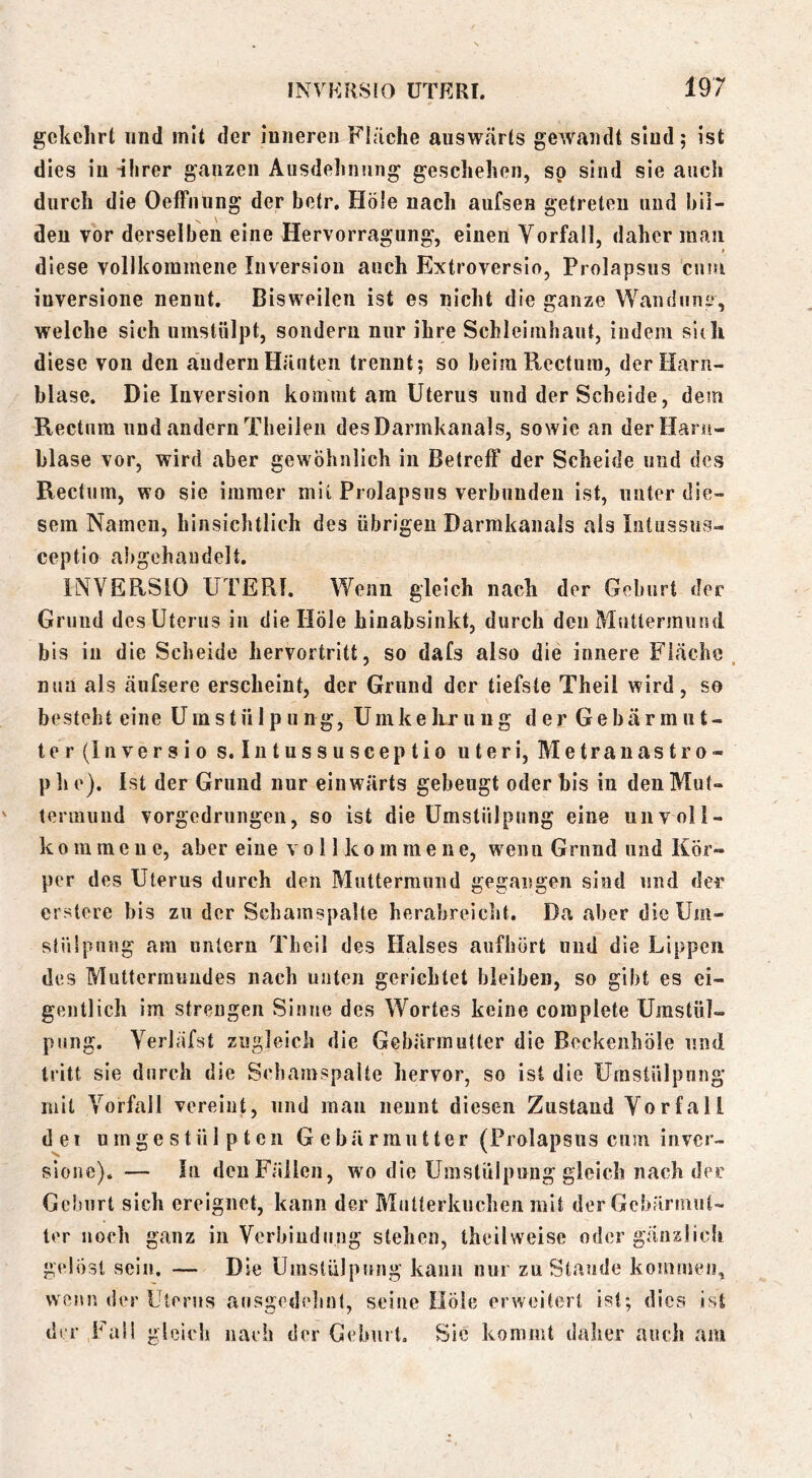 gekehrt und mit der inneren Fläche auswärts gewandt sind; ist dies in ihrer ganzen Ausdehnung geschehen, so sind sie auch durch die Oeffnung der betr. Hole nach aufsen getreten und bil- den vor derselben eine Hervorragung, einen Yorfall, daher man diese vollkommene Inversion auch Extroverslo, Prolapsiis cum inversione nennt. Bisweilen ist es nicht die ganze Wandun'», welche sich umstülpt, sondern nur ihre Schleimhaut, indem sldi diese von den ändern Häuten trennt; so beim Rectum, der Harn- blase. Die Inversion kommt am Uterus und der Scheide, dem Rectum und andern Tbeilen des Darmkanals, sowie an der Harn- blase vor, wird aber gewöhnlich in Betreff der Scheide und des Rectum, wo sie immer mit Prolapsiis verbunden ist, unter die- sem Namen, hinsichtlich des übrigen Darmkanals als Intussus- ceptio abgeh au delt. INVERSIO UTERI. Wenn gleich nach der Geburt der Grund des Uterus in die Hole hinabsinkt, durch den Muttermund bis in die Scheide hervortritt, so dafs also die innere Fläche, nun als äufsere erscheint, der Grund der tiefste Theil wird, so besteht eine Umstülpung, Umke Irr u u g d er Ge bär m u t- ter(lnversio s. Intussusceptio uteri, Metranastro- phe). Ist der Grund nur einwärts gebeugt oder bis in den Mut- termund vorgedrungen, so ist die Umstülpung eine unvoll- kommene, aber eine vollkommene, wenn Grund und Kör- per des Uterus durch den Muttermund gegangen sind und der erstere bis zu der Schamspalte herabreicht. Da aber die Um- stüipurtg am nntern Theil des Halses aufhört und die Lippen des Muttermundes nach nuten gerichtet bleiben, so gibt es ei- gentlich im strengen Sinne des Wortes keine coraplete Umstül- pung. Verlafst zugleich die Gebärmutter die Beckeiihöle und tritt sie durch die Schamspaite hervor, so ist die Umstülpung mit Vorfall vereint, und mau nennt diesen Zustand Vorfall d e 1 u m g e s t ü 1 p t e n Gebärmutter (Prolapsiis cum inver- sloiic). — lu den Fällen, wo die Umstülpung gleich nach der Geburt sich ereignet, kann der Mutterkuchen mit der Gebärmut- ter noch ganz in Verbiudiing stehen, theilweise oder gänaücfi gelöst sein, — Die Umstülpung kann nur zu Staude koinmeu, wenn der Uterus ausgedelinl, seine Hole erweitert ist; dies ist der Fall gleich naeh der Geburt, Sic kommt dalier auch am