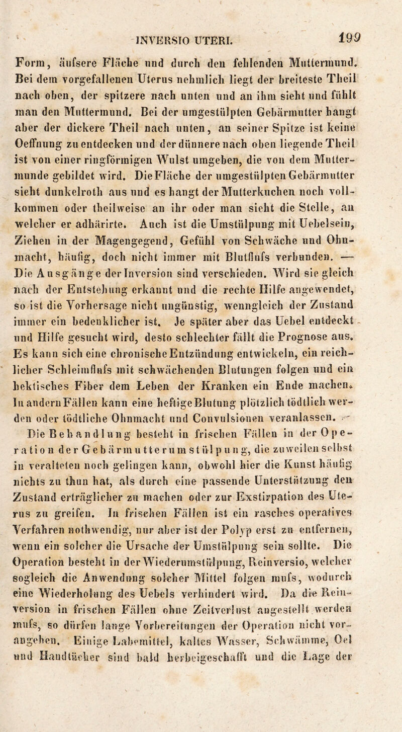 Form, äiifsere Fläche und durch den fehlenden MuUernuind. Bei dem vorgefallenen Uterus nehralicli liegt der breiteste Tlieil nach oben, der spitzere nach unten und an ihm sieht und fühlt man den Muttermund. Bei der umgestulpten Gebärmutter bangt aber der dickere Theil nach unten, au seiner Spitze ist keine OelFaung zu entdecken und der dünnere nach oben liegende Theil ist von einer ringförmigen Wulst umgeben, die von dem Mutter- munde gebildet wird. Die Fläche der umgestülpten Gebärmutter sieht dunkelroth aus und es hangt der Mutterkuchen noch voll- kommen oder theil weise an ihr oder man sieht die Stelle, an welcher er adhärirte. Auch ist die Umstülpung mit Uebelsein, Ziehen in der Magengegeud, Gefühl von Schwäche und Ohn- macht, häufig, doch nicht immer mit Blutfiufs verbunden. — Die Ausgänge der Inversion sind verschieden. Wird sie gleich nach der Entstehung erkannt und die rechte Hilfe angewendet, so ist die Vorhersage nicht ungünstig, wenngleich der Zustand immer ein bedenklicher ist. Je später aber das Uebel entdeckt - und Hilfe gesucht wird, desto schlechter fällt die Prognose aus. Es kann sich eine chronische Entzündung entwickeln, ein reich- licher Schleimßnfs mit schwächenden Blutungen folgen und ein hektisches Fiber dem Leben der Kranken ein Ende machen. In andcruFällen kann eine heftige Blutung plötzlich tödilieh wer- den oder tödtliche Ohnmacht und Convulsioneii veranlassen, ' Die Behandlung besteht in frischen Fällen in der Ope- ration der Gebärmutterumstülpuiig, die zuweilen selbst in veralteten noch gelingen kann, obwohl hier die Kunst häutig nichts zu thuu hat, als durch eine passende Unterstützung deu Zustand erträglicher zu machen oder zur Exstirpation des Ute- rus zu greifeu. In frischen Fällen ist ein rasches operatives Verfahren nothw endig, nur aber ist der Polyp erst zu enlfernen, w enu ein solcher die Ursache der Umstülpung sein sollte. Die Operation besteht in der Wiedenimstiilpnng, Beinversio, welcher sogleich die Anwendung solcher Mittel folgen raufs, wodurch eine Wiederholung des Uebels verhindert wird. Da die Bein- Version in frischen Fällen ohne Zeitverlust angestellt werden miifs, so dürfen lauge Vorbereitungen der Operation nicht vor- angeben. Einige Labemittel, kaltes Wasser, Schwämme, Oel und HaudtiU'lier sind bald herbeigcschatFl und die Lage der