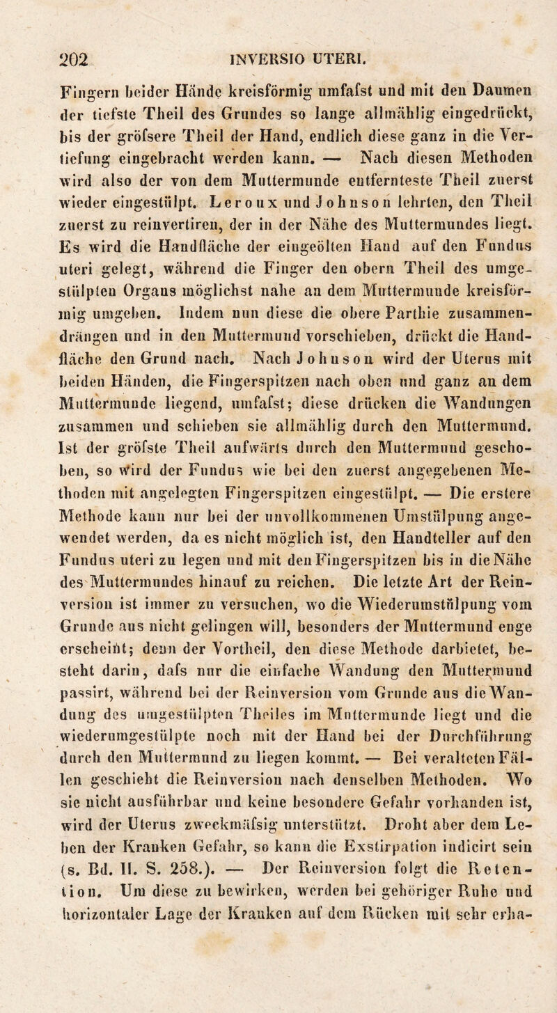 Fingern beider Hände kreisförmig umfafst und mit den Daumen der tiefste Theil des Grundes so lange alliUcählig eingedrückt, bis der gröfsere Theil der Hand, endlich diese ganz in die Ver- tiefung eingebracht werden kann. — Nach diesen Methoden wird also der von dem Muttermunde entfernteste Theil zuerst wiedereingestülpt. Le r o u x und J o h n s o n lehrten, den Theil zuerst zu reiuvertireii, der in der Nähe des Muttermundes liegt. Es wird die Handfläche der eiiigcölten Hand auf den Fundus Uteri gelegt, während die Finger den oberii Theil des umge- stülpleu Organs möglichst nahe an dem Muttermunde kreisför- mig umgeben. Indem nun diese die obere Parthie zusainmen- drängen und in den Muttermund vorschieben, drückt die Hand- fläche den Grund nach. Nach Johnson wird der Uterus mit beiden Händen, die Fingerspitzen nach oben und ganz an dem Muttermunde liegend, umfafst; diese drücken die Wandungen zusammen und schieben sie allmählig durch den Muttermund. Ist der gröfste Theil aufwärts durch den Muttermund gescho- ben, so Wird der Fundus wie bei den zuerst angegebenen Me- thoden mit angelegten Fingerspitzen eingestülpt, — Die erstere Methode kann nur bei der unvollkommenen Umstülpung ange- wendet werden, da es nicht möglich ist, den Handteller auf den Fundus Uteri zu legen und mit den Fingerspitzen bis in die Nähe des Muttermundes hinauf zu reichen. Die letzte Art der Rein- version ist immer zu versuchen, wo die Wiederumstnlpung vom Grunde aus nicht gelingen will, besonders der Muttermund enge erscheint; denn der Vortheil, den diese Methode darbietet, be- steht darin, dafs nur die einfache Wandung den Muttermund passirt, während bei der R einversion vom Grunde aus die Wan- dung des utngestüipten Theiles im Muttermunde liegt und die wiederumgestülpte noch mit der Hand bei der Durchführung durch den Muttermund zu liegen kommt, — Bei veralteten Fäl- len geschieht die Reinversiou nach denselben Methoden. Wo sie nicht ausführbar und keine besondere Gefahr vorhanden ist, wird der Uterus zweckmäfsig unterstützt. Droht aber dem Le- ben der Kranken Gefahr, so kann die Exstirpation indicirt sein (s. Bd. ll. S. 258.). — Der Reinversion folgt die Reten- tion, Um diese zu bewirken, werden bei gehöriger Ruhe und horizontaler Lage der Kranken auf dem Rücken mit sehr crjia-